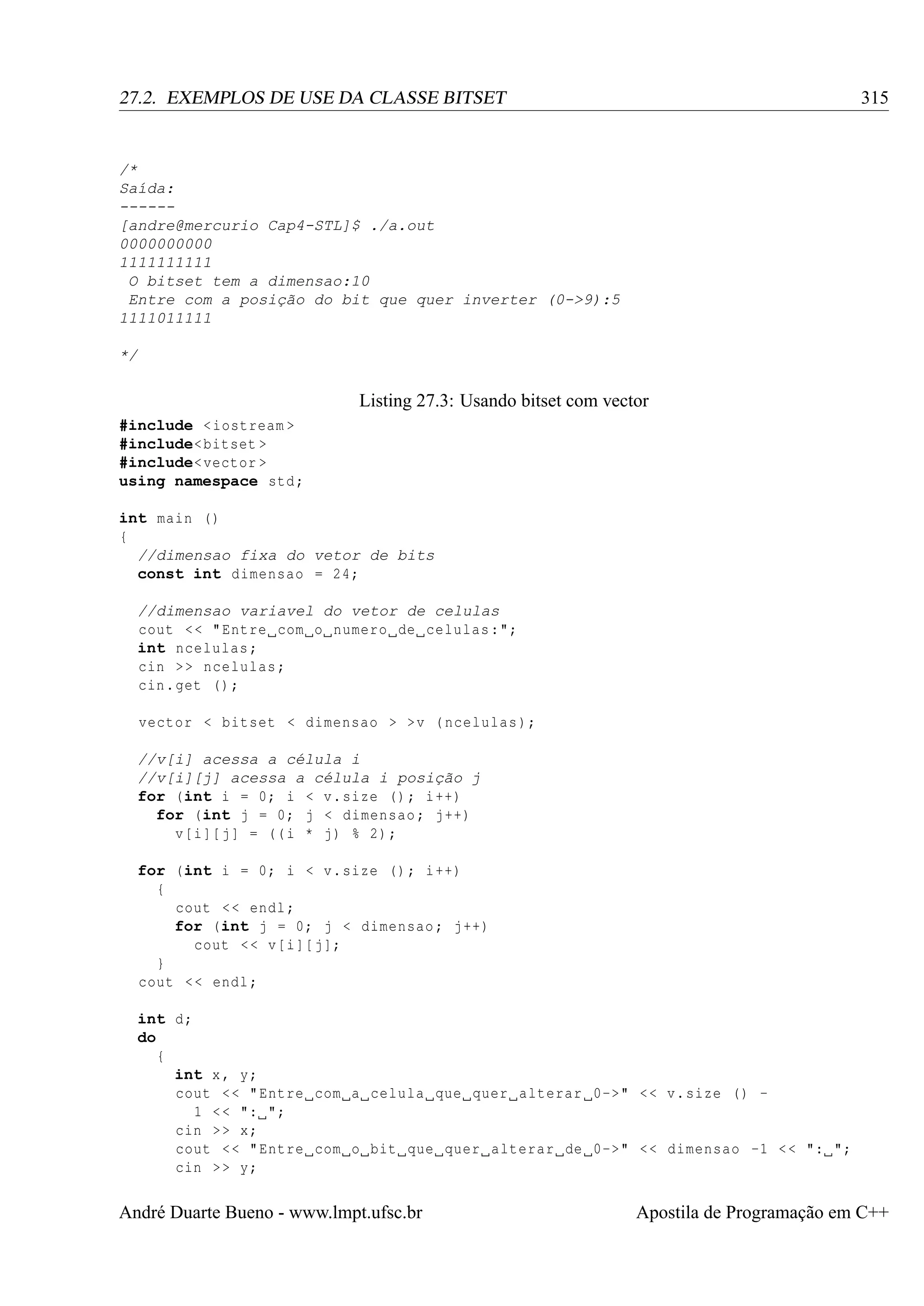 315

27.2. EXEMPLOS DE USE DA CLASSE BITSET

/*
Saída:
-----[andre@mercurio Cap4-STL]$ ./a.out
0000000000
1111111111
O bitset tem a dimensao:10
Entre com a posição do bit que quer inverter (0->9):5
1111011111
*/

Listing 27.3: Usando bitset com vector
#include < iostream >
#include< bitset >
#include< vector >
using namespace std ;
int main ()
{
//dimensao fixa do vetor de bits
const int dimensao = 24;
//dimensao variavel do vetor de celulas
cout < < " Entre com o numero de celulas :";
int ncelulas ;
cin > > ncelulas ;
cin . get () ;
vector < bitset < dimensao > >v ( ncelulas );
//v[i] acessa a célula i
//v[i][j] acessa a célula i posição j
for (int i = 0; i < v. size () ; i ++)
for (int j = 0; j < dimensao ; j ++)
v[i ][ j ] = (( i * j) % 2) ;
for (int i = 0; i < v. size () ; i ++)
{
cout < < endl ;
for (int j = 0; j < dimensao ; j ++)
cout < < v[i ][ j ];
}
cout < < endl ;
int d;
do
{
int x , y;
cout < < " Entre com a celula que quer alterar 0->" < < v. size () 1 < < ": ";
cin > > x;
cout < < " Entre com o bit que quer alterar de 0->" < < dimensao -1 < < ": ";
cin > > y;

André Duarte Bueno - www.lmpt.ufsc.br

Apostila de Programação em C++

 
