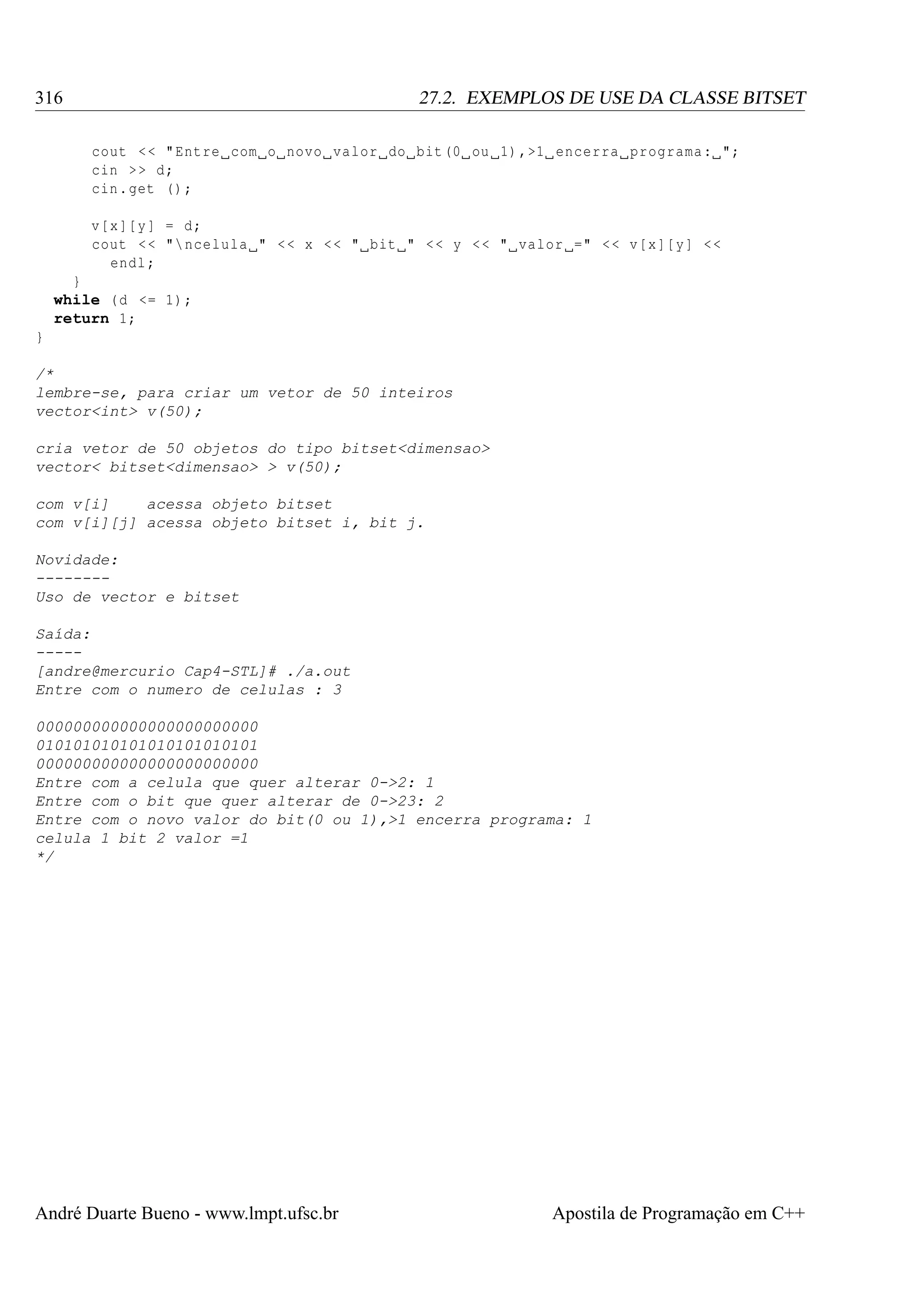 316

27.2. EXEMPLOS DE USE DA CLASSE BITSET
cout < < " Entre com o novo valor do bit (0 ou 1) ,>1 encerra programa : ";
cin > > d;
cin . get () ;
v[x ][ y ] = d;
cout < < " ncelula " < < x < < " bit " < < y < < " valor =" < < v[x ][ y] < <
endl ;

}
while ( d <= 1) ;
return 1;
}
/*
lembre-se, para criar um vetor de 50 inteiros
vector<int> v(50);
cria vetor de 50 objetos do tipo bitset<dimensao>
vector< bitset<dimensao> > v(50);
com v[i]
acessa objeto bitset
com v[i][j] acessa objeto bitset i, bit j.
Novidade:
-------Uso de vector e bitset
Saída:
----[andre@mercurio Cap4-STL]# ./a.out
Entre com o numero de celulas : 3
000000000000000000000000
010101010101010101010101
000000000000000000000000
Entre com a celula que quer alterar 0->2: 1
Entre com o bit que quer alterar de 0->23: 2
Entre com o novo valor do bit(0 ou 1),>1 encerra programa: 1
celula 1 bit 2 valor =1
*/

André Duarte Bueno - www.lmpt.ufsc.br

Apostila de Programação em C++

 