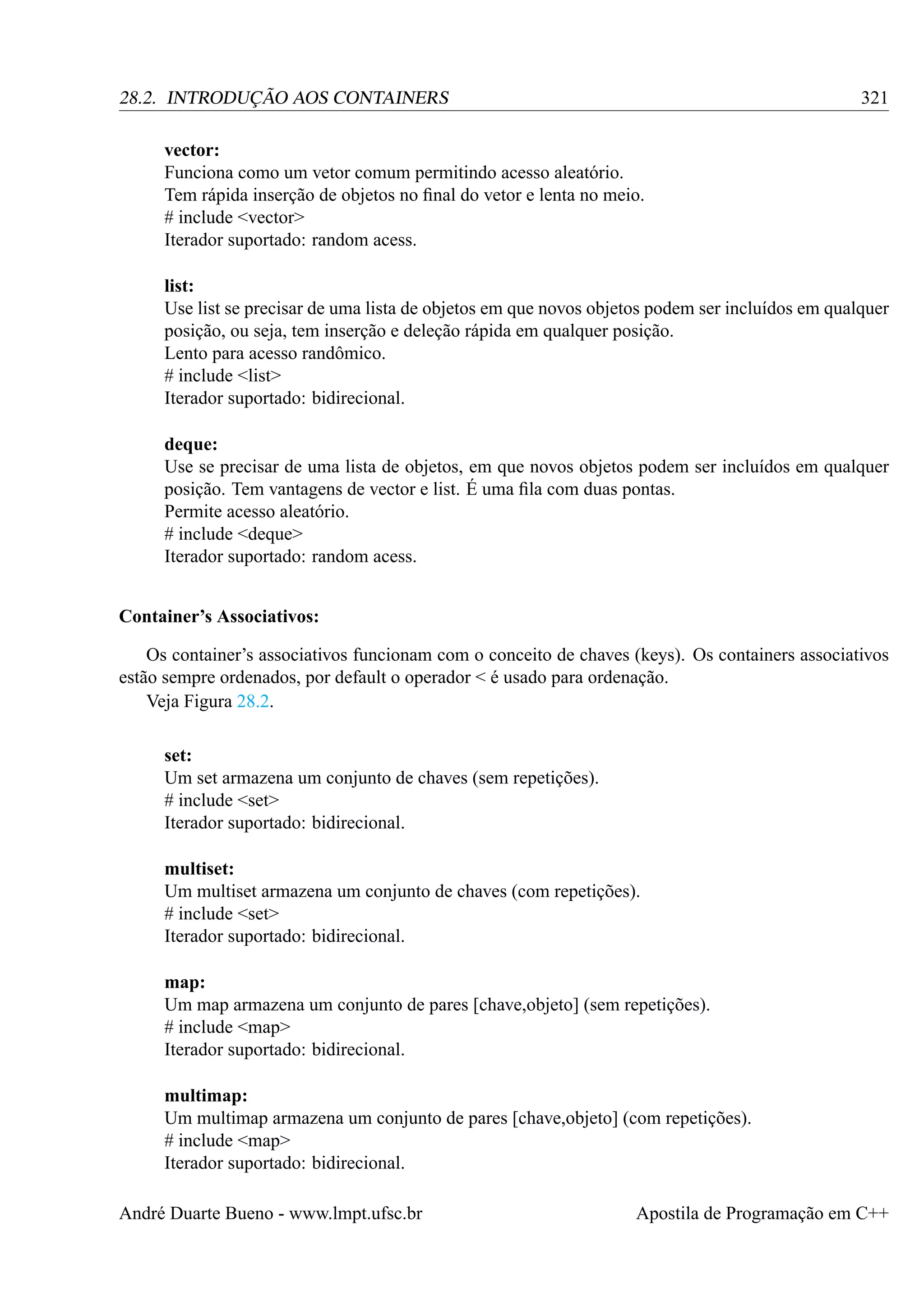 321

28.2. INTRODUÇÃO AOS CONTAINERS
vector:
Funciona como um vetor comum permitindo acesso aleatório.
Tem rápida inserção de objetos no ﬁnal do vetor e lenta no meio.
# include <vector>
Iterador suportado: random acess.

list:
Use list se precisar de uma lista de objetos em que novos objetos podem ser incluídos em qualquer
posição, ou seja, tem inserção e deleção rápida em qualquer posição.
Lento para acesso randômico.
# include <list>
Iterador suportado: bidirecional.
deque:
Use se precisar de uma lista de objetos, em que novos objetos podem ser incluídos em qualquer
posição. Tem vantagens de vector e list. É uma ﬁla com duas pontas.
Permite acesso aleatório.
# include <deque>
Iterador suportado: random acess.
Container’s Associativos:
Os container’s associativos funcionam com o conceito de chaves (keys). Os containers associativos
estão sempre ordenados, por default o operador < é usado para ordenação.
Veja Figura 28.2.
set:
Um set armazena um conjunto de chaves (sem repetições).
# include <set>
Iterador suportado: bidirecional.
multiset:
Um multiset armazena um conjunto de chaves (com repetições).
# include <set>
Iterador suportado: bidirecional.
map:
Um map armazena um conjunto de pares [chave,objeto] (sem repetições).
# include <map>
Iterador suportado: bidirecional.
multimap:
Um multimap armazena um conjunto de pares [chave,objeto] (com repetições).
# include <map>
Iterador suportado: bidirecional.
André Duarte Bueno - www.lmpt.ufsc.br

Apostila de Programação em C++

 
