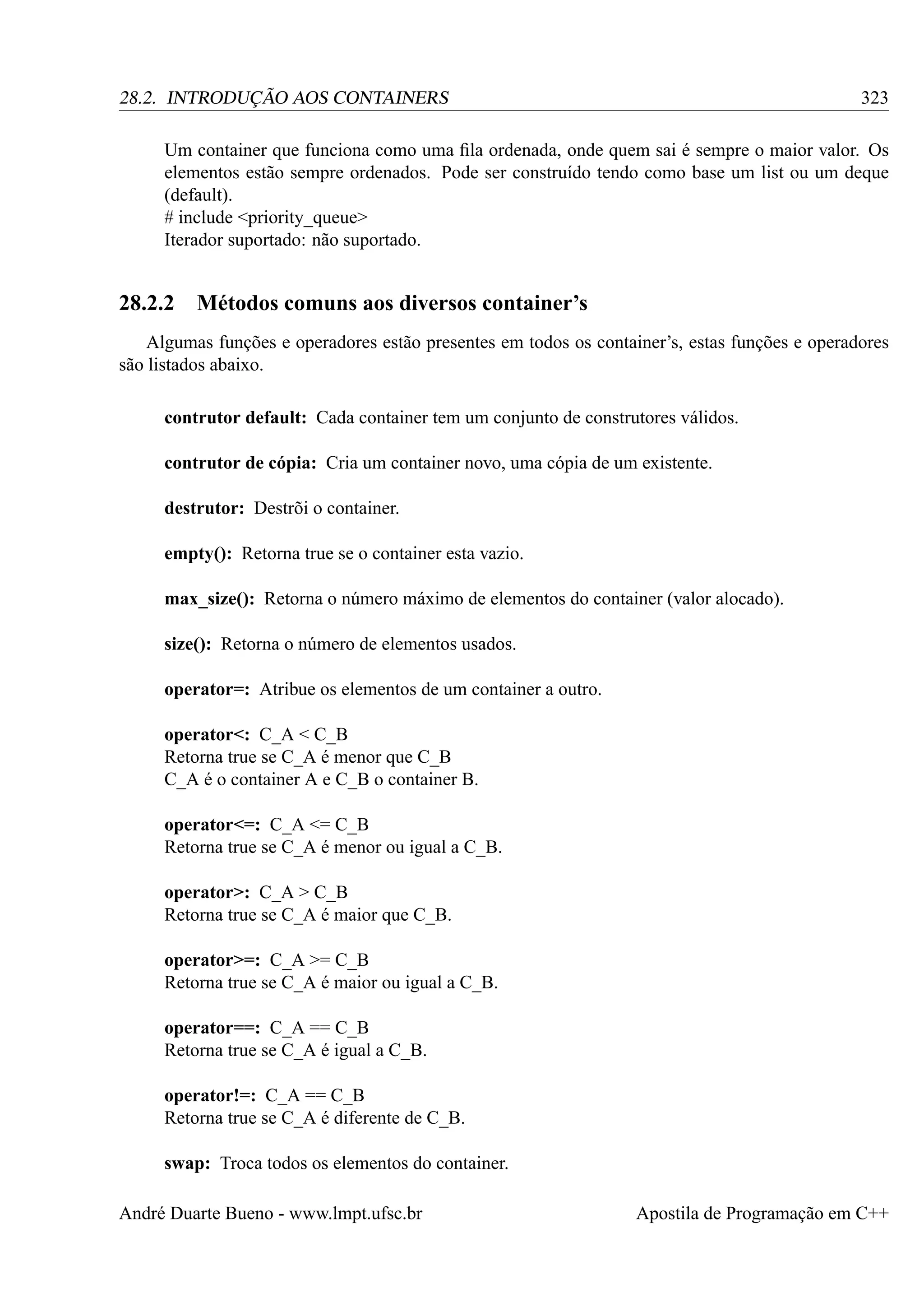 323

28.2. INTRODUÇÃO AOS CONTAINERS

Um container que funciona como uma ﬁla ordenada, onde quem sai é sempre o maior valor. Os
elementos estão sempre ordenados. Pode ser construído tendo como base um list ou um deque
(default).
# include <priority_queue>
Iterador suportado: não suportado.

28.2.2 Métodos comuns aos diversos container’s
Algumas funções e operadores estão presentes em todos os container’s, estas funções e operadores
são listados abaixo.
contrutor default: Cada container tem um conjunto de construtores válidos.
contrutor de cópia: Cria um container novo, uma cópia de um existente.
destrutor: Destrõi o container.
empty(): Retorna true se o container esta vazio.
max_size(): Retorna o número máximo de elementos do container (valor alocado).
size(): Retorna o número de elementos usados.
operator=: Atribue os elementos de um container a outro.
operator<: C_A < C_B
Retorna true se C_A é menor que C_B
C_A é o container A e C_B o container B.
operator<=: C_A <= C_B
Retorna true se C_A é menor ou igual a C_B.
operator>: C_A > C_B
Retorna true se C_A é maior que C_B.
operator>=: C_A >= C_B
Retorna true se C_A é maior ou igual a C_B.
operator==: C_A == C_B
Retorna true se C_A é igual a C_B.
operator!=: C_A == C_B
Retorna true se C_A é diferente de C_B.
swap: Troca todos os elementos do container.
André Duarte Bueno - www.lmpt.ufsc.br

Apostila de Programação em C++

 