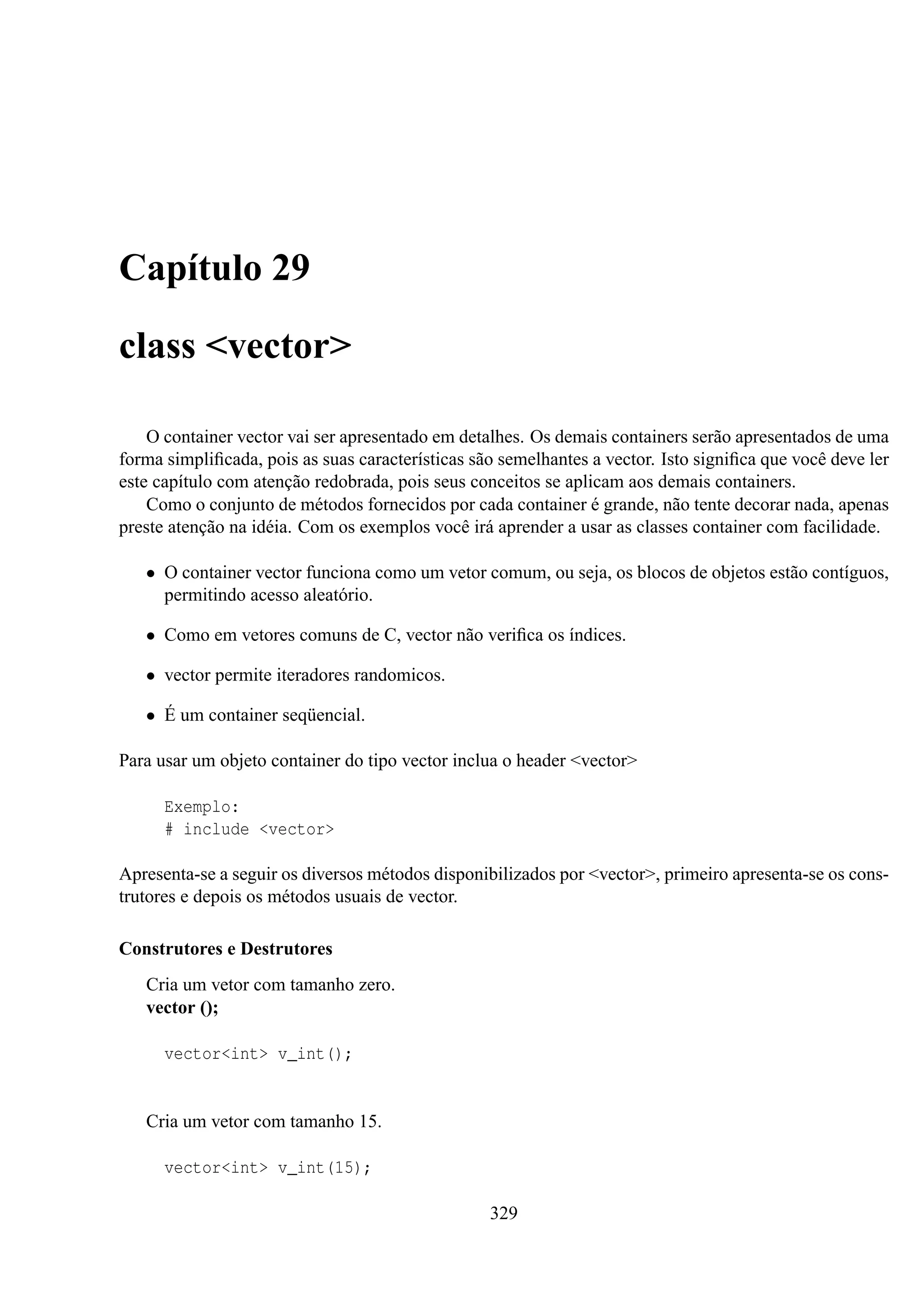 Capítulo 29
class <vector>
O container vector vai ser apresentado em detalhes. Os demais containers serão apresentados de uma
forma simpliﬁcada, pois as suas características são semelhantes a vector. Isto signiﬁca que você deve ler
este capítulo com atenção redobrada, pois seus conceitos se aplicam aos demais containers.
Como o conjunto de métodos fornecidos por cada container é grande, não tente decorar nada, apenas
preste atenção na idéia. Com os exemplos você irá aprender a usar as classes container com facilidade.
• O container vector funciona como um vetor comum, ou seja, os blocos de objetos estão contíguos,
permitindo acesso aleatório.
• Como em vetores comuns de C, vector não veriﬁca os índices.
• vector permite iteradores randomicos.
• É um container seqüencial.
Para usar um objeto container do tipo vector inclua o header <vector>
Exemplo:
# include <vector>
Apresenta-se a seguir os diversos métodos disponibilizados por <vector>, primeiro apresenta-se os construtores e depois os métodos usuais de vector.
Construtores e Destrutores
Cria um vetor com tamanho zero.
vector ();
vector<int> v_int();

Cria um vetor com tamanho 15.
vector<int> v_int(15);
329

 