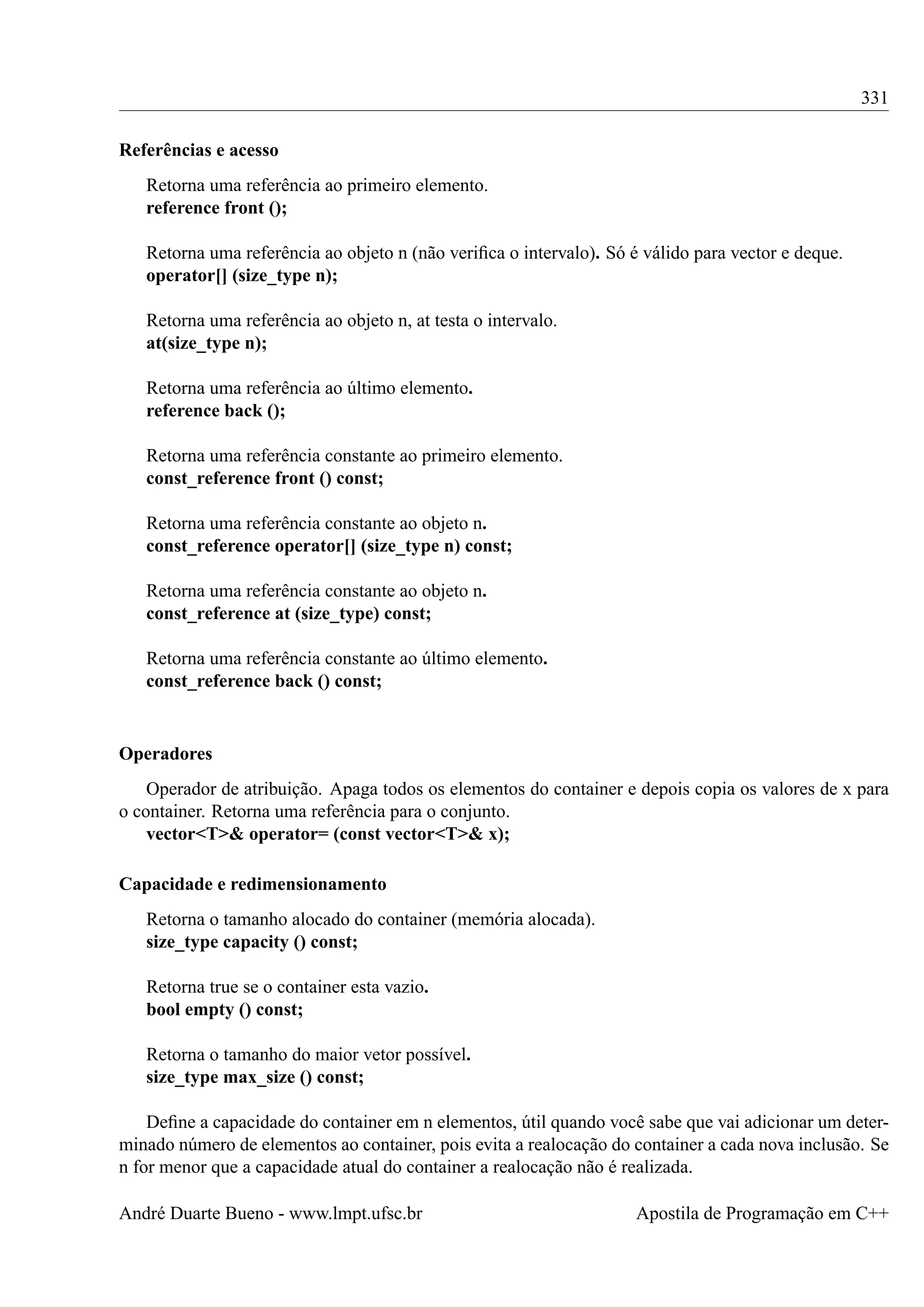 331
Referências e acesso
Retorna uma referência ao primeiro elemento.
reference front ();
Retorna uma referência ao objeto n (não veriﬁca o intervalo). Só é válido para vector e deque.
operator[] (size_type n);
Retorna uma referência ao objeto n, at testa o intervalo.
at(size_type n);
Retorna uma referência ao último elemento.
reference back ();
Retorna uma referência constante ao primeiro elemento.
const_reference front () const;
Retorna uma referência constante ao objeto n.
const_reference operator[] (size_type n) const;
Retorna uma referência constante ao objeto n.
const_reference at (size_type) const;
Retorna uma referência constante ao último elemento.
const_reference back () const;

Operadores
Operador de atribuição. Apaga todos os elementos do container e depois copia os valores de x para
o container. Retorna uma referência para o conjunto.
vector<T>& operator= (const vector<T>& x);
Capacidade e redimensionamento
Retorna o tamanho alocado do container (memória alocada).
size_type capacity () const;
Retorna true se o container esta vazio.
bool empty () const;
Retorna o tamanho do maior vetor possível.
size_type max_size () const;
Deﬁne a capacidade do container em n elementos, útil quando você sabe que vai adicionar um determinado número de elementos ao container, pois evita a realocação do container a cada nova inclusão. Se
n for menor que a capacidade atual do container a realocação não é realizada.
André Duarte Bueno - www.lmpt.ufsc.br

Apostila de Programação em C++

 
