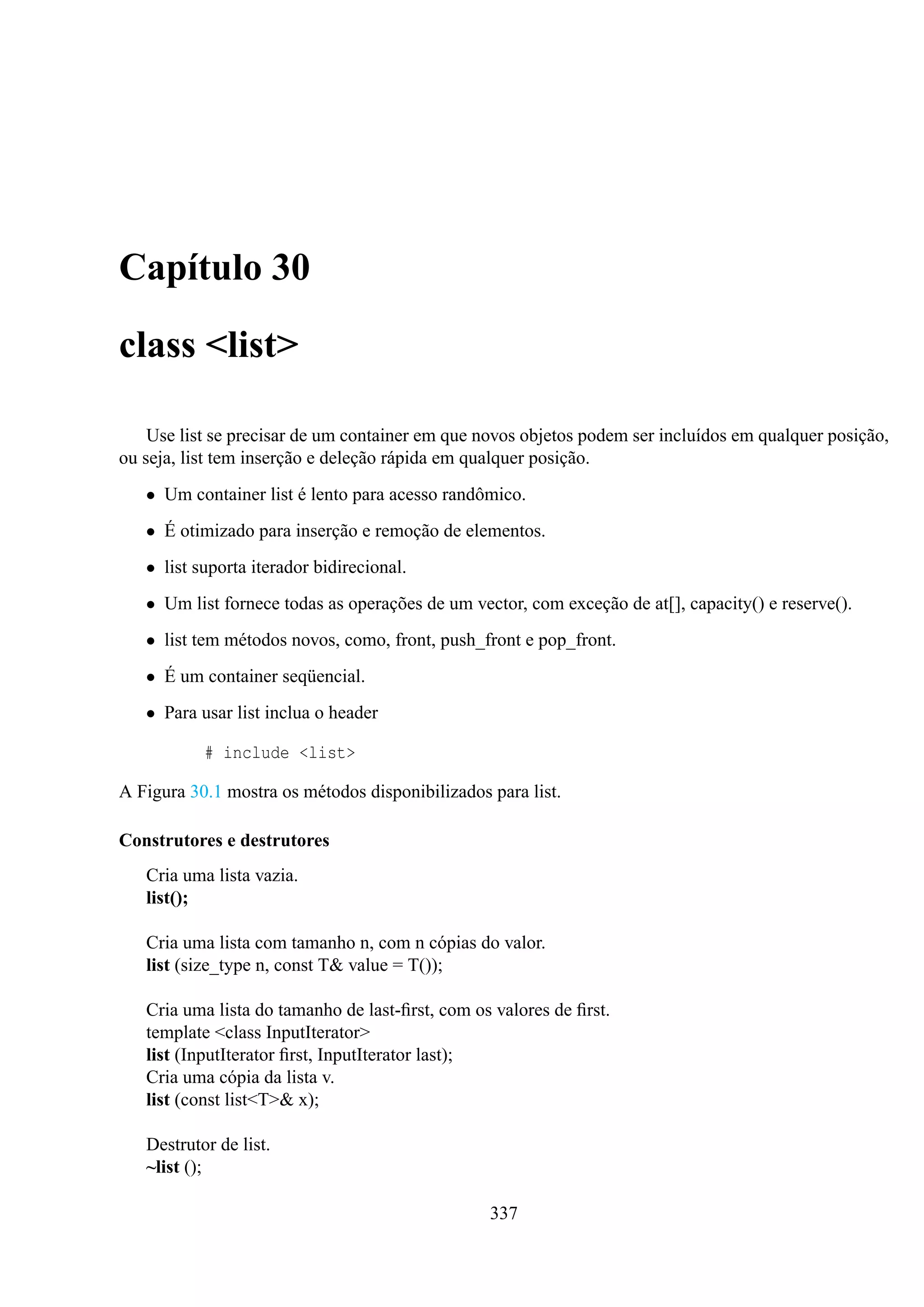 Capítulo 30
class <list>
Use list se precisar de um container em que novos objetos podem ser incluídos em qualquer posição,
ou seja, list tem inserção e deleção rápida em qualquer posição.
• Um container list é lento para acesso randômico.
• É otimizado para inserção e remoção de elementos.
• list suporta iterador bidirecional.
• Um list fornece todas as operações de um vector, com exceção de at[], capacity() e reserve().
• list tem métodos novos, como, front, push_front e pop_front.
• É um container seqüencial.
• Para usar list inclua o header
# include <list>
A Figura 30.1 mostra os métodos disponibilizados para list.
Construtores e destrutores
Cria uma lista vazia.
list();
Cria uma lista com tamanho n, com n cópias do valor.
list (size_type n, const T& value = T());
Cria uma lista do tamanho de last-ﬁrst, com os valores de ﬁrst.
template <class InputIterator>
list (InputIterator ﬁrst, InputIterator last);
Cria uma cópia da lista v.
list (const list<T>& x);
Destrutor de list.
~list ();
337

 