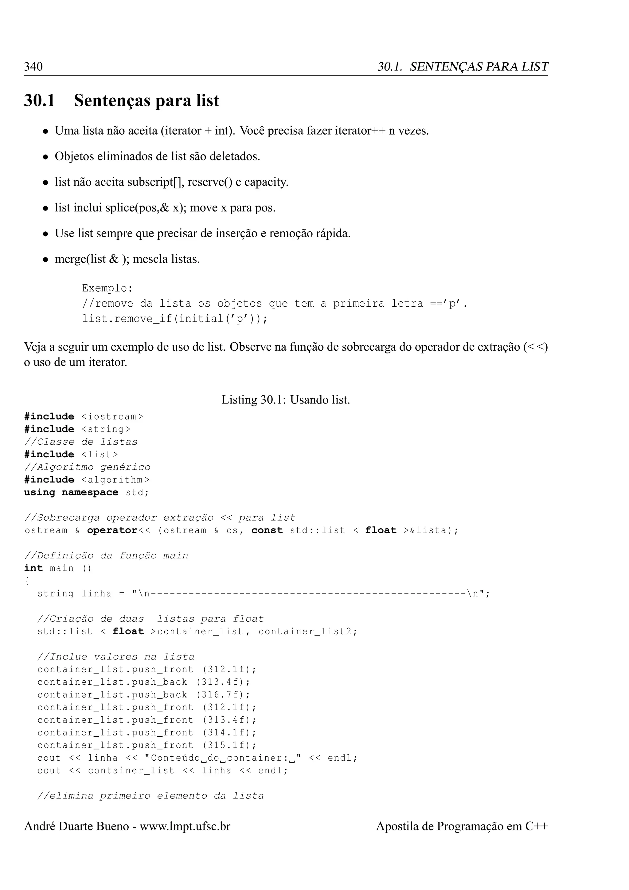 340

30.1

30.1. SENTENÇAS PARA LIST

Sentenças para list

• Uma lista não aceita (iterator + int). Você precisa fazer iterator++ n vezes.
• Objetos eliminados de list são deletados.
• list não aceita subscript[], reserve() e capacity.
• list inclui splice(pos,& x); move x para pos.
• Use list sempre que precisar de inserção e remoção rápida.
• merge(list & ); mescla listas.
Exemplo:
//remove da lista os objetos que tem a primeira letra ==’p’.
list.remove_if(initial(’p’));
Veja a seguir um exemplo de uso de list. Observe na função de sobrecarga do operador de extração (< <)
o uso de um iterator.
Listing 30.1: Usando list.
#include < iostream >
#include < string >
//Classe de listas
#include < list >
//Algoritmo genérico
#include < algorithm >
using namespace std ;
//Sobrecarga operador extração << para list
ostream & operator< < ( ostream & os , const std :: list < float >& lista );
//Definição da função main
int main ()
{
string linha = "n --------------------------------------------------n";
//Criação de duas listas para float
std :: list < float > container_list , container_list2 ;
//Inclue valores na lista
container_list . push_front (312.1 f);
container_list . push_back (313.4 f);
container_list . push_back (316.7 f);
container_list . push_front (312.1 f);
container_list . push_front (313.4 f);
container_list . push_front (314.1 f);
container_list . push_front (315.1 f);
cout < < linha < < " Conteúdo do container : " < < endl ;
cout < < container_list < < linha < < endl ;
//elimina primeiro elemento da lista

André Duarte Bueno - www.lmpt.ufsc.br

Apostila de Programação em C++

 