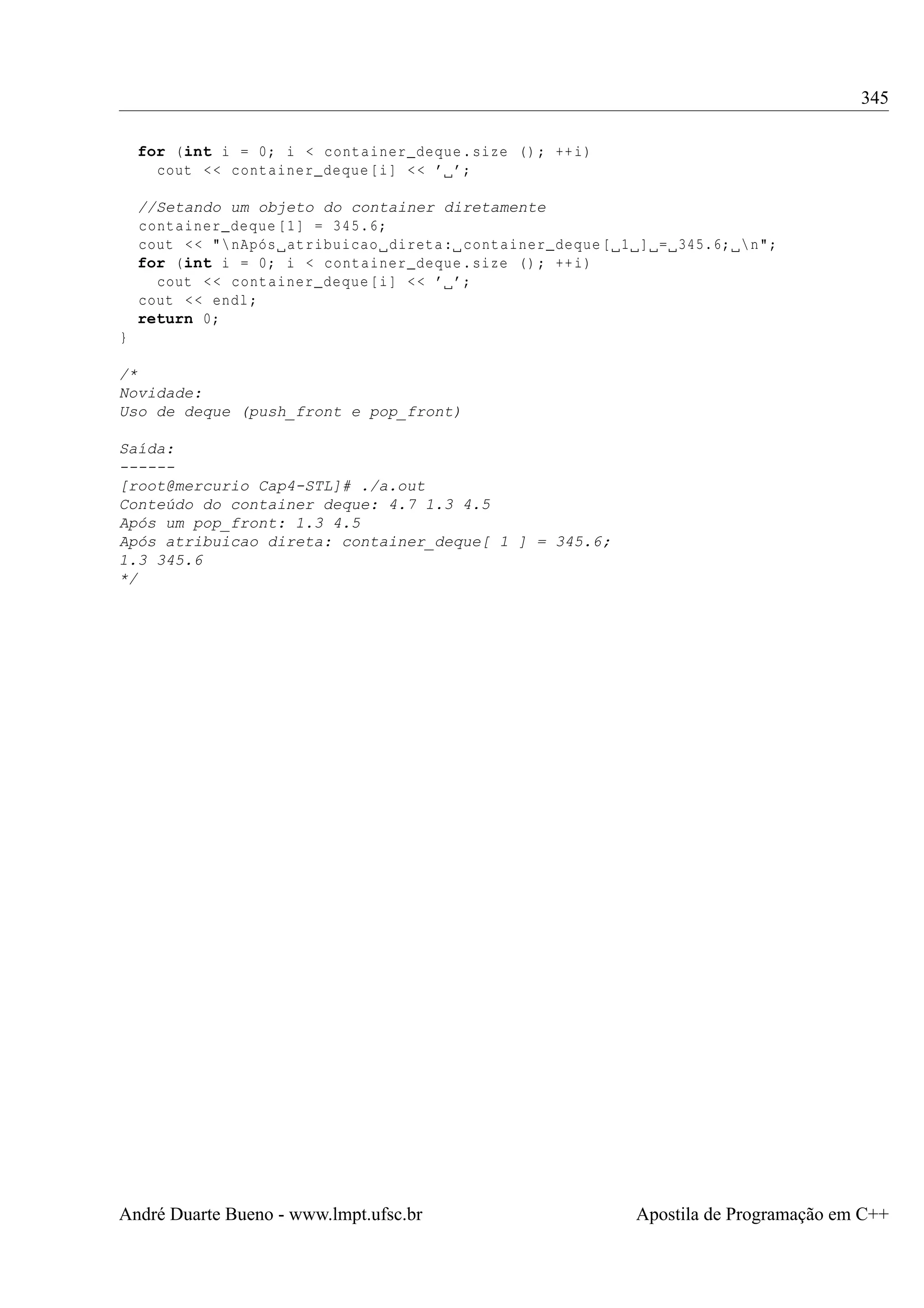 345
for (int i = 0; i < container_deque . size () ; ++ i)
cout < < container_deque [i ] < < ’ ’;
//Setando um objeto do container diretamente
container_deque [1] = 345.6;
cout < < " nApós atribuicao direta : container_deque [ 1 ] = 345.6;  n";
for (int i = 0; i < container_deque . size () ; ++ i)
cout < < container_deque [i ] < < ’ ’;
cout < < endl ;
return 0;
}
/*
Novidade:
Uso de deque (push_front e pop_front)
Saída:
-----[root@mercurio Cap4-STL]# ./a.out
Conteúdo do container deque: 4.7 1.3 4.5
Após um pop_front: 1.3 4.5
Após atribuicao direta: container_deque[ 1 ] = 345.6;
1.3 345.6
*/

André Duarte Bueno - www.lmpt.ufsc.br

Apostila de Programação em C++

 