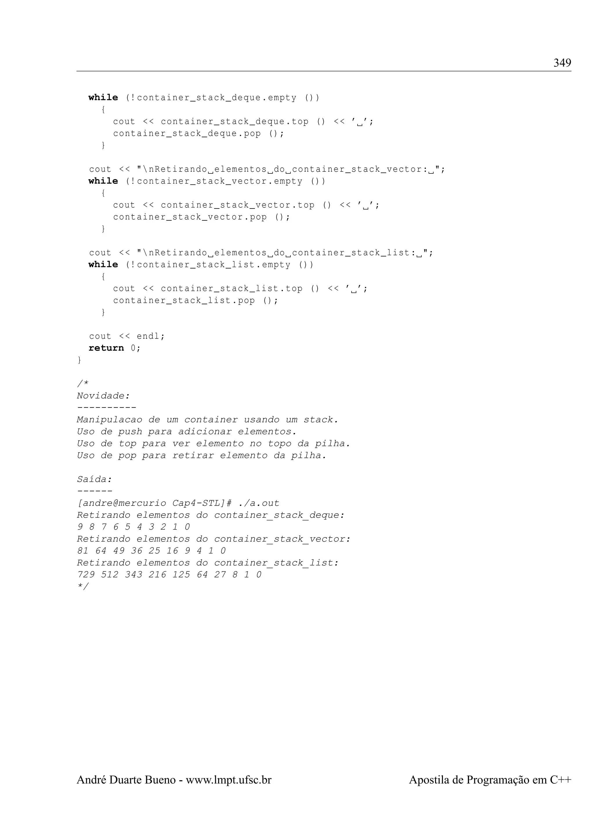 349
while (! container_stack_deque . empty () )
{
cout < < container_stack_deque . top () < < ’ ’;
container_stack_deque . pop () ;
}
cout < < " nRetirando elementos do container_stack_vector : ";
while (! container_stack_vector . empty () )
{
cout < < container_stack_vector . top () < < ’ ’;
container_stack_vector . pop () ;
}
cout < < " nRetirando elementos do container_stack_list : ";
while (! container_stack_list . empty () )
{
cout < < container_stack_list . top () < < ’ ’;
container_stack_list . pop () ;
}
cout < < endl ;
return 0;
}
/*
Novidade:
---------Manipulacao de um container usando um stack.
Uso de push para adicionar elementos.
Uso de top para ver elemento no topo da pilha.
Uso de pop para retirar elemento da pilha.
Saída:
-----[andre@mercurio Cap4-STL]# ./a.out
Retirando elementos do container_stack_deque:
9 8 7 6 5 4 3 2 1 0
Retirando elementos do container_stack_vector:
81 64 49 36 25 16 9 4 1 0
Retirando elementos do container_stack_list:
729 512 343 216 125 64 27 8 1 0
*/

André Duarte Bueno - www.lmpt.ufsc.br

Apostila de Programação em C++

 