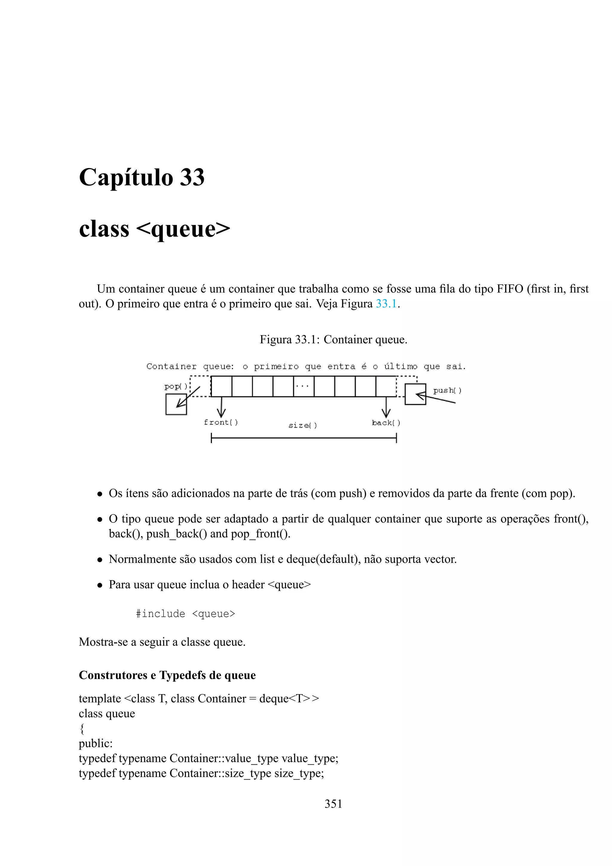 Capítulo 33
class <queue>
Um container queue é um container que trabalha como se fosse uma ﬁla do tipo FIFO (ﬁrst in, ﬁrst
out). O primeiro que entra é o primeiro que sai. Veja Figura 33.1.
Figura 33.1: Container queue.

• Os ítens são adicionados na parte de trás (com push) e removidos da parte da frente (com pop).
• O tipo queue pode ser adaptado a partir de qualquer container que suporte as operações front(),
back(), push_back() and pop_front().
• Normalmente são usados com list e deque(default), não suporta vector.
• Para usar queue inclua o header <queue>
#include <queue>
Mostra-se a seguir a classe queue.
Construtores e Typedefs de queue
template <class T, class Container = deque<T> >
class queue
{
public:
typedef typename Container::value_type value_type;
typedef typename Container::size_type size_type;
351

 