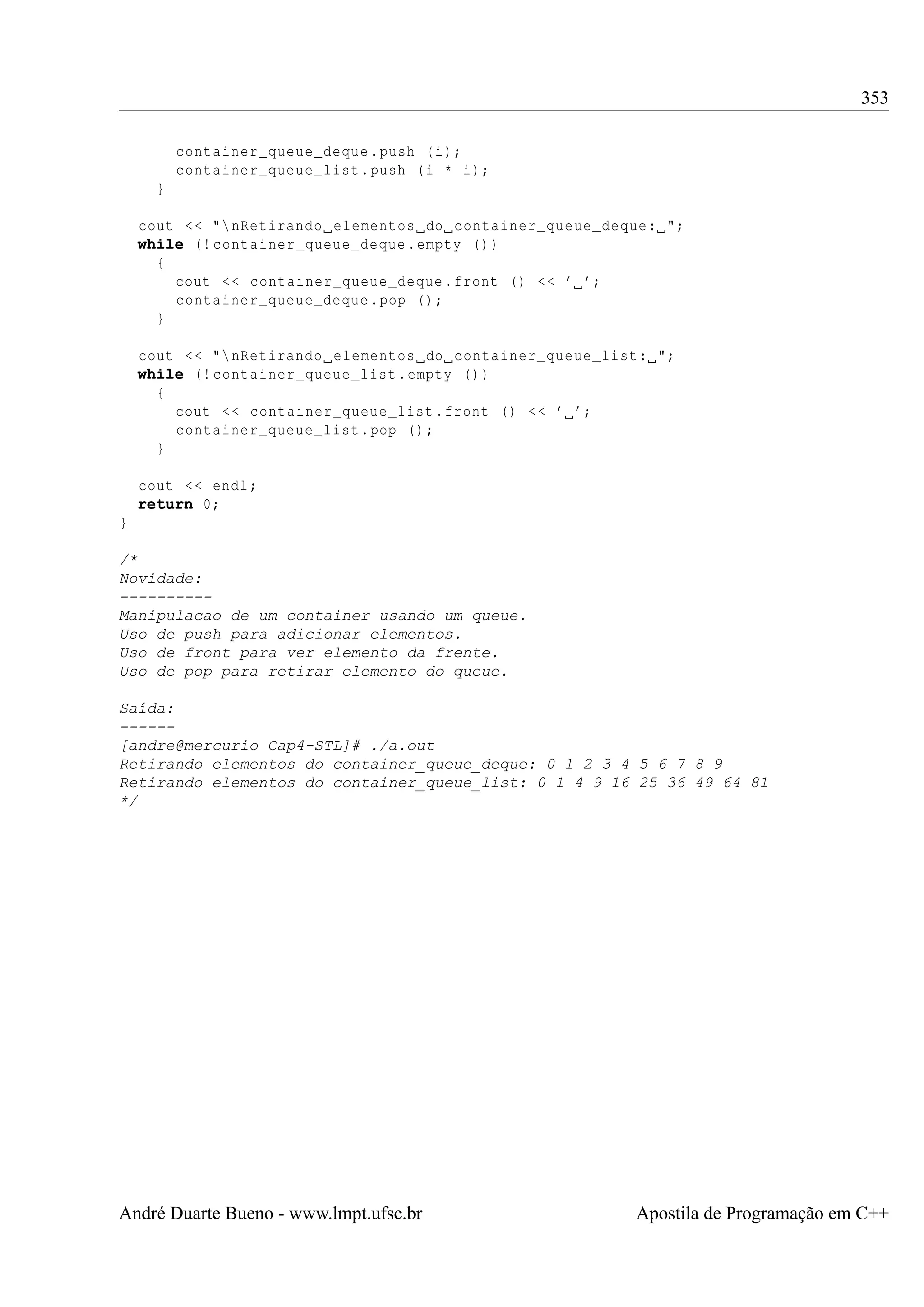 353
container_queue_deque . push ( i);
container_queue_list . push ( i * i);
}
cout < < " nRetirando elementos do container_queue_deque : ";
while (! container_queue_deque . empty () )
{
cout < < container_queue_deque . front () < < ’ ’;
container_queue_deque . pop () ;
}
cout < < " nRetirando elementos do container_queue_list : ";
while (! container_queue_list . empty () )
{
cout < < container_queue_list . front () < < ’ ’;
container_queue_list . pop () ;
}
cout < < endl ;
return 0;
}
/*
Novidade:
---------Manipulacao de um container usando um queue.
Uso de push para adicionar elementos.
Uso de front para ver elemento da frente.
Uso de pop para retirar elemento do queue.
Saída:
-----[andre@mercurio Cap4-STL]# ./a.out
Retirando elementos do container_queue_deque: 0 1 2 3 4 5 6 7 8 9
Retirando elementos do container_queue_list: 0 1 4 9 16 25 36 49 64 81
*/

André Duarte Bueno - www.lmpt.ufsc.br

Apostila de Programação em C++

 