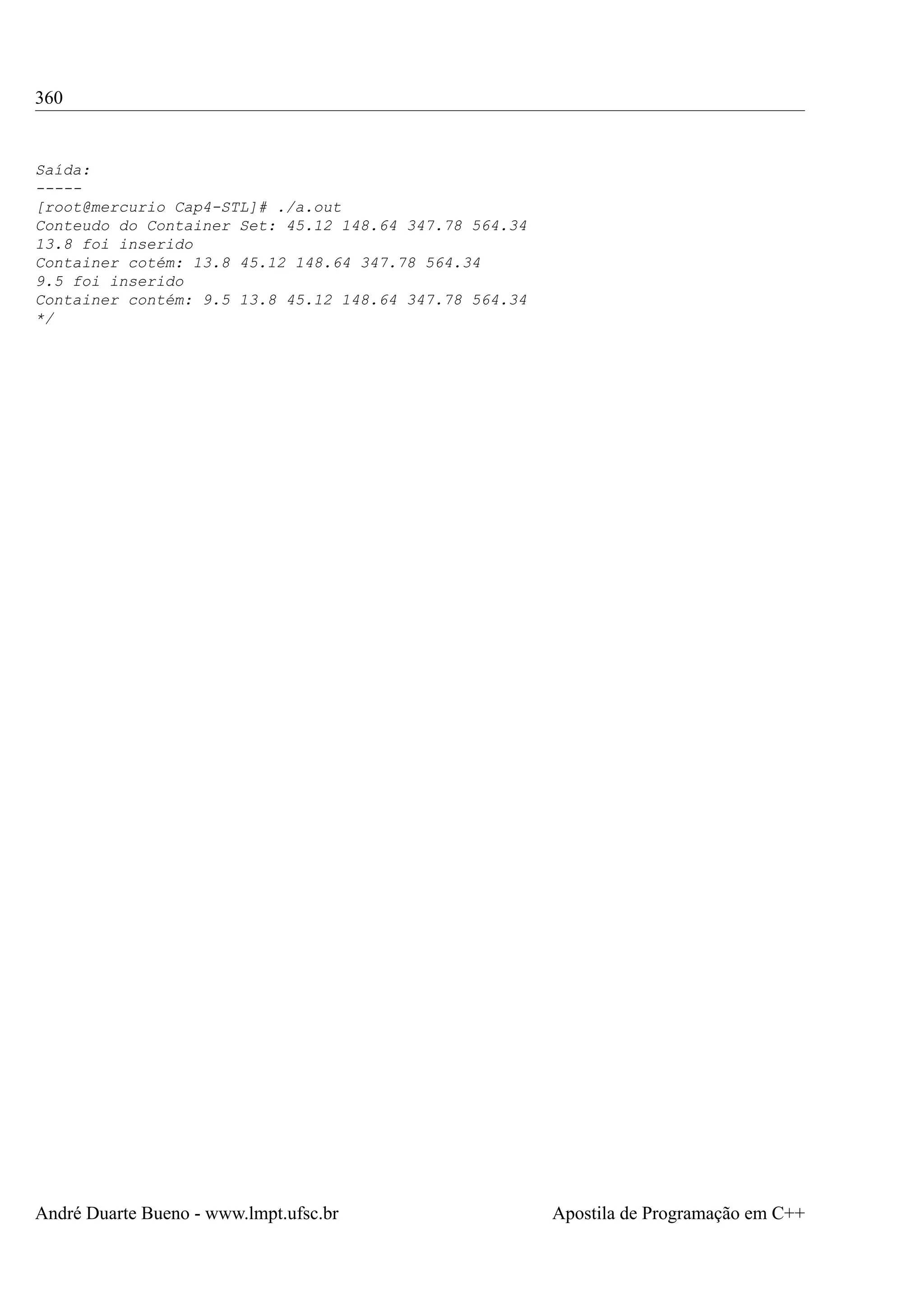 360

Saída:
----[root@mercurio Cap4-STL]# ./a.out
Conteudo do Container Set: 45.12 148.64 347.78 564.34
13.8 foi inserido
Container cotém: 13.8 45.12 148.64 347.78 564.34
9.5 foi inserido
Container contém: 9.5 13.8 45.12 148.64 347.78 564.34
*/

André Duarte Bueno - www.lmpt.ufsc.br

Apostila de Programação em C++

 