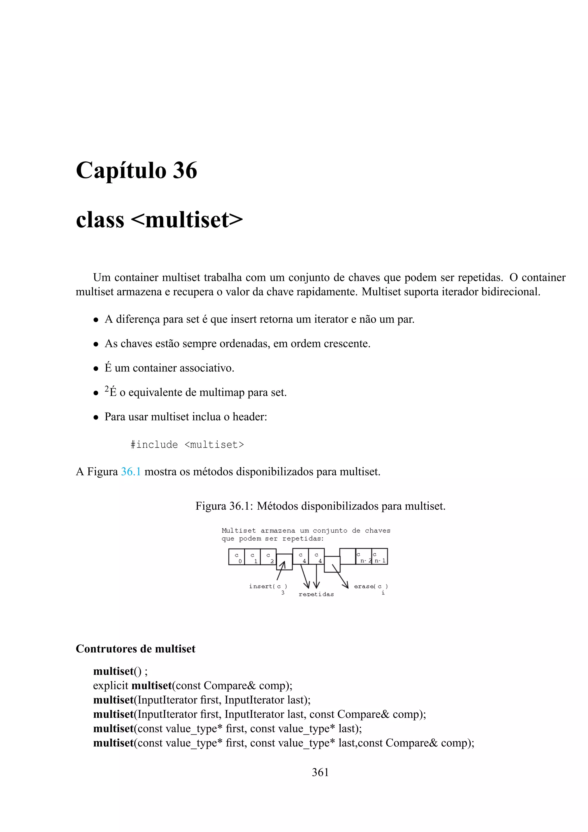 Capítulo 36
class <multiset>
Um container multiset trabalha com um conjunto de chaves que podem ser repetidas. O container
multiset armazena e recupera o valor da chave rapidamente. Multiset suporta iterador bidirecional.
• A diferença para set é que insert retorna um iterator e não um par.
• As chaves estão sempre ordenadas, em ordem crescente.
• É um container associativo.
• 2 É o equivalente de multimap para set.
• Para usar multiset inclua o header:
#include <multiset>
A Figura 36.1 mostra os métodos disponibilizados para multiset.
Figura 36.1: Métodos disponibilizados para multiset.

Contrutores de multiset
multiset() ;
explicit multiset(const Compare& comp);
multiset(InputIterator ﬁrst, InputIterator last);
multiset(InputIterator ﬁrst, InputIterator last, const Compare& comp);
multiset(const value_type* ﬁrst, const value_type* last);
multiset(const value_type* ﬁrst, const value_type* last,const Compare& comp);
361

 