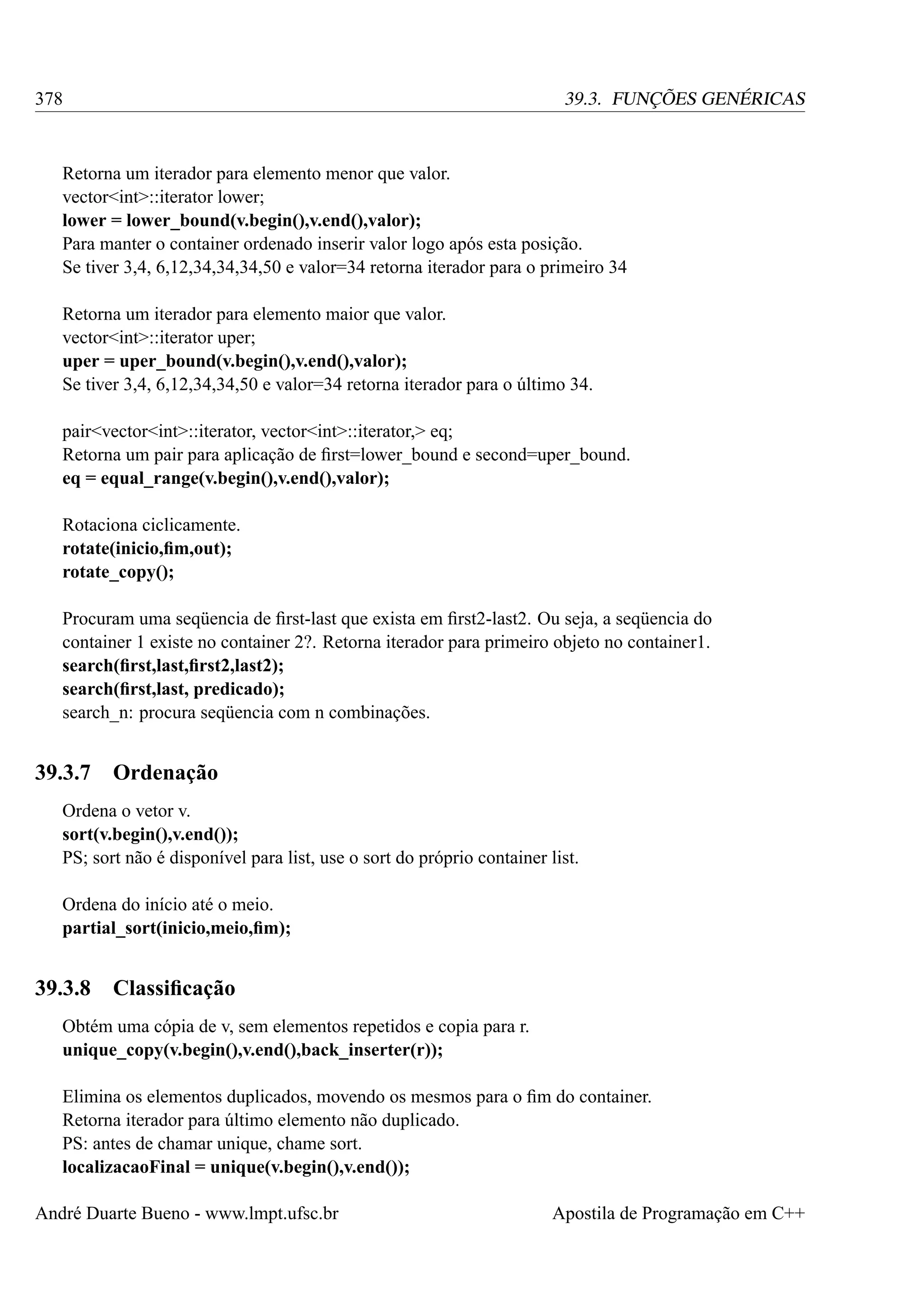 378

39.3. FUNÇÕES GENÉRICAS

Retorna um iterador para elemento menor que valor.
vector<int>::iterator lower;
lower = lower_bound(v.begin(),v.end(),valor);
Para manter o container ordenado inserir valor logo após esta posição.
Se tiver 3,4, 6,12,34,34,34,50 e valor=34 retorna iterador para o primeiro 34
Retorna um iterador para elemento maior que valor.
vector<int>::iterator uper;
uper = uper_bound(v.begin(),v.end(),valor);
Se tiver 3,4, 6,12,34,34,50 e valor=34 retorna iterador para o último 34.
pair<vector<int>::iterator, vector<int>::iterator,> eq;
Retorna um pair para aplicação de ﬁrst=lower_bound e second=uper_bound.
eq = equal_range(v.begin(),v.end(),valor);
Rotaciona ciclicamente.
rotate(inicio,ﬁm,out);
rotate_copy();
Procuram uma seqüencia de ﬁrst-last que exista em ﬁrst2-last2. Ou seja, a seqüencia do
container 1 existe no container 2?. Retorna iterador para primeiro objeto no container1.
search(ﬁrst,last,ﬁrst2,last2);
search(ﬁrst,last, predicado);
search_n: procura seqüencia com n combinações.

39.3.7

Ordenação

Ordena o vetor v.
sort(v.begin(),v.end());
PS; sort não é disponível para list, use o sort do próprio container list.
Ordena do início até o meio.
partial_sort(inicio,meio,ﬁm);

39.3.8

Classiﬁcação

Obtém uma cópia de v, sem elementos repetidos e copia para r.
unique_copy(v.begin(),v.end(),back_inserter(r));
Elimina os elementos duplicados, movendo os mesmos para o ﬁm do container.
Retorna iterador para último elemento não duplicado.
PS: antes de chamar unique, chame sort.
localizacaoFinal = unique(v.begin(),v.end());
André Duarte Bueno - www.lmpt.ufsc.br

Apostila de Programação em C++

 