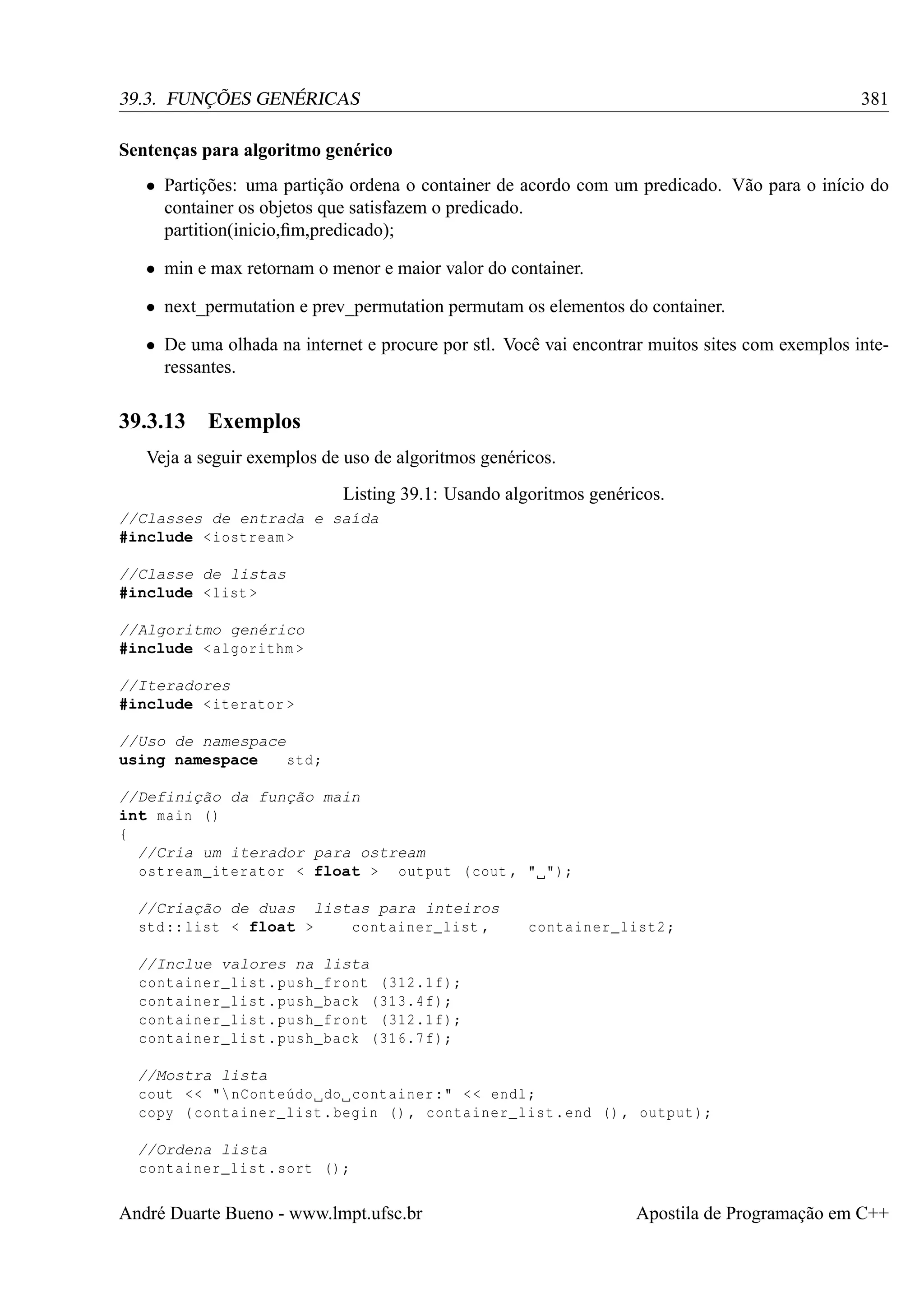 381

39.3. FUNÇÕES GENÉRICAS
Sentenças para algoritmo genérico

• Partições: uma partição ordena o container de acordo com um predicado. Vão para o início do
container os objetos que satisfazem o predicado.
partition(inicio,ﬁm,predicado);
• min e max retornam o menor e maior valor do container.
• next_permutation e prev_permutation permutam os elementos do container.
• De uma olhada na internet e procure por stl. Você vai encontrar muitos sites com exemplos interessantes.

39.3.13

Exemplos

Veja a seguir exemplos de uso de algoritmos genéricos.
Listing 39.1: Usando algoritmos genéricos.
//Classes de entrada e saída
#include < iostream >
//Classe de listas
#include < list >
//Algoritmo genérico
#include < algorithm >
//Iteradores
#include < iterator >
//Uso de namespace
using namespace
std ;
//Definição da função main
int main ()
{
//Cria um iterador para ostream
ostream_iterator < float > output ( cout , " ");
//Criação de duas listas para inteiros
std :: list < float >
container_list ,

container_list2 ;

//Inclue valores na lista
container_list . push_front (312.1 f);
container_list . push_back (313.4 f);
container_list . push_front (312.1 f);
container_list . push_back (316.7 f);
//Mostra lista
cout < < " nConteúdo do container :" < < endl ;
copy ( container_list . begin () , container_list . end () , output );
//Ordena lista
container_list . sort () ;

André Duarte Bueno - www.lmpt.ufsc.br

Apostila de Programação em C++

 