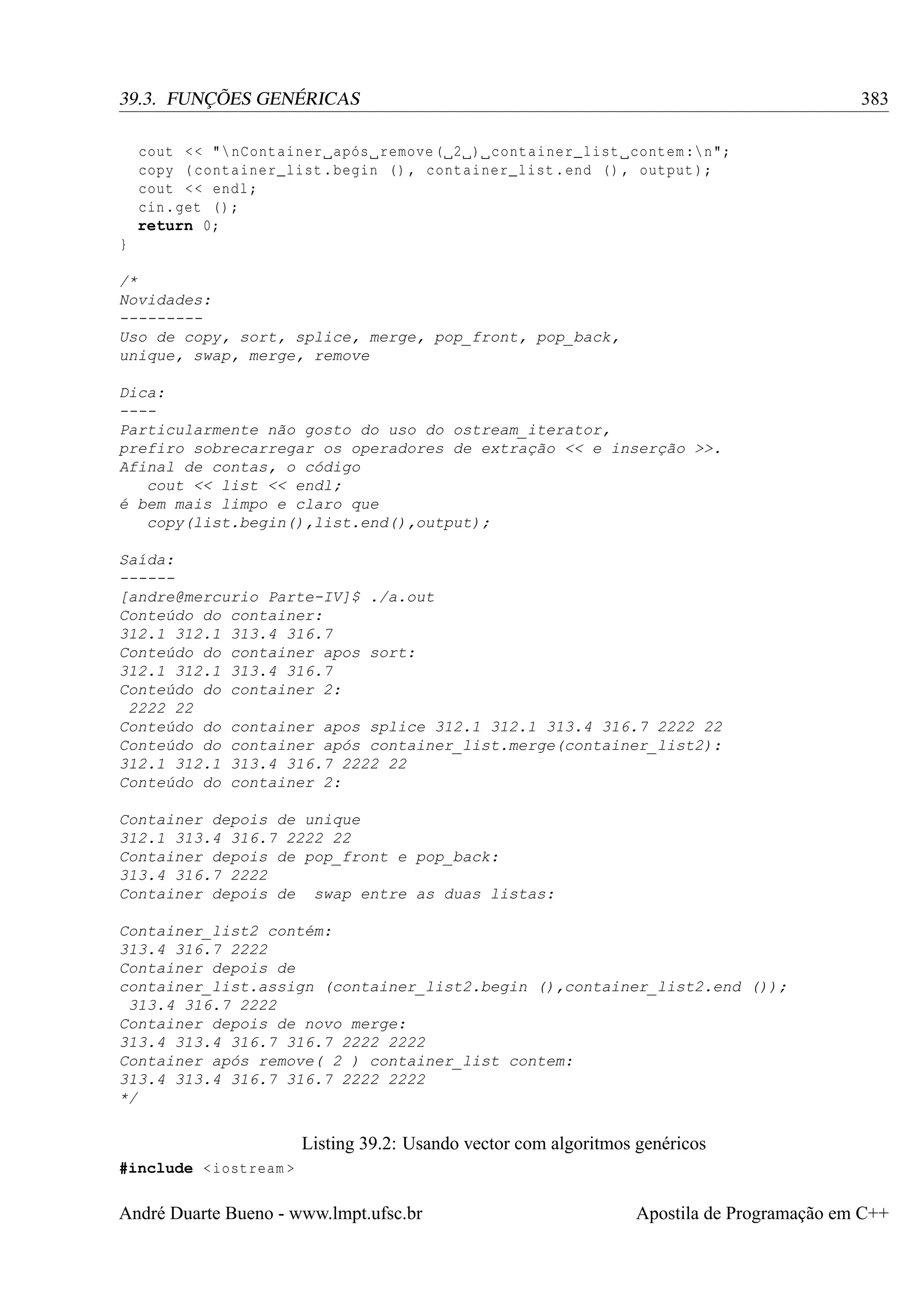 383

39.3. FUNÇÕES GENÉRICAS
cout < < " nContainer após remove ( 2 ) container_list contem : n";
copy ( container_list . begin () , container_list . end () , output );
cout < < endl ;
cin . get () ;
return 0;
}
/*
Novidades:
--------Uso de copy, sort, splice, merge, pop_front, pop_back,
unique, swap, merge, remove
Dica:
---Particularmente não gosto do uso do ostream_iterator,
prefiro sobrecarregar os operadores de extração << e inserção >>.
Afinal de contas, o código
cout << list << endl;
é bem mais limpo e claro que
copy(list.begin(),list.end(),output);
Saída:
-----[andre@mercurio Parte-IV]$ ./a.out
Conteúdo do container:
312.1 312.1 313.4 316.7
Conteúdo do container apos sort:
312.1 312.1 313.4 316.7
Conteúdo do container 2:
2222 22
Conteúdo do container apos splice 312.1 312.1 313.4 316.7 2222 22
Conteúdo do container após container_list.merge(container_list2):
312.1 312.1 313.4 316.7 2222 22
Conteúdo do container 2:
Container depois de unique
312.1 313.4 316.7 2222 22
Container depois de pop_front e pop_back:
313.4 316.7 2222
Container depois de swap entre as duas listas:
Container_list2 contém:
313.4 316.7 2222
Container depois de
container_list.assign (container_list2.begin (),container_list2.end ());
313.4 316.7 2222
Container depois de novo merge:
313.4 313.4 316.7 316.7 2222 2222
Container após remove( 2 ) container_list contem:
313.4 313.4 316.7 316.7 2222 2222
*/

Listing 39.2: Usando vector com algoritmos genéricos
#include < iostream >

André Duarte Bueno - www.lmpt.ufsc.br

Apostila de Programação em C++

 