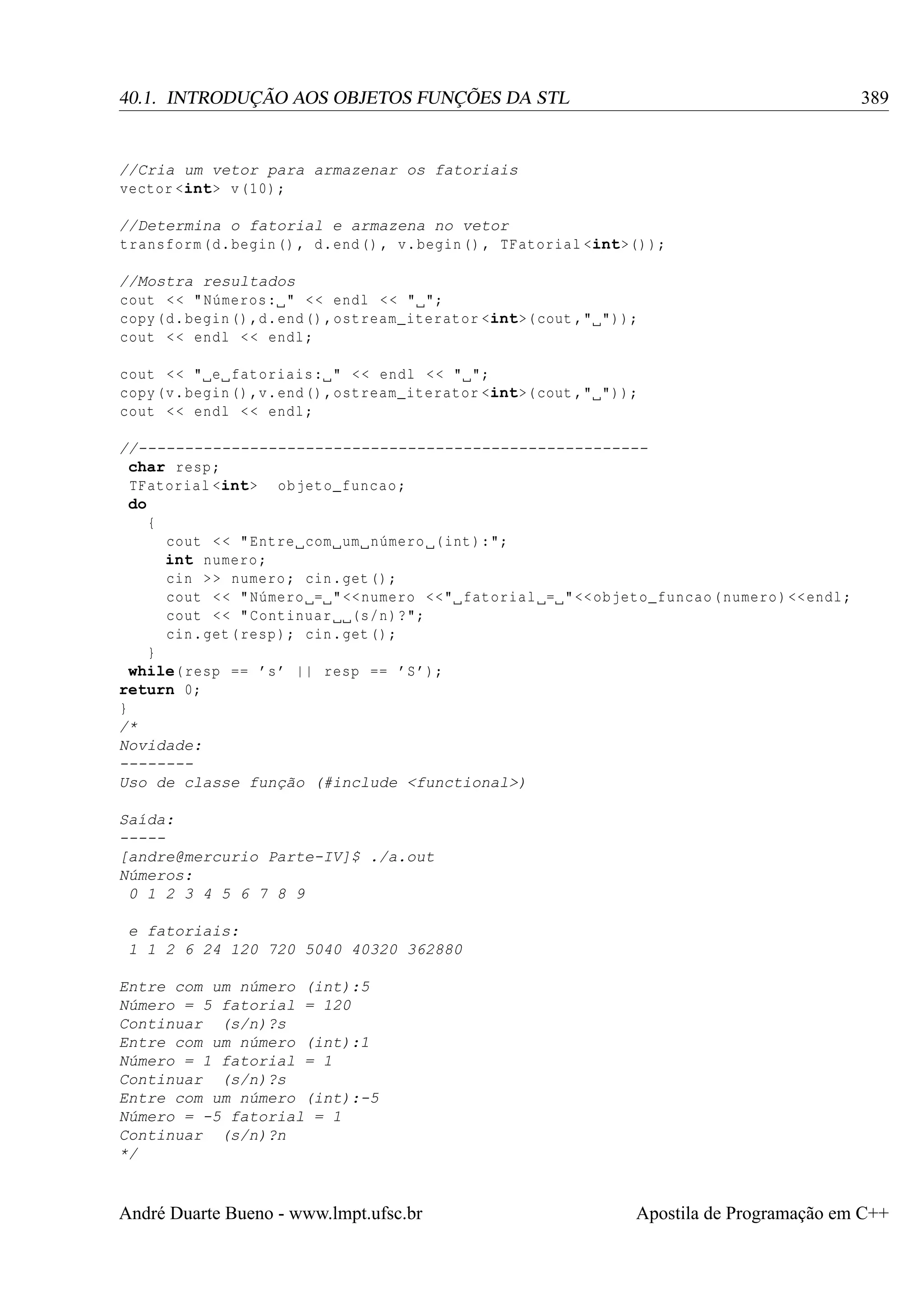 389

40.1. INTRODUÇÃO AOS OBJETOS FUNÇÕES DA STL

//Cria um vetor para armazenar os fatoriais
vector <int> v (10) ;
//Determina o fatorial e armazena no vetor
transform (d. begin () , d. end () , v. begin () , TFatorial <int>() );
//Mostra resultados
cout < < " Números : " < < endl < < " ";
copy (d. begin () ,d. end () , ostream_iterator <int>( cout ," "));
cout < < endl < < endl ;
cout < < " e fatoriais : " < < endl < < " ";
copy (v. begin () ,v. end () , ostream_iterator <int>( cout ," "));
cout < < endl < < endl ;
//------------------------------------------------------char resp ;
TFatorial <int> objeto_funcao ;
do
{
cout < < " Entre com um número (int ):";
int numero ;
cin > > numero ; cin . get () ;
cout < < " Número = " << numero <<" fatorial = " << objeto_funcao ( numero ) << endl ;
cout < < " Continuar (s/n)?";
cin . get ( resp ) ; cin . get () ;
}
while( resp == ’s ’ || resp == ’S ’);
return 0;
}
/*
Novidade:
-------Uso de classe função (#include <functional>)
Saída:
----[andre@mercurio Parte-IV]$ ./a.out
Números:
0 1 2 3 4 5 6 7 8 9
e fatoriais:
1 1 2 6 24 120 720 5040 40320 362880
Entre com um número (int):5
Número = 5 fatorial = 120
Continuar (s/n)?s
Entre com um número (int):1
Número = 1 fatorial = 1
Continuar (s/n)?s
Entre com um número (int):-5
Número = -5 fatorial = 1
Continuar (s/n)?n
*/

André Duarte Bueno - www.lmpt.ufsc.br

Apostila de Programação em C++

 