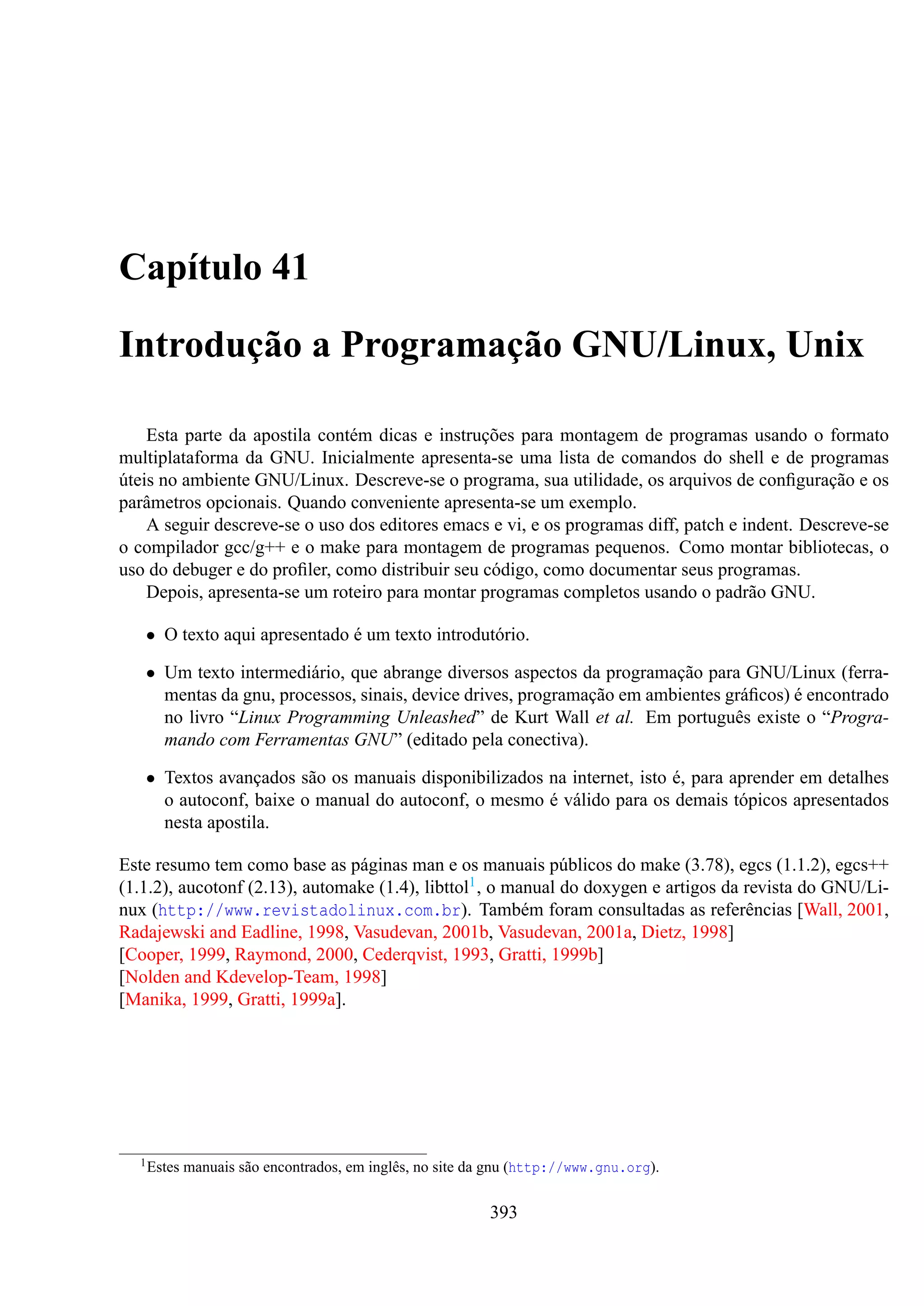 Capítulo 41
Introdução a Programação GNU/Linux, Unix
Esta parte da apostila contém dicas e instruções para montagem de programas usando o formato
multiplataforma da GNU. Inicialmente apresenta-se uma lista de comandos do shell e de programas
úteis no ambiente GNU/Linux. Descreve-se o programa, sua utilidade, os arquivos de conﬁguração e os
parâmetros opcionais. Quando conveniente apresenta-se um exemplo.
A seguir descreve-se o uso dos editores emacs e vi, e os programas diff, patch e indent. Descreve-se
o compilador gcc/g++ e o make para montagem de programas pequenos. Como montar bibliotecas, o
uso do debuger e do proﬁler, como distribuir seu código, como documentar seus programas.
Depois, apresenta-se um roteiro para montar programas completos usando o padrão GNU.
• O texto aqui apresentado é um texto introdutório.
• Um texto intermediário, que abrange diversos aspectos da programação para GNU/Linux (ferramentas da gnu, processos, sinais, device drives, programação em ambientes gráﬁcos) é encontrado
no livro “Linux Programming Unleashed” de Kurt Wall et al. Em português existe o “Programando com Ferramentas GNU” (editado pela conectiva).
• Textos avançados são os manuais disponibilizados na internet, isto é, para aprender em detalhes
o autoconf, baixe o manual do autoconf, o mesmo é válido para os demais tópicos apresentados
nesta apostila.
Este resumo tem como base as páginas man e os manuais públicos do make (3.78), egcs (1.1.2), egcs++
(1.1.2), aucotonf (2.13), automake (1.4), libttol1 , o manual do doxygen e artigos da revista do GNU/Linux (http://www.revistadolinux.com.br). Também foram consultadas as referências [Wall, 2001,
Radajewski and Eadline, 1998, Vasudevan, 2001b, Vasudevan, 2001a, Dietz, 1998]
[Cooper, 1999, Raymond, 2000, Cederqvist, 1993, Gratti, 1999b]
[Nolden and Kdevelop-Team, 1998]
[Manika, 1999, Gratti, 1999a].

1 Estes

manuais são encontrados, em inglês, no site da gnu (http://www.gnu.org).

393

 