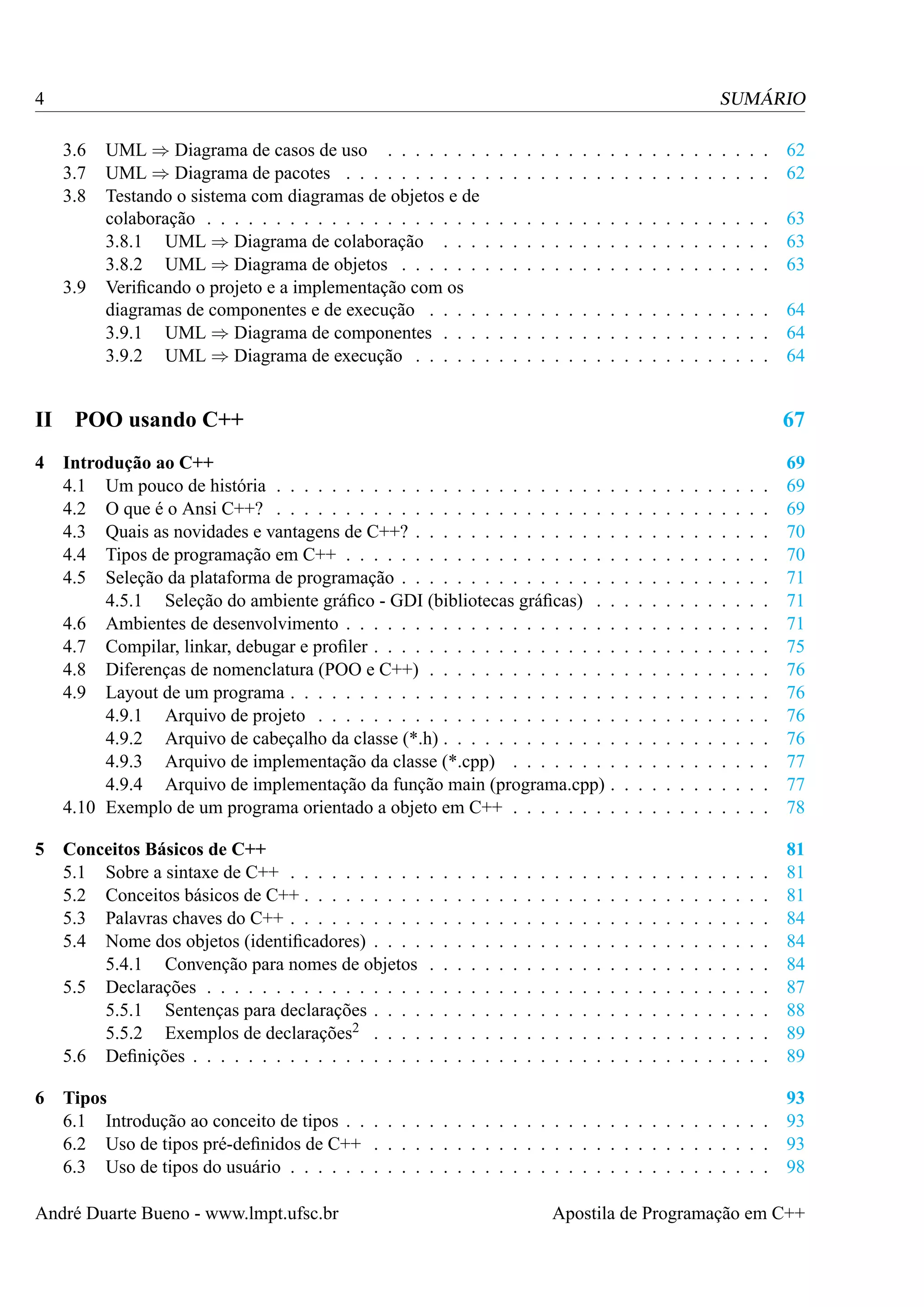 4

SUMÁRIO
3.6
3.7
3.8

3.9

II
4

5

6

UML ⇒ Diagrama de casos de uso . . . . . . .
UML ⇒ Diagrama de pacotes . . . . . . . . . .
Testando o sistema com diagramas de objetos e de
colaboração . . . . . . . . . . . . . . . . . . . .
3.8.1 UML ⇒ Diagrama de colaboração . . .
3.8.2 UML ⇒ Diagrama de objetos . . . . . .
Veriﬁcando o projeto e a implementação com os
diagramas de componentes e de execução . . . .
3.9.1 UML ⇒ Diagrama de componentes . . .
3.9.2 UML ⇒ Diagrama de execução . . . . .

. . . . . . . . . . . . . . . . . . . . . 62
. . . . . . . . . . . . . . . . . . . . . 62
. . . . . . . . . . . . . . . . . . . . . 63
. . . . . . . . . . . . . . . . . . . . . 63
. . . . . . . . . . . . . . . . . . . . . 63
. . . . . . . . . . . . . . . . . . . . . 64
. . . . . . . . . . . . . . . . . . . . . 64
. . . . . . . . . . . . . . . . . . . . . 64

POO usando C++

67

Introdução ao C++
4.1 Um pouco de história . . . . . . . . . . . . . . . . . . . . . . . .
4.2 O que é o Ansi C++? . . . . . . . . . . . . . . . . . . . . . . . .
4.3 Quais as novidades e vantagens de C++? . . . . . . . . . . . . . .
4.4 Tipos de programação em C++ . . . . . . . . . . . . . . . . . . .
4.5 Seleção da plataforma de programação . . . . . . . . . . . . . . .
4.5.1 Seleção do ambiente gráﬁco - GDI (bibliotecas gráﬁcas) .
4.6 Ambientes de desenvolvimento . . . . . . . . . . . . . . . . . . .
4.7 Compilar, linkar, debugar e proﬁler . . . . . . . . . . . . . . . . .
4.8 Diferenças de nomenclatura (POO e C++) . . . . . . . . . . . . .
4.9 Layout de um programa . . . . . . . . . . . . . . . . . . . . . . .
4.9.1 Arquivo de projeto . . . . . . . . . . . . . . . . . . . . .
4.9.2 Arquivo de cabeçalho da classe (*.h) . . . . . . . . . . . .
4.9.3 Arquivo de implementação da classe (*.cpp) . . . . . . .
4.9.4 Arquivo de implementação da função main (programa.cpp)
4.10 Exemplo de um programa orientado a objeto em C++ . . . . . . .
Conceitos Básicos de C++
5.1 Sobre a sintaxe de C++ . . . . . . . . . .
5.2 Conceitos básicos de C++ . . . . . . . . .
5.3 Palavras chaves do C++ . . . . . . . . . .
5.4 Nome dos objetos (identiﬁcadores) . . . .
5.4.1 Convenção para nomes de objetos
5.5 Declarações . . . . . . . . . . . . . . . .
5.5.1 Sentenças para declarações . . . .
5.5.2 Exemplos de declarações2 . . . .
5.6 Deﬁnições . . . . . . . . . . . . . . . . .

.
.
.
.
.
.
.
.
.

.
.
.
.
.
.
.
.
.

.
.
.
.
.
.
.
.
.

.
.
.
.
.
.
.
.
.

.
.
.
.
.
.
.
.
.

.
.
.
.
.
.
.
.
.

.
.
.
.
.
.
.
.
.

.
.
.
.
.
.
.
.
.

.
.
.
.
.
.
.
.
.

.
.
.
.
.
.
.
.
.

.
.
.
.
.
.
.
.
.

.
.
.
.
.
.
.
.
.

.
.
.
.
.
.
.
.
.

.
.
.
.
.
.
.
.
.
.
.
.
.
.
.

.
.
.
.
.
.
.
.
.

.
.
.
.
.
.
.
.
.
.
.
.
.
.
.

.
.
.
.
.
.
.
.
.

.
.
.
.
.
.
.
.
.
.
.
.
.
.
.

.
.
.
.
.
.
.
.
.

.
.
.
.
.
.
.
.
.
.
.
.
.
.
.

.
.
.
.
.
.
.
.
.

.
.
.
.
.
.
.
.
.
.
.
.
.
.
.

.
.
.
.
.
.
.
.
.

.
.
.
.
.
.
.
.
.
.
.
.
.
.
.

.
.
.
.
.
.
.
.
.

.
.
.
.
.
.
.
.
.
.
.
.
.
.
.

.
.
.
.
.
.
.
.
.

.
.
.
.
.
.
.
.
.
.
.
.
.
.
.

.
.
.
.
.
.
.
.
.

.
.
.
.
.
.
.
.
.
.
.
.
.
.
.

.
.
.
.
.
.
.
.
.

.
.
.
.
.
.
.
.
.
.
.
.
.
.
.

.
.
.
.
.
.
.
.
.

.
.
.
.
.
.
.
.
.
.
.
.
.
.
.

.
.
.
.
.
.
.
.
.

.
.
.
.
.
.
.
.
.
.
.
.
.
.
.

69
69
69
70
70
71
71
71
75
76
76
76
76
77
77
78

.
.
.
.
.
.
.
.
.

81
81
81
84
84
84
87
88
89
89

Tipos
93
6.1 Introdução ao conceito de tipos . . . . . . . . . . . . . . . . . . . . . . . . . . . . . . . 93
6.2 Uso de tipos pré-deﬁnidos de C++ . . . . . . . . . . . . . . . . . . . . . . . . . . . . . 93
6.3 Uso de tipos do usuário . . . . . . . . . . . . . . . . . . . . . . . . . . . . . . . . . . . 98

André Duarte Bueno - www.lmpt.ufsc.br

Apostila de Programação em C++

 