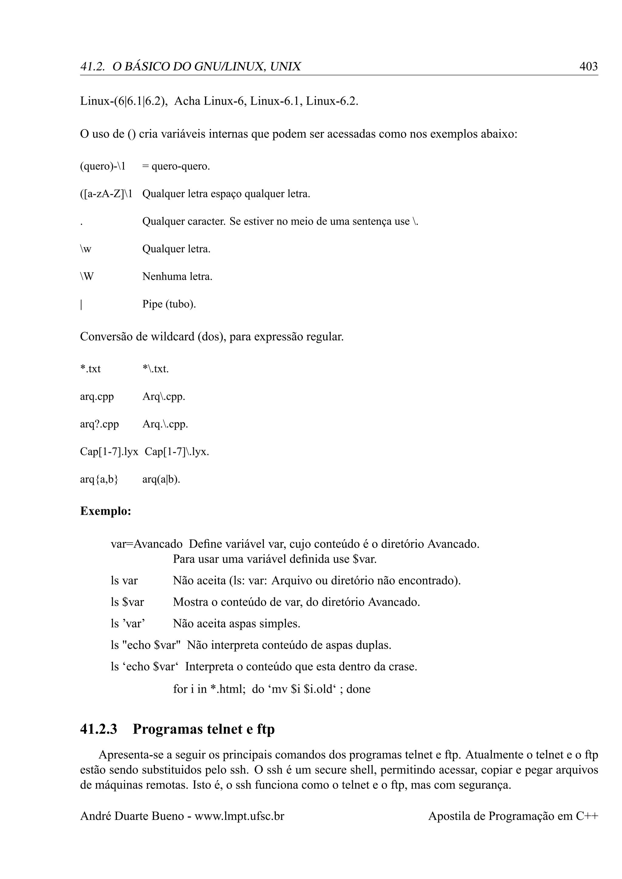 403

41.2. O BÁSICO DO GNU/LINUX, UNIX
Linux-(6|6.1|6.2), Acha Linux-6, Linux-6.1, Linux-6.2.
O uso de () cria variáveis internas que podem ser acessadas como nos exemplos abaixo:
(quero)-1

= quero-quero.

([a-zA-Z]1 Qualquer letra espaço qualquer letra.
.

Qualquer caracter. Se estiver no meio de uma sentença use .

w

Qualquer letra.

W

Nenhuma letra.

|

Pipe (tubo).

Conversão de wildcard (dos), para expressão regular.
*.txt

*.txt.

arq.cpp

Arq.cpp.

arq?.cpp

Arq..cpp.

Cap[1-7].lyx Cap[1-7].lyx.
arq{a,b}

arq(a|b).

Exemplo:
var=Avancado Deﬁne variável var, cujo conteúdo é o diretório Avancado.
Para usar uma variável deﬁnida use $var.
ls var

Não aceita (ls: var: Arquivo ou diretório não encontrado).

ls $var

Mostra o conteúdo de var, do diretório Avancado.

ls ’var’

Não aceita aspas simples.

ls "echo $var" Não interpreta conteúdo de aspas duplas.
ls ‘echo $var‘ Interpreta o conteúdo que esta dentro da crase.
for i in *.html; do ‘mv $i $i.old‘ ; done

41.2.3

Programas telnet e ftp

Apresenta-se a seguir os principais comandos dos programas telnet e ftp. Atualmente o telnet e o ftp
estão sendo substituidos pelo ssh. O ssh é um secure shell, permitindo acessar, copiar e pegar arquivos
de máquinas remotas. Isto é, o ssh funciona como o telnet e o ftp, mas com segurança.
André Duarte Bueno - www.lmpt.ufsc.br

Apostila de Programação em C++

 