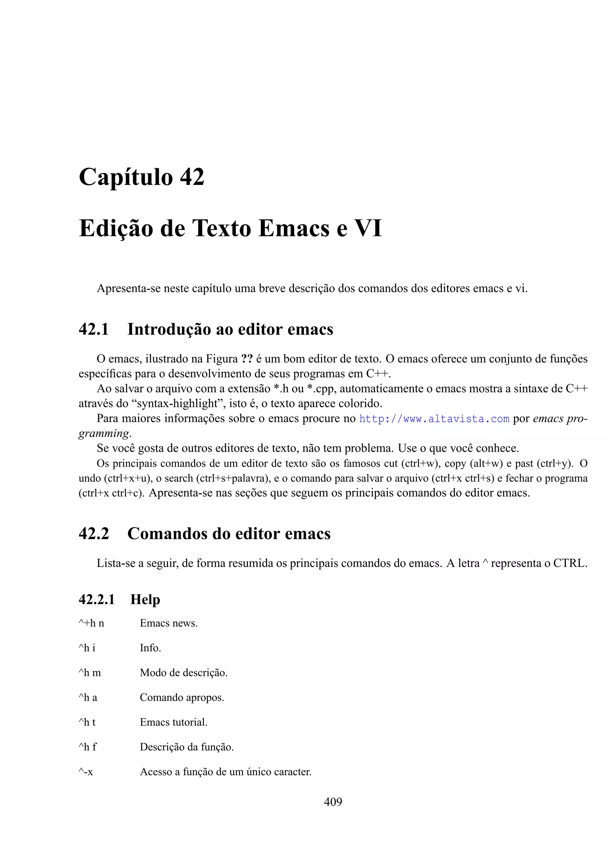 Capítulo 42
Edição de Texto Emacs e VI
Apresenta-se neste capítulo uma breve descrição dos comandos dos editores emacs e vi.

42.1

Introdução ao editor emacs

O emacs, ilustrado na Figura ?? é um bom editor de texto. O emacs oferece um conjunto de funções
especíﬁcas para o desenvolvimento de seus programas em C++.
Ao salvar o arquivo com a extensão *.h ou *.cpp, automaticamente o emacs mostra a sintaxe de C++
através do “syntax-highlight”, isto é, o texto aparece colorido.
Para maiores informações sobre o emacs procure no http://www.altavista.com por emacs programming.
Se você gosta de outros editores de texto, não tem problema. Use o que você conhece.
Os principais comandos de um editor de texto são os famosos cut (ctrl+w), copy (alt+w) e past (ctrl+y). O
undo (ctrl+x+u), o search (ctrl+s+palavra), e o comando para salvar o arquivo (ctrl+x ctrl+s) e fechar o programa
(ctrl+x ctrl+c). Apresenta-se nas seções que seguem os principais comandos do editor emacs.

42.2 Comandos do editor emacs
Lista-se a seguir, de forma resumida os principais comandos do emacs. A letra ^ representa o CTRL.

42.2.1

Help

^+h n

Emacs news.

^h i

Info.

^h m

Modo de descrição.

^h a

Comando apropos.

^h t

Emacs tutorial.

^h f

Descrição da função.

^-x

Acesso a função de um único caracter.

409

 