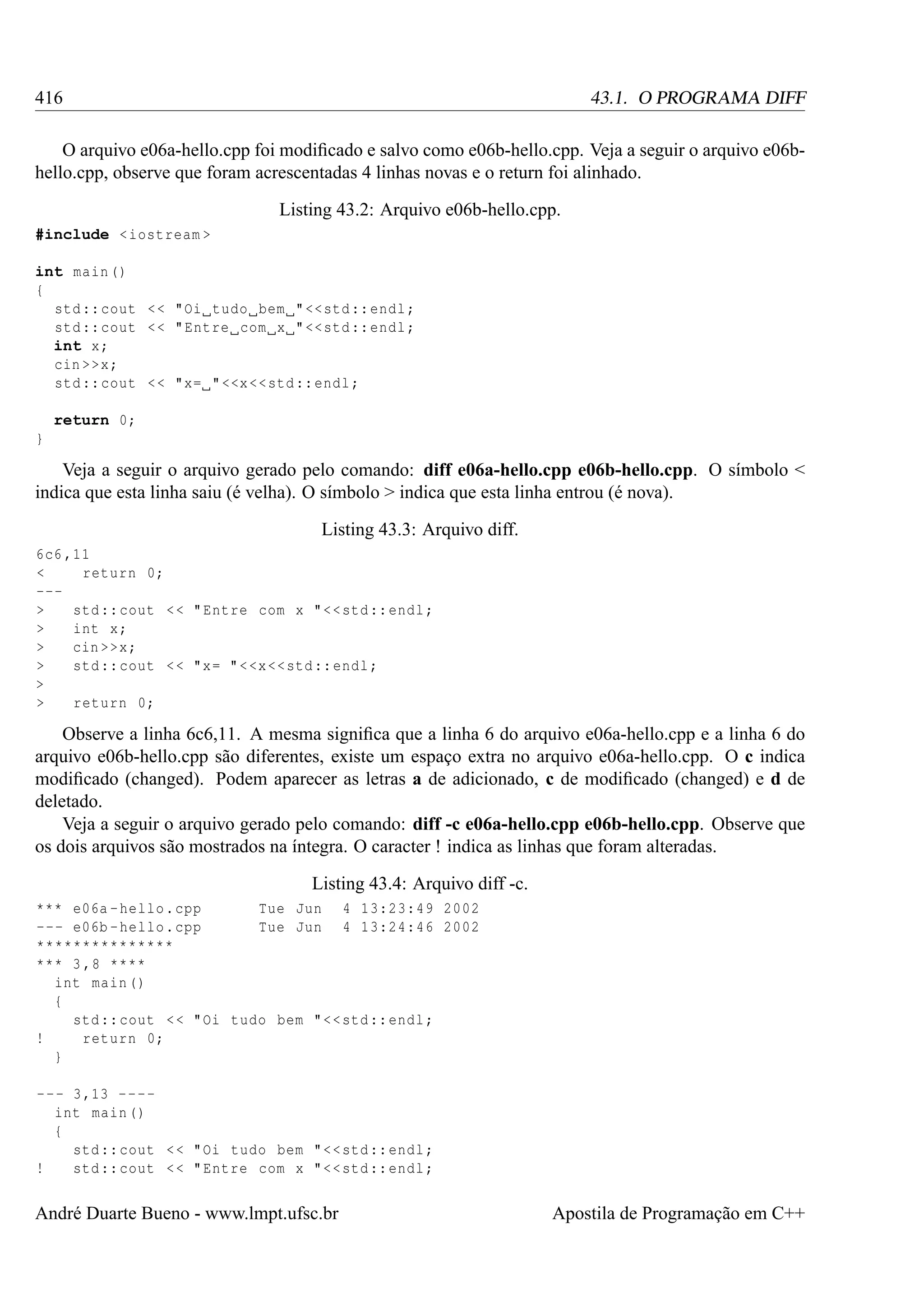 416

43.1. O PROGRAMA DIFF

O arquivo e06a-hello.cpp foi modiﬁcado e salvo como e06b-hello.cpp. Veja a seguir o arquivo e06bhello.cpp, observe que foram acrescentadas 4 linhas novas e o return foi alinhado.
Listing 43.2: Arquivo e06b-hello.cpp.
#include < iostream >
int main ()
{
std :: cout < < " Oi tudo bem " << std :: endl ;
std :: cout < < " Entre com x " << std :: endl ;
int x;
cin >>x;
std :: cout < < "x= " <<x << std :: endl ;
return 0;
}

Veja a seguir o arquivo gerado pelo comando: diff e06a-hello.cpp e06b-hello.cpp. O símbolo <
indica que esta linha saiu (é velha). O símbolo > indica que esta linha entrou (é nova).
Listing 43.3: Arquivo diff.
6c6 ,11
<
return 0;
-->
std :: cout < < " Entre com x " < < std :: endl ;
>
int x;
>
cin >>x;
>
std :: cout < < " x = " < <x << std :: endl ;
>
>
return 0;

Observe a linha 6c6,11. A mesma signiﬁca que a linha 6 do arquivo e06a-hello.cpp e a linha 6 do
arquivo e06b-hello.cpp são diferentes, existe um espaço extra no arquivo e06a-hello.cpp. O c indica
modiﬁcado (changed). Podem aparecer as letras a de adicionado, c de modiﬁcado (changed) e d de
deletado.
Veja a seguir o arquivo gerado pelo comando: diff -c e06a-hello.cpp e06b-hello.cpp. Observe que
os dois arquivos são mostrados na íntegra. O caracter ! indica as linhas que foram alteradas.
Listing 43.4: Arquivo diff -c.
*** e06a - hello . cpp
Tue Jun 4 13:23:49 2002
--- e06b - hello . cpp
Tue Jun 4 13:24:46 2002
***************
*** 3 ,8 ****
int main ()
{
std :: cout < < " Oi tudo bem " < < std :: endl ;
!
return 0;
}
- - - 3 ,13 - - - int main ()
{
std :: cout < < " Oi tudo bem " < < std :: endl ;
!
std :: cout < < " Entre com x " < < std :: endl ;

André Duarte Bueno - www.lmpt.ufsc.br

Apostila de Programação em C++

 