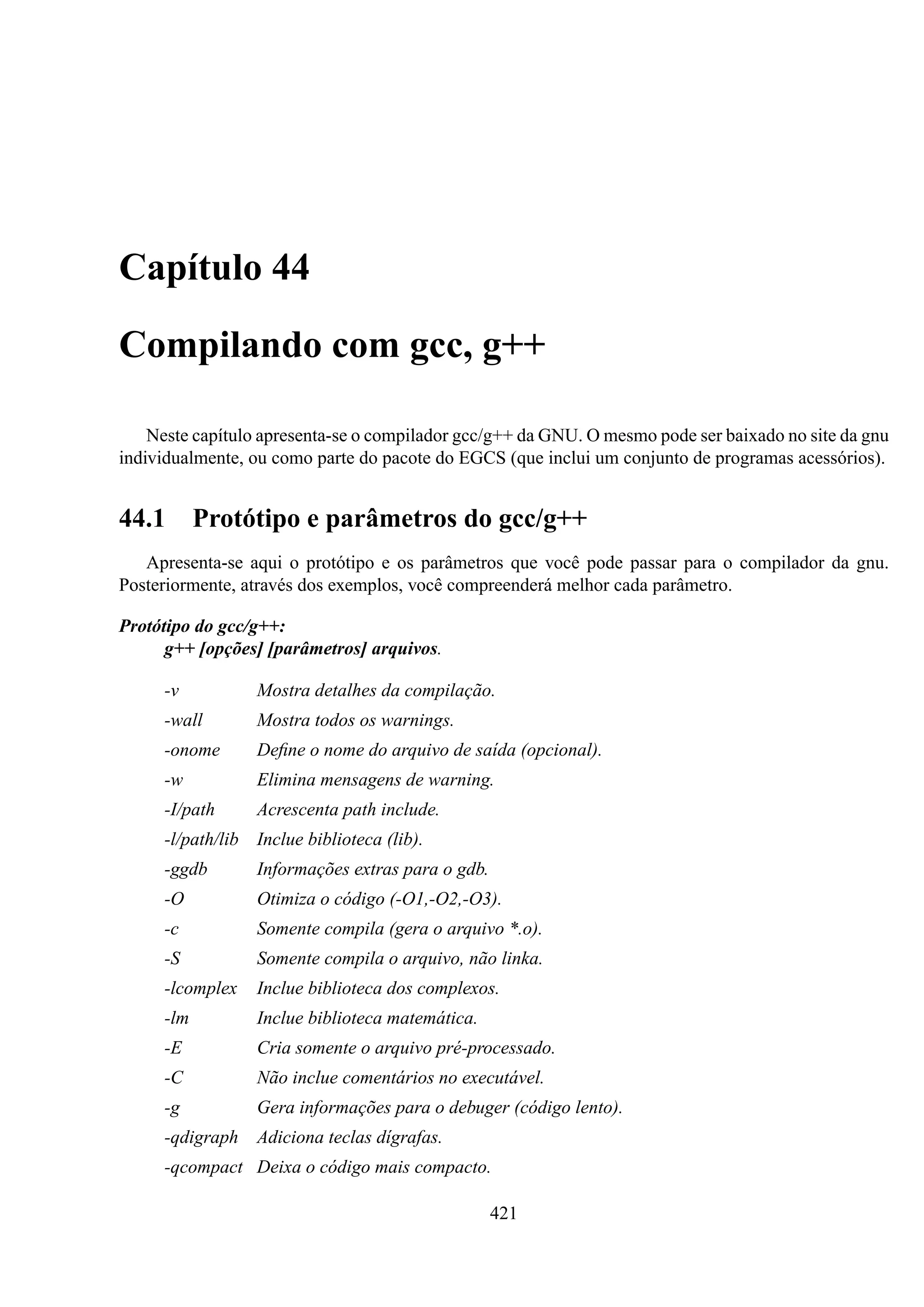 Capítulo 44
Compilando com gcc, g++
Neste capítulo apresenta-se o compilador gcc/g++ da GNU. O mesmo pode ser baixado no site da gnu
individualmente, ou como parte do pacote do EGCS (que inclui um conjunto de programas acessórios).

44.1

Protótipo e parâmetros do gcc/g++

Apresenta-se aqui o protótipo e os parâmetros que você pode passar para o compilador da gnu.
Posteriormente, através dos exemplos, você compreenderá melhor cada parâmetro.
Protótipo do gcc/g++:
g++ [opções] [parâmetros] arquivos.
-v

Mostra detalhes da compilação.

-wall

Mostra todos os warnings.

-onome

Deﬁne o nome do arquivo de saída (opcional).

-w

Elimina mensagens de warning.

-I/path

Acrescenta path include.

-l/path/lib Inclue biblioteca (lib).
-ggdb

Informações extras para o gdb.

-O

Otimiza o código (-O1,-O2,-O3).

-c

Somente compila (gera o arquivo *.o).

-S

Somente compila o arquivo, não linka.

-lcomplex

Inclue biblioteca dos complexos.

-lm

Inclue biblioteca matemática.

-E

Cria somente o arquivo pré-processado.

-C

Não inclue comentários no executável.

-g

Gera informações para o debuger (código lento).

-qdigraph

Adiciona teclas dígrafas.

-qcompact Deixa o código mais compacto.
421

 