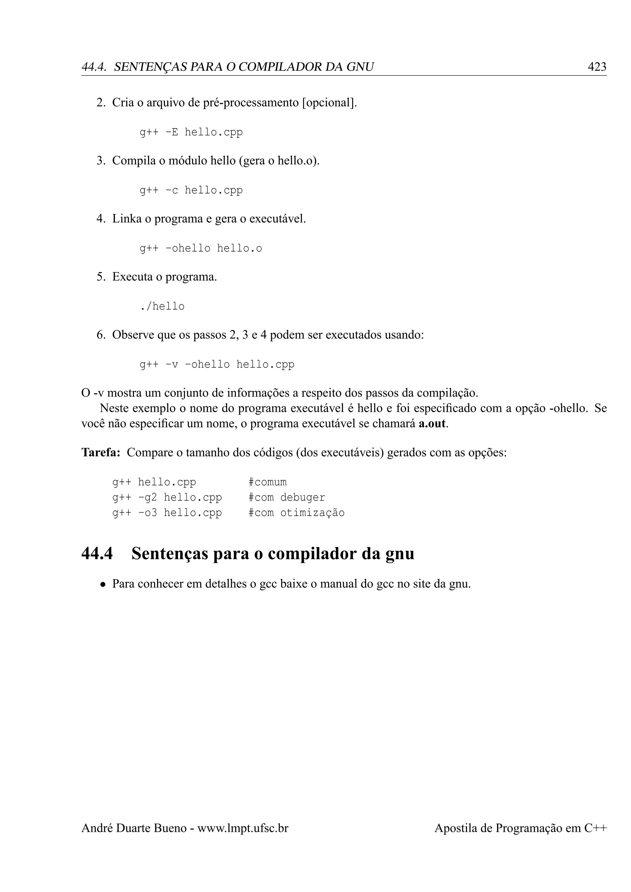 423

44.4. SENTENÇAS PARA O COMPILADOR DA GNU
2. Cria o arquivo de pré-processamento [opcional].
g++ -E hello.cpp
3. Compila o módulo hello (gera o hello.o).
g++ -c hello.cpp
4. Linka o programa e gera o executável.
g++ -ohello hello.o
5. Executa o programa.
./hello
6. Observe que os passos 2, 3 e 4 podem ser executados usando:
g++ -v -ohello hello.cpp

O -v mostra um conjunto de informações a respeito dos passos da compilação.
Neste exemplo o nome do programa executável é hello e foi especiﬁcado com a opção -ohello. Se
você não especiﬁcar um nome, o programa executável se chamará a.out.
Tarefa: Compare o tamanho dos códigos (dos executáveis) gerados com as opções:
g++ hello.cpp
g++ -g2 hello.cpp
g++ -o3 hello.cpp

44.4

#comum
#com debuger
#com otimização

Sentenças para o compilador da gnu

• Para conhecer em detalhes o gcc baixe o manual do gcc no site da gnu.

André Duarte Bueno - www.lmpt.ufsc.br

Apostila de Programação em C++

 