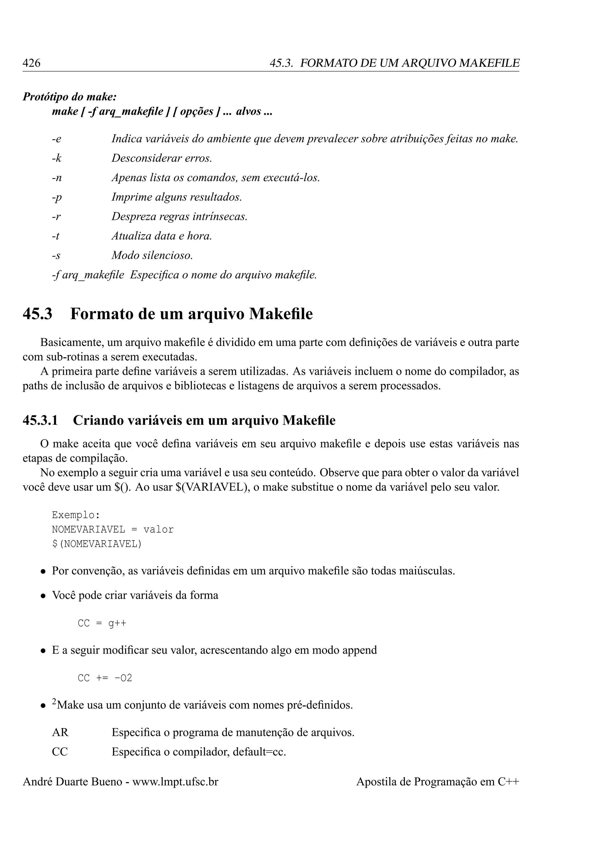 426

45.3. FORMATO DE UM ARQUIVO MAKEFILE

Protótipo do make:
make [ -f arq_makeﬁle ] [ opções ] ... alvos ...
-e

Indica variáveis do ambiente que devem prevalecer sobre atribuições feitas no make.

-k

Desconsiderar erros.

-n

Apenas lista os comandos, sem executá-los.

-p

Imprime alguns resultados.

-r

Despreza regras intrínsecas.

-t

Atualiza data e hora.

-s

Modo silencioso.

-f arq_makeﬁle Especiﬁca o nome do arquivo makeﬁle.

45.3

Formato de um arquivo Makeﬁle

Basicamente, um arquivo makeﬁle é dividido em uma parte com deﬁnições de variáveis e outra parte
com sub-rotinas a serem executadas.
A primeira parte deﬁne variáveis a serem utilizadas. As variáveis incluem o nome do compilador, as
paths de inclusão de arquivos e bibliotecas e listagens de arquivos a serem processados.

45.3.1

Criando variáveis em um arquivo Makeﬁle

O make aceita que você deﬁna variáveis em seu arquivo makeﬁle e depois use estas variáveis nas
etapas de compilação.
No exemplo a seguir cria uma variável e usa seu conteúdo. Observe que para obter o valor da variável
você deve usar um $(). Ao usar $(VARIAVEL), o make substitue o nome da variável pelo seu valor.
Exemplo:
NOMEVARIAVEL = valor
$(NOMEVARIAVEL)
• Por convenção, as variáveis deﬁnidas em um arquivo makeﬁle são todas maiúsculas.
• Você pode criar variáveis da forma
CC = g++
• E a seguir modiﬁcar seu valor, acrescentando algo em modo append
CC += -O2
• 2 Make usa um conjunto de variáveis com nomes pré-deﬁnidos.
AR

Especiﬁca o programa de manutenção de arquivos.

CC

Especiﬁca o compilador, default=cc.

André Duarte Bueno - www.lmpt.ufsc.br

Apostila de Programação em C++

 