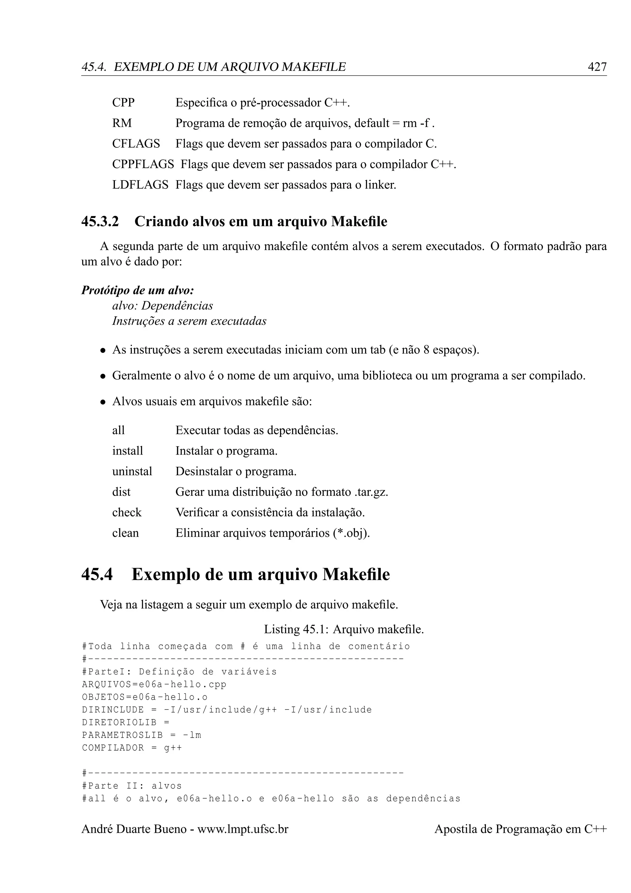 427

45.4. EXEMPLO DE UM ARQUIVO MAKEFILE
CPP

Especiﬁca o pré-processador C++.

RM

Programa de remoção de arquivos, default = rm -f .

CFLAGS

Flags que devem ser passados para o compilador C.

CPPFLAGS Flags que devem ser passados para o compilador C++.
LDFLAGS Flags que devem ser passados para o linker.

45.3.2

Criando alvos em um arquivo Makeﬁle

A segunda parte de um arquivo makeﬁle contém alvos a serem executados. O formato padrão para
um alvo é dado por:
Protótipo de um alvo:
alvo: Dependências
Instruções a serem executadas
• As instruções a serem executadas iniciam com um tab (e não 8 espaços).
• Geralmente o alvo é o nome de um arquivo, uma biblioteca ou um programa a ser compilado.
• Alvos usuais em arquivos makeﬁle são:
all

Executar todas as dependências.

install

Instalar o programa.

uninstal

Desinstalar o programa.

dist

Gerar uma distribuição no formato .tar.gz.

check

Veriﬁcar a consistência da instalação.

clean

Eliminar arquivos temporários (*.obj).

45.4

Exemplo de um arquivo Makeﬁle

Veja na listagem a seguir um exemplo de arquivo makeﬁle.
Listing 45.1: Arquivo makeﬁle.
# Toda linha começada com # é uma linha de comentário
#-------------------------------------------------# ParteI : Definição de variáveis
ARQUIVOS = e06a - hello . cpp
OBJETOS = e06a - hello .o
DIRINCLUDE = - I/ usr / include /g ++ - I/ usr / include
DIRETORIOLIB =
PARAMETROSLIB = - lm
COMPILADOR = g ++
#-------------------------------------------------# Parte II : alvos
# all é o alvo , e06a - hello .o e e06a - hello são as dependências

André Duarte Bueno - www.lmpt.ufsc.br

Apostila de Programação em C++

 