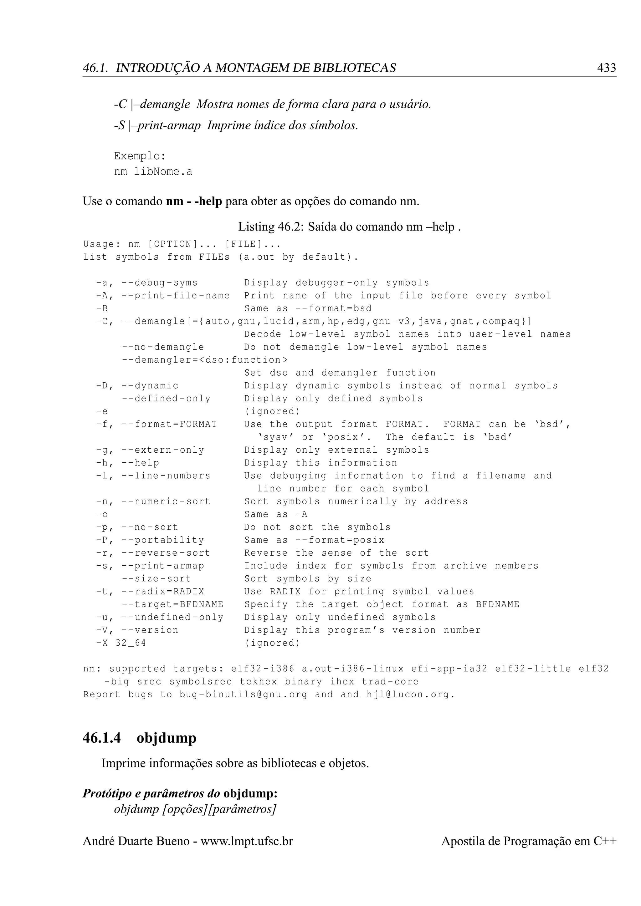 433

46.1. INTRODUÇÃO A MONTAGEM DE BIBLIOTECAS
-C |–demangle Mostra nomes de forma clara para o usuário.
-S |–print-armap Imprime índice dos símbolos.
Exemplo:
nm libNome.a
Use o comando nm - -help para obter as opções do comando nm.
Listing 46.2: Saída do comando nm –help .
Usage : nm [ OPTION ]... [ FILE ]...
List symbols from FILEs ( a. out by default ).
-a , - - debug - syms
Display debugger - only symbols
-A , - - print - file - name Print name of the input file before every symbol
-B
Same as -- format = bsd
-C , - - demangle [={ auto ,gnu , lucid ,arm ,hp ,edg ,gnu -v3 , java , gnat , compaq }]
Decode low - level symbol names into user - level names
--no - demangle
Do not demangle low - level symbol names
-- demangler =< dso : function >
Set dso and demangler function
-D , - - dynamic
Display dynamic symbols instead of normal symbols
-- defined - only
Display only defined symbols
-e
( ignored )
-f , - - format = FORMAT
Use the output format FORMAT . FORMAT can be ‘bsd ’,
‘sysv ’ or ‘ posix ’. The default is ‘bsd ’
-g , - - extern - only
Display only external symbols
-h , - - help
Display this information
-l , - - line - numbers
Use debugging information to find a filename and
line number for each symbol
-n , - - numeric - sort
Sort symbols numerically by address
-o
Same as -A
-p , - -no - sort
Do not sort the symbols
-P , - - portability
Same as -- format = posix
-r , - - reverse - sort
Reverse the sense of the sort
-s , - - print - armap
Include index for symbols from archive members
--size - sort
Sort symbols by size
-t , - - radix = RADIX
Use RADIX for printing symbol values
-- target = BFDNAME
Specify the target object format as BFDNAME
-u , - - undefined - only
Display only undefined symbols
-V , - - version
Display this program ’s version number
-X 32 _64
( ignored )

nm : supported targets : elf32 - i386 a.out - i386 - linux efi -app - ia32 elf32 - little elf32
- big srec symbolsrec tekhex binary ihex trad - core
Report bugs to bug - binutils@gnu . org and and hjl@lucon . org .

46.1.4

objdump

Imprime informações sobre as bibliotecas e objetos.
Protótipo e parâmetros do objdump:
objdump [opções][parâmetros]
André Duarte Bueno - www.lmpt.ufsc.br

Apostila de Programação em C++

 