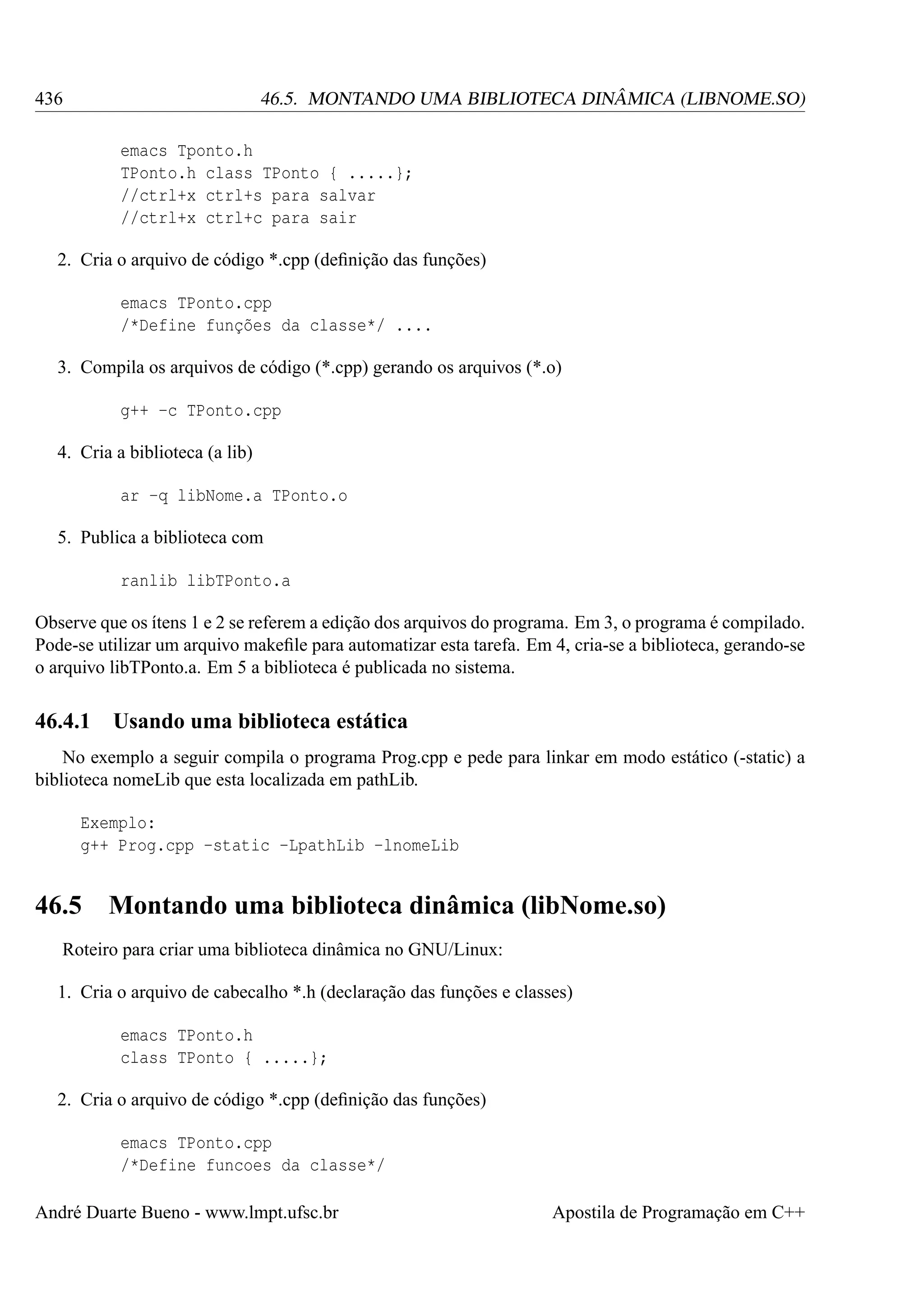 436

46.5. MONTANDO UMA BIBLIOTECA DINÂMICA (LIBNOME.SO)
emacs Tponto.h
TPonto.h class TPonto { .....};
//ctrl+x ctrl+s para salvar
//ctrl+x ctrl+c para sair

2. Cria o arquivo de código *.cpp (deﬁnição das funções)
emacs TPonto.cpp
/*Define funções da classe*/ ....
3. Compila os arquivos de código (*.cpp) gerando os arquivos (*.o)
g++ -c TPonto.cpp
4. Cria a biblioteca (a lib)
ar -q libNome.a TPonto.o
5. Publica a biblioteca com
ranlib libTPonto.a
Observe que os ítens 1 e 2 se referem a edição dos arquivos do programa. Em 3, o programa é compilado.
Pode-se utilizar um arquivo makeﬁle para automatizar esta tarefa. Em 4, cria-se a biblioteca, gerando-se
o arquivo libTPonto.a. Em 5 a biblioteca é publicada no sistema.

46.4.1

Usando uma biblioteca estática

No exemplo a seguir compila o programa Prog.cpp e pede para linkar em modo estático (-static) a
biblioteca nomeLib que esta localizada em pathLib.
Exemplo:
g++ Prog.cpp -static -LpathLib -lnomeLib

46.5

Montando uma biblioteca dinâmica (libNome.so)

Roteiro para criar uma biblioteca dinâmica no GNU/Linux:
1. Cria o arquivo de cabecalho *.h (declaração das funções e classes)
emacs TPonto.h
class TPonto { .....};
2. Cria o arquivo de código *.cpp (deﬁnição das funções)
emacs TPonto.cpp
/*Define funcoes da classe*/
André Duarte Bueno - www.lmpt.ufsc.br

Apostila de Programação em C++

 