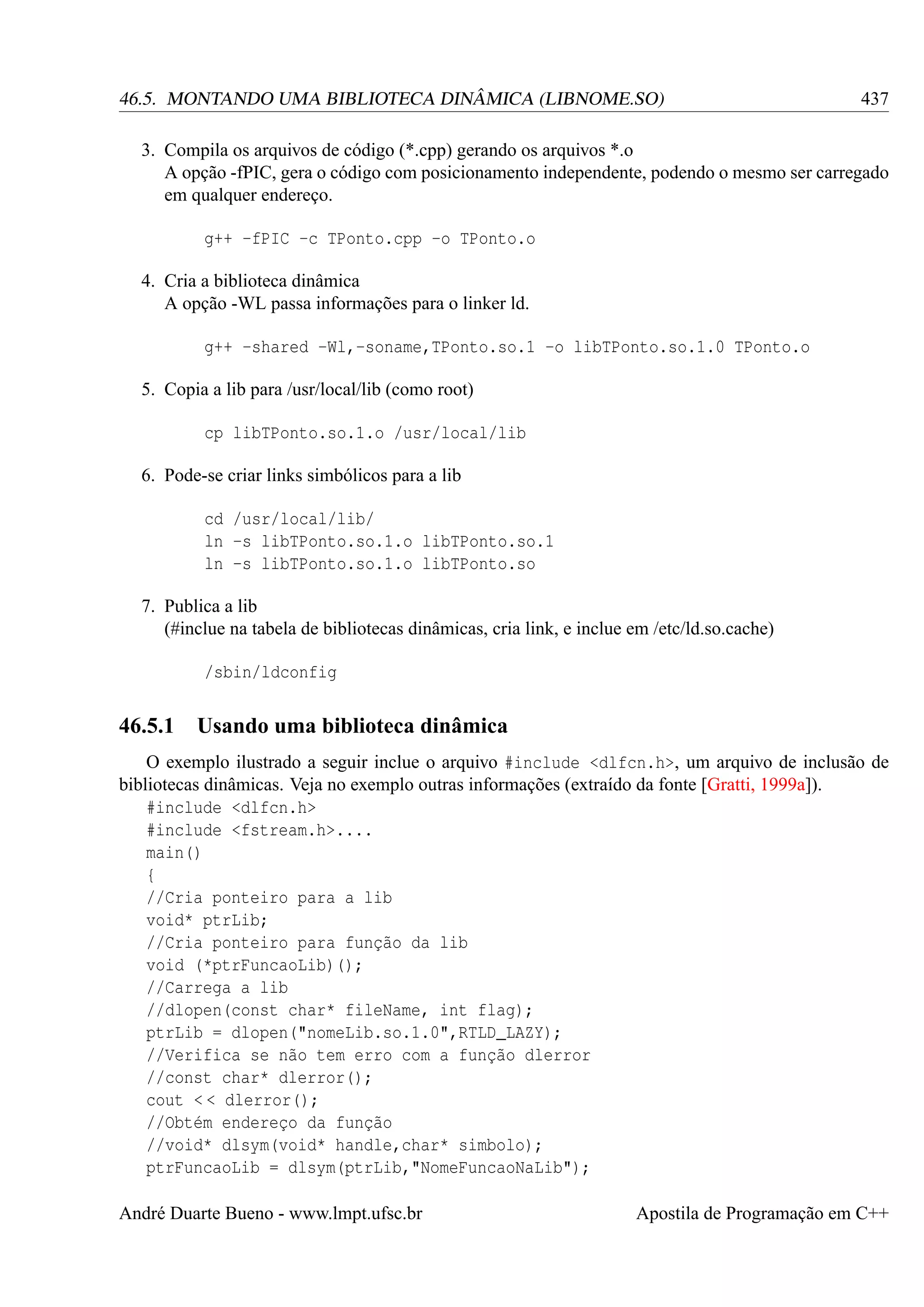 46.5. MONTANDO UMA BIBLIOTECA DINÂMICA (LIBNOME.SO)

437

3. Compila os arquivos de código (*.cpp) gerando os arquivos *.o
A opção -fPIC, gera o código com posicionamento independente, podendo o mesmo ser carregado
em qualquer endereço.
g++ -fPIC -c TPonto.cpp -o TPonto.o
4. Cria a biblioteca dinâmica
A opção -WL passa informações para o linker ld.
g++ -shared -Wl,-soname,TPonto.so.1 -o libTPonto.so.1.0 TPonto.o
5. Copia a lib para /usr/local/lib (como root)
cp libTPonto.so.1.o /usr/local/lib
6. Pode-se criar links simbólicos para a lib
cd /usr/local/lib/
ln -s libTPonto.so.1.o libTPonto.so.1
ln -s libTPonto.so.1.o libTPonto.so
7. Publica a lib
(#inclue na tabela de bibliotecas dinâmicas, cria link, e inclue em /etc/ld.so.cache)
/sbin/ldconfig

46.5.1

Usando uma biblioteca dinâmica

O exemplo ilustrado a seguir inclue o arquivo #include <dlfcn.h>, um arquivo de inclusão de
bibliotecas dinâmicas. Veja no exemplo outras informações (extraído da fonte [Gratti, 1999a]).
#include <dlfcn.h>
#include <fstream.h>....
main()
{
//Cria ponteiro para a lib
void* ptrLib;
//Cria ponteiro para função da lib
void (*ptrFuncaoLib)();
//Carrega a lib
//dlopen(const char* fileName, int flag);
ptrLib = dlopen("nomeLib.so.1.0",RTLD_LAZY);
//Verifica se não tem erro com a função dlerror
//const char* dlerror();
cout < < dlerror();
//Obtém endereço da função
//void* dlsym(void* handle,char* simbolo);
ptrFuncaoLib = dlsym(ptrLib,"NomeFuncaoNaLib");
André Duarte Bueno - www.lmpt.ufsc.br

Apostila de Programação em C++

 