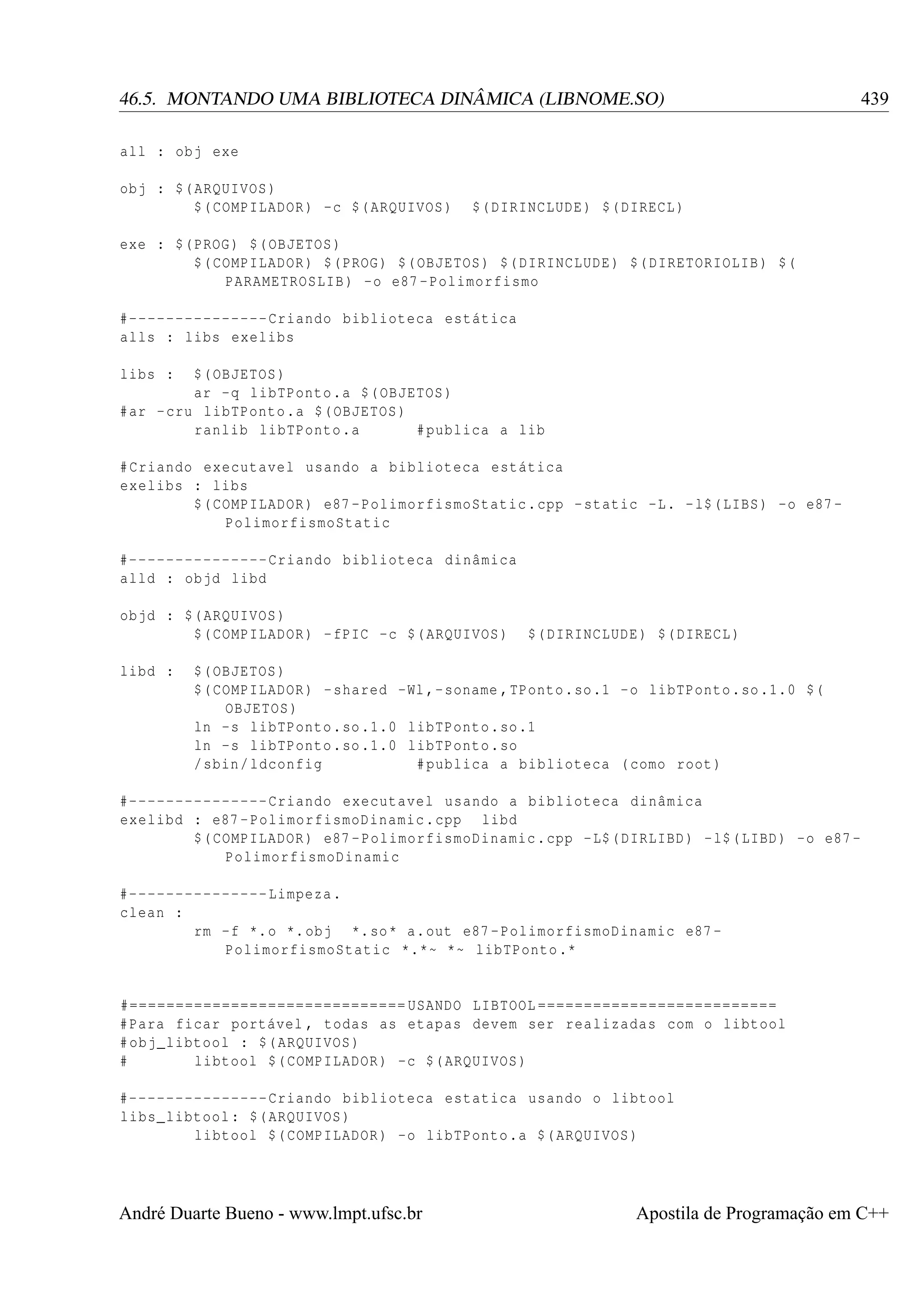 46.5. MONTANDO UMA BIBLIOTECA DINÂMICA (LIBNOME.SO)

439

all : obj exe
obj : $( ARQUIVOS )
$( COMPILADOR ) -c $( ARQUIVOS )

$( DIRINCLUDE ) $( DIRECL )

exe : $( PROG ) $( OBJETOS )
$( COMPILADOR ) $( PROG ) $( OBJETOS ) $( DIRINCLUDE ) $( DIRETORIOLIB ) $(
PARAMETROSLIB ) -o e87 - Polimorfismo
#--------------- Criando biblioteca estática
alls : libs exelibs
libs :

$( OBJETOS )
ar -q libTPonto .a $( OBJETOS )
# ar - cru libTPonto .a $( OBJETOS )
ranlib libTPonto .a
# publica a lib
# Criando executavel usando a biblioteca estática
exelibs : libs
$( COMPILADOR ) e87 - PolimorfismoStatic . cpp - static -L. - l$ ( LIBS ) -o e87 PolimorfismoStatic
#--------------- Criando biblioteca dinâmica
alld : objd libd
objd : $( ARQUIVOS )
$( COMPILADOR ) - fPIC -c $( ARQUIVOS )
libd :

$( DIRINCLUDE ) $( DIRECL )

$( OBJETOS )
$( COMPILADOR ) - shared -Wl ,- soname , TPonto . so .1 - o libTPonto . so .1.0 $(
OBJETOS )
ln -s libTPonto . so .1.0 libTPonto . so .1
ln -s libTPonto . so .1.0 libTPonto . so
/ sbin / ldconfig
# publica a biblioteca ( como root )

#--------------- Criando executavel usando a biblioteca dinâmica
exelibd : e87 - PolimorfismoDinamic . cpp libd
$( COMPILADOR ) e87 - PolimorfismoDinamic . cpp - L$ ( DIRLIBD ) - l$ ( LIBD ) -o e87 PolimorfismoDinamic
#--------------- Limpeza .
clean :
rm -f *. o *. obj *. so * a. out e87 - PolimorfismoDinamic e87 PolimorfismoStatic *.*~ *~ libTPonto .*

#============================== USANDO LIBTOOL ==========================
# Para ficar portável , todas as etapas devem ser realizadas com o libtool
# obj_libtool : $( ARQUIVOS )
#
libtool $( COMPILADOR ) -c $( ARQUIVOS )
#--------------- Criando biblioteca estatica usando o libtool
libs_libtool : $( ARQUIVOS )
libtool $( COMPILADOR ) -o libTPonto .a $( ARQUIVOS )

André Duarte Bueno - www.lmpt.ufsc.br

Apostila de Programação em C++

 