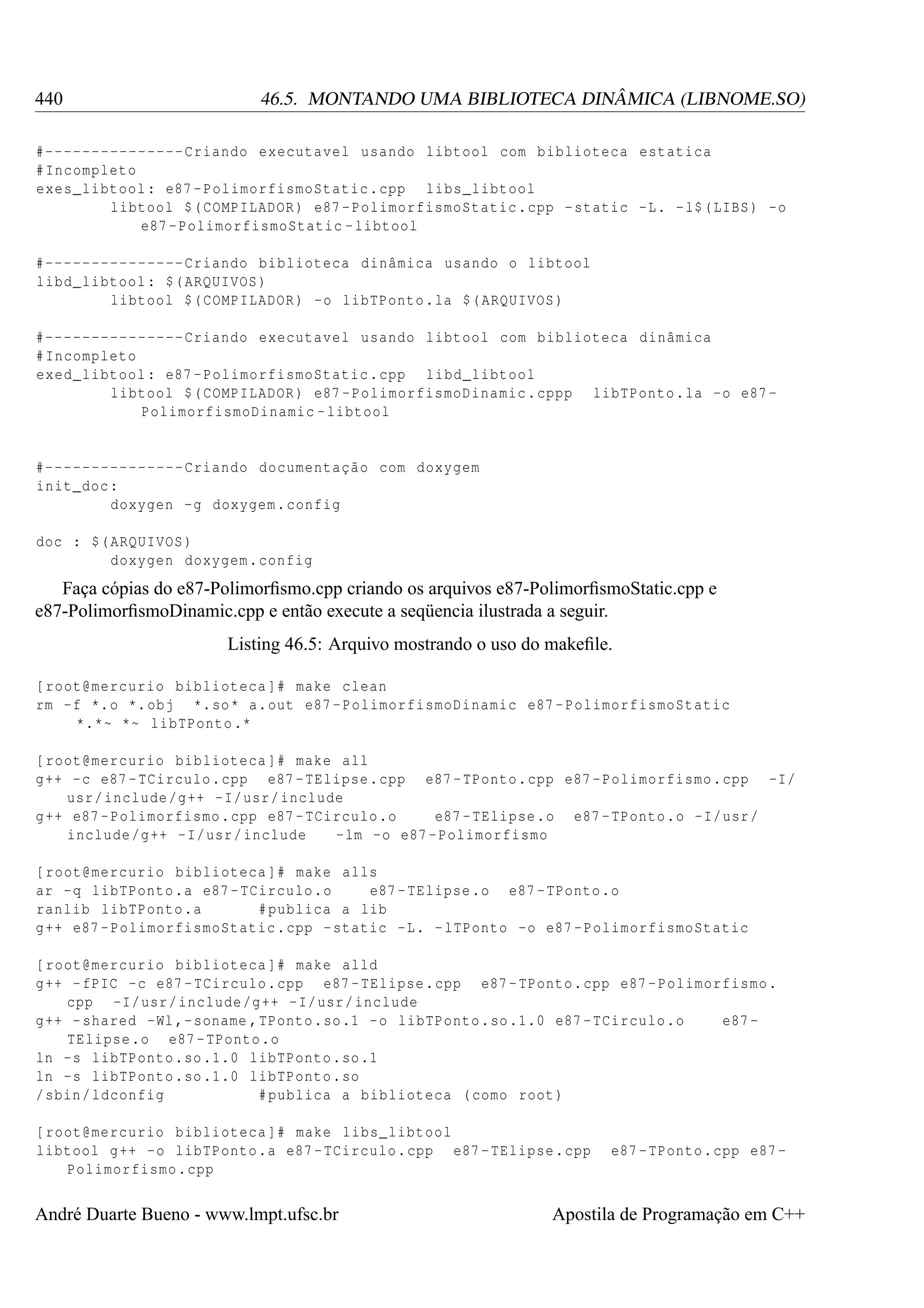 440

46.5. MONTANDO UMA BIBLIOTECA DINÂMICA (LIBNOME.SO)

#--------------- Criando executavel usando libtool com biblioteca estatica
# Incompleto
exes_libtool : e87 - PolimorfismoStatic . cpp libs_libtool
libtool $( COMPILADOR ) e87 - PolimorfismoStatic . cpp - static -L. - l$ ( LIBS ) -o
e87 - PolimorfismoStatic - libtool
#--------------- Criando biblioteca dinâmica usando o libtool
libd_libtool : $( ARQUIVOS )
libtool $( COMPILADOR ) -o libTPonto . la $( ARQUIVOS )
#--------------- Criando executavel usando libtool com biblioteca dinâmica
# Incompleto
exed_libtool : e87 - PolimorfismoStatic . cpp libd_libtool
libtool $( COMPILADOR ) e87 - PolimorfismoDinamic . cppp libTPonto . la -o e87 PolimorfismoDinamic - libtool

#--------------- Criando documentação com doxygem
init_doc :
doxygen -g doxygem . config
doc : $( ARQUIVOS )
doxygen doxygem . config

Faça cópias do e87-Polimorﬁsmo.cpp criando os arquivos e87-PolimorﬁsmoStatic.cpp e
e87-PolimorﬁsmoDinamic.cpp e então execute a seqüencia ilustrada a seguir.
Listing 46.5: Arquivo mostrando o uso do makeﬁle.
[ root@mercurio biblioteca ]# make clean
rm -f *. o *. obj *. so * a. out e87 - PolimorfismoDinamic e87 - PolimorfismoStatic
*.*~ *~ libTPonto .*
[ root@mercurio biblioteca ]# make all
g ++ - c e87 - TCirculo . cpp e87 - TElipse . cpp e87 - TPonto . cpp e87 - Polimorfismo . cpp -I/
usr / include /g ++ - I/ usr / include
g ++ e87 - Polimorfismo . cpp e87 - TCirculo .o
e87 - TElipse .o e87 - TPonto .o -I/ usr /
include /g ++ - I/ usr / include
-lm -o e87 - Polimorfismo
[ root@mercurio biblioteca ]# make alls
ar -q libTPonto .a e87 - TCirculo .o
e87 - TElipse .o e87 - TPonto .o
ranlib libTPonto .a
# publica a lib
g ++ e87 - PolimorfismoStatic . cpp - static -L. - lTPonto -o e87 - PolimorfismoStatic
[ root@mercurio biblioteca ]# make alld
g ++ - fPIC -c e87 - TCirculo . cpp e87 - TElipse . cpp e87 - TPonto . cpp e87 - Polimorfismo .
cpp -I/ usr / include /g ++ - I/ usr / include
g ++ - shared -Wl ,- soname , TPonto . so .1 - o libTPonto . so .1.0 e87 - TCirculo .o
e87 TElipse .o e87 - TPonto .o
ln -s libTPonto . so .1.0 libTPonto . so .1
ln -s libTPonto . so .1.0 libTPonto . so
/ sbin / ldconfig
# publica a biblioteca ( como root )
[ root@mercurio biblioteca ]# make libs_libtool
libtool g ++ - o libTPonto .a e87 - TCirculo . cpp e87 - TElipse . cpp
Polimorfismo . cpp

André Duarte Bueno - www.lmpt.ufsc.br

e87 - TPonto . cpp e87 -

Apostila de Programação em C++

 