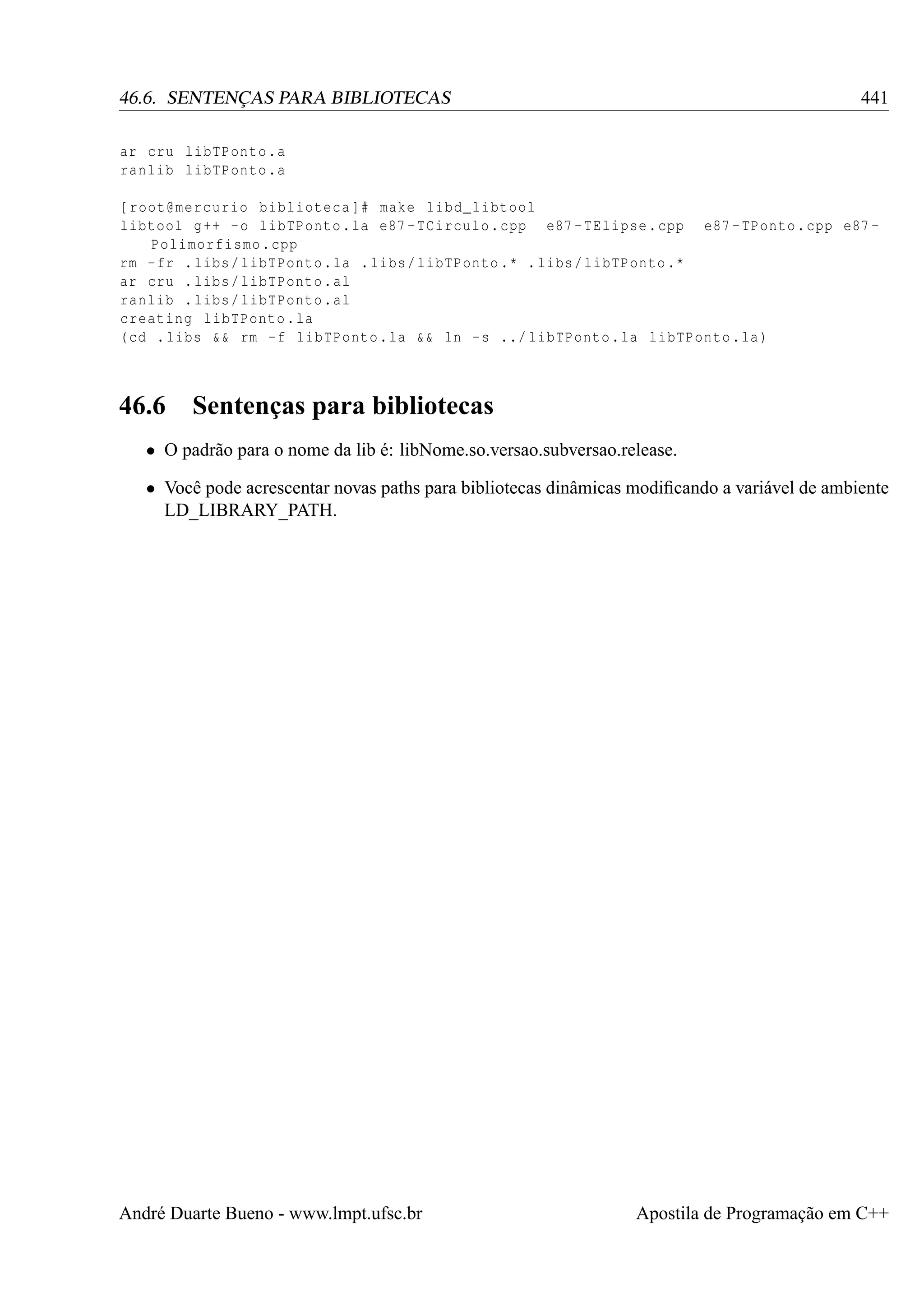 441

46.6. SENTENÇAS PARA BIBLIOTECAS
ar cru libTPonto .a
ranlib libTPonto .a

[ root@mercurio biblioteca ]# make libd_libtool
libtool g ++ - o libTPonto . la e87 - TCirculo . cpp e87 - TElipse . cpp e87 - TPonto . cpp e87 Polimorfismo . cpp
rm - fr . libs / libTPonto . la . libs / libTPonto .* . libs / libTPonto .*
ar cru . libs / libTPonto . al
ranlib . libs / libTPonto . al
creating libTPonto . la
( cd . libs && rm -f libTPonto . la && ln -s ../ libTPonto . la libTPonto . la )

46.6

Sentenças para bibliotecas

• O padrão para o nome da lib é: libNome.so.versao.subversao.release.
• Você pode acrescentar novas paths para bibliotecas dinâmicas modiﬁcando a variável de ambiente
LD_LIBRARY_PATH.

André Duarte Bueno - www.lmpt.ufsc.br

Apostila de Programação em C++

 