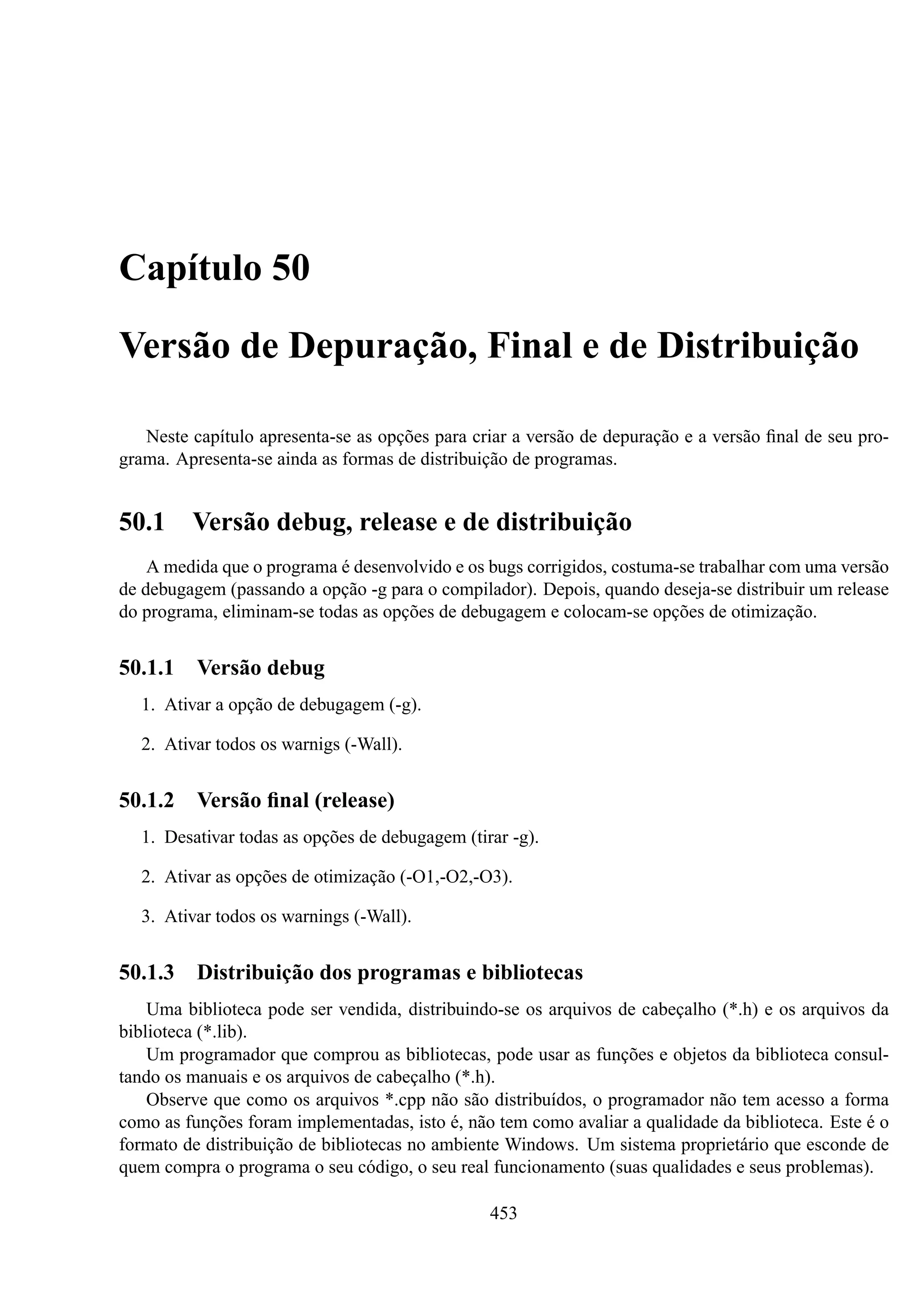 Capítulo 50
Versão de Depuração, Final e de Distribuição
Neste capítulo apresenta-se as opções para criar a versão de depuração e a versão ﬁnal de seu programa. Apresenta-se ainda as formas de distribuição de programas.

50.1

Versão debug, release e de distribuição

A medida que o programa é desenvolvido e os bugs corrigidos, costuma-se trabalhar com uma versão
de debugagem (passando a opção -g para o compilador). Depois, quando deseja-se distribuir um release
do programa, eliminam-se todas as opções de debugagem e colocam-se opções de otimização.

50.1.1 Versão debug
1. Ativar a opção de debugagem (-g).
2. Ativar todos os warnigs (-Wall).

50.1.2 Versão ﬁnal (release)
1. Desativar todas as opções de debugagem (tirar -g).
2. Ativar as opções de otimização (-O1,-O2,-O3).
3. Ativar todos os warnings (-Wall).

50.1.3 Distribuição dos programas e bibliotecas
Uma biblioteca pode ser vendida, distribuindo-se os arquivos de cabeçalho (*.h) e os arquivos da
biblioteca (*.lib).
Um programador que comprou as bibliotecas, pode usar as funções e objetos da biblioteca consultando os manuais e os arquivos de cabeçalho (*.h).
Observe que como os arquivos *.cpp não são distribuídos, o programador não tem acesso a forma
como as funções foram implementadas, isto é, não tem como avaliar a qualidade da biblioteca. Este é o
formato de distribuição de bibliotecas no ambiente Windows. Um sistema proprietário que esconde de
quem compra o programa o seu código, o seu real funcionamento (suas qualidades e seus problemas).
453

 