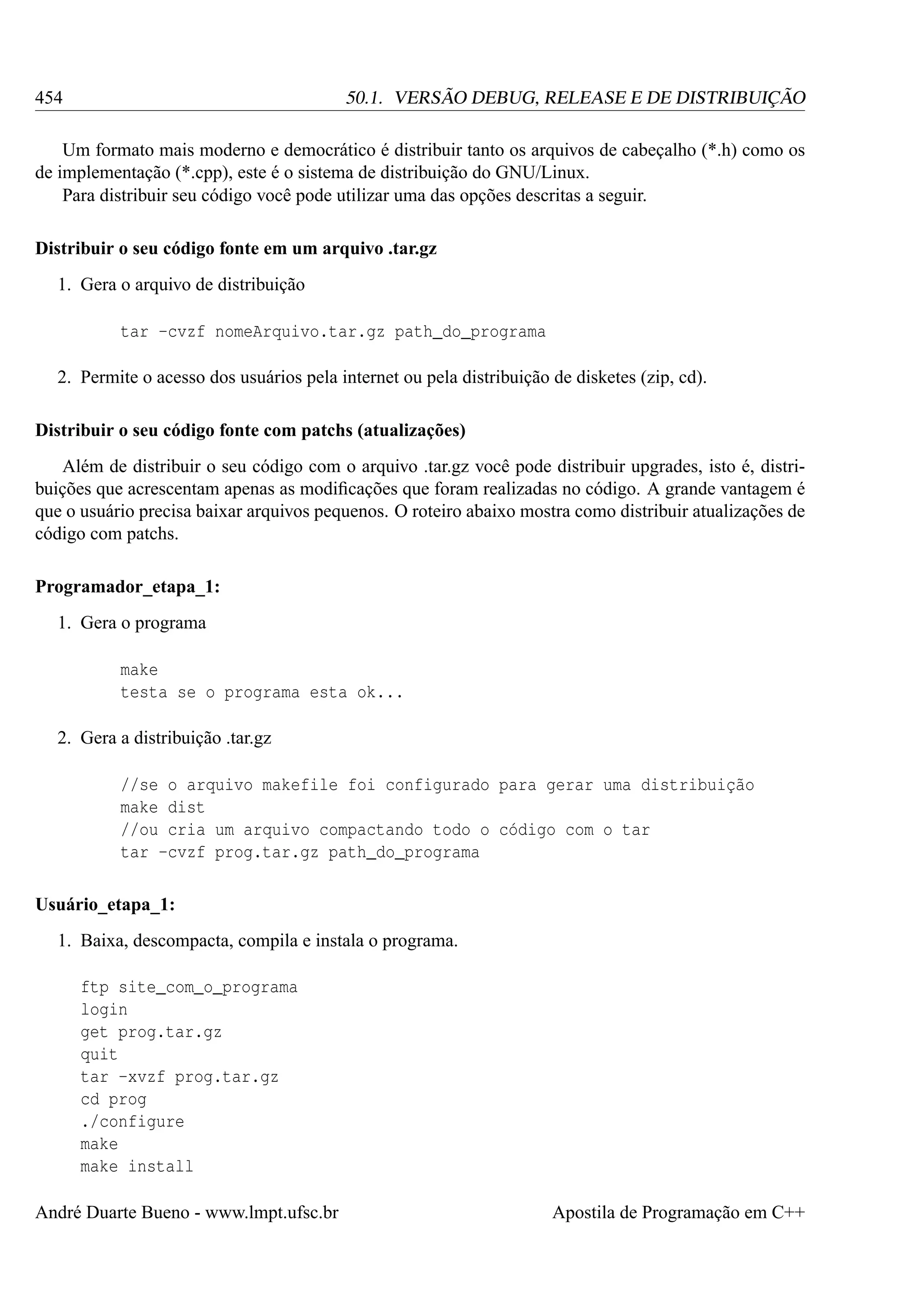 454

50.1. VERSÃO DEBUG, RELEASE E DE DISTRIBUIÇÃO

Um formato mais moderno e democrático é distribuir tanto os arquivos de cabeçalho (*.h) como os
de implementação (*.cpp), este é o sistema de distribuição do GNU/Linux.
Para distribuir seu código você pode utilizar uma das opções descritas a seguir.
Distribuir o seu código fonte em um arquivo .tar.gz
1. Gera o arquivo de distribuição
tar -cvzf nomeArquivo.tar.gz path_do_programa
2. Permite o acesso dos usuários pela internet ou pela distribuição de disketes (zip, cd).
Distribuir o seu código fonte com patchs (atualizações)
Além de distribuir o seu código com o arquivo .tar.gz você pode distribuir upgrades, isto é, distribuições que acrescentam apenas as modiﬁcações que foram realizadas no código. A grande vantagem é
que o usuário precisa baixar arquivos pequenos. O roteiro abaixo mostra como distribuir atualizações de
código com patchs.
Programador_etapa_1:
1. Gera o programa
make
testa se o programa esta ok...
2. Gera a distribuição .tar.gz
//se o arquivo makefile foi configurado para gerar uma distribuição
make dist
//ou cria um arquivo compactando todo o código com o tar
tar -cvzf prog.tar.gz path_do_programa
Usuário_etapa_1:
1. Baixa, descompacta, compila e instala o programa.
ftp site_com_o_programa
login
get prog.tar.gz
quit
tar -xvzf prog.tar.gz
cd prog
./configure
make
make install
André Duarte Bueno - www.lmpt.ufsc.br

Apostila de Programação em C++

 