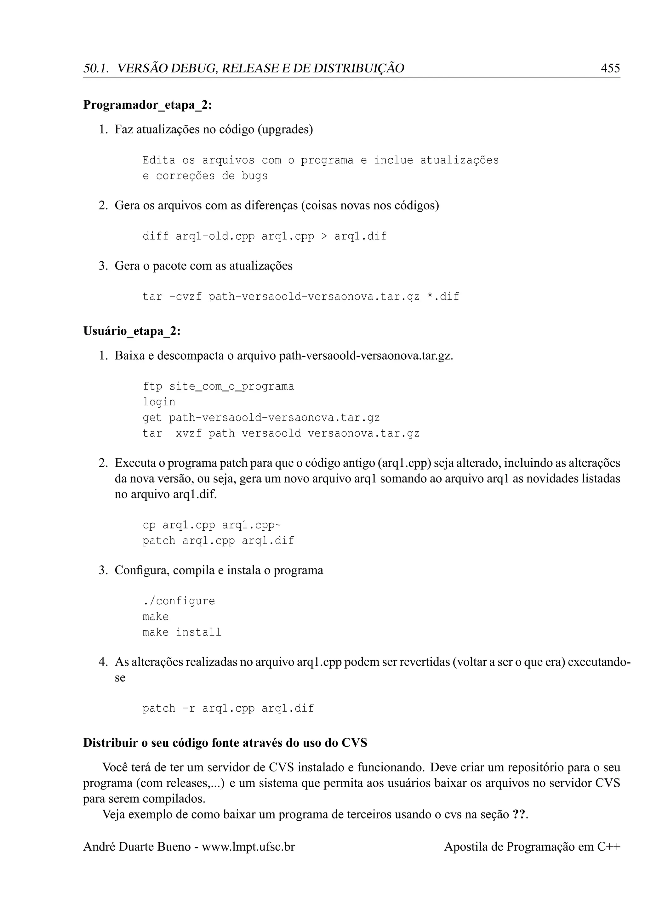 455

50.1. VERSÃO DEBUG, RELEASE E DE DISTRIBUIÇÃO
Programador_etapa_2:
1. Faz atualizações no código (upgrades)
Edita os arquivos com o programa e inclue atualizações
e correções de bugs
2. Gera os arquivos com as diferenças (coisas novas nos códigos)
diff arq1-old.cpp arq1.cpp > arq1.dif
3. Gera o pacote com as atualizações
tar -cvzf path-versaoold-versaonova.tar.gz *.dif
Usuário_etapa_2:
1. Baixa e descompacta o arquivo path-versaoold-versaonova.tar.gz.
ftp site_com_o_programa
login
get path-versaoold-versaonova.tar.gz
tar -xvzf path-versaoold-versaonova.tar.gz

2. Executa o programa patch para que o código antigo (arq1.cpp) seja alterado, incluindo as alterações
da nova versão, ou seja, gera um novo arquivo arq1 somando ao arquivo arq1 as novidades listadas
no arquivo arq1.dif.
cp arq1.cpp arq1.cpp~
patch arq1.cpp arq1.dif
3. Conﬁgura, compila e instala o programa
./configure
make
make install
4. As alterações realizadas no arquivo arq1.cpp podem ser revertidas (voltar a ser o que era) executandose
patch -r arq1.cpp arq1.dif
Distribuir o seu código fonte através do uso do CVS
Você terá de ter um servidor de CVS instalado e funcionando. Deve criar um repositório para o seu
programa (com releases,...) e um sistema que permita aos usuários baixar os arquivos no servidor CVS
para serem compilados.
Veja exemplo de como baixar um programa de terceiros usando o cvs na seção ??.
André Duarte Bueno - www.lmpt.ufsc.br

Apostila de Programação em C++

 