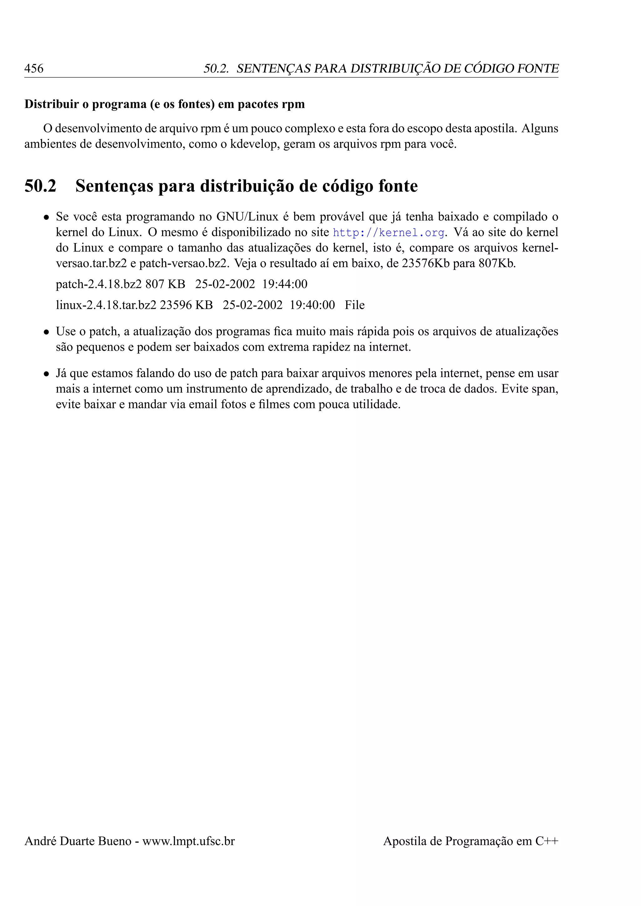 456

50.2. SENTENÇAS PARA DISTRIBUIÇÃO DE CÓDIGO FONTE

Distribuir o programa (e os fontes) em pacotes rpm
O desenvolvimento de arquivo rpm é um pouco complexo e esta fora do escopo desta apostila. Alguns
ambientes de desenvolvimento, como o kdevelop, geram os arquivos rpm para você.

50.2

Sentenças para distribuição de código fonte

• Se você esta programando no GNU/Linux é bem provável que já tenha baixado e compilado o
kernel do Linux. O mesmo é disponibilizado no site http://kernel.org. Vá ao site do kernel
do Linux e compare o tamanho das atualizações do kernel, isto é, compare os arquivos kernelversao.tar.bz2 e patch-versao.bz2. Veja o resultado aí em baixo, de 23576Kb para 807Kb.
patch-2.4.18.bz2 807 KB 25-02-2002 19:44:00
linux-2.4.18.tar.bz2 23596 KB 25-02-2002 19:40:00 File
• Use o patch, a atualização dos programas ﬁca muito mais rápida pois os arquivos de atualizações
são pequenos e podem ser baixados com extrema rapidez na internet.
• Já que estamos falando do uso de patch para baixar arquivos menores pela internet, pense em usar
mais a internet como um instrumento de aprendizado, de trabalho e de troca de dados. Evite span,
evite baixar e mandar via email fotos e ﬁlmes com pouca utilidade.

André Duarte Bueno - www.lmpt.ufsc.br

Apostila de Programação em C++

 