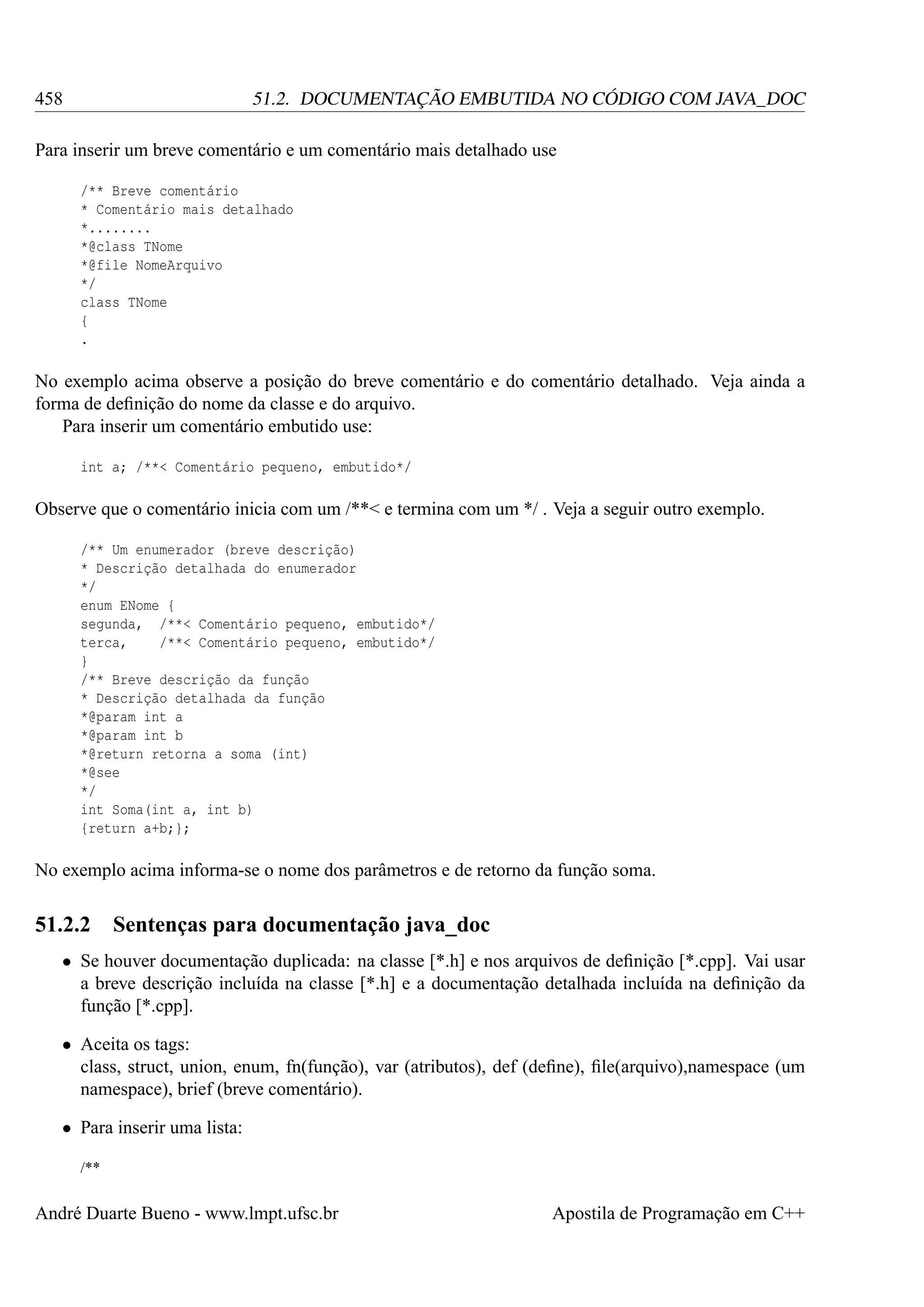 458

51.2. DOCUMENTAÇÃO EMBUTIDA NO CÓDIGO COM JAVA_DOC

Para inserir um breve comentário e um comentário mais detalhado use
/** Breve comentário
* Comentário mais detalhado
*........
*@class TNome
*@file NomeArquivo
*/
class TNome
{
.

No exemplo acima observe a posição do breve comentário e do comentário detalhado. Veja ainda a
forma de deﬁnição do nome da classe e do arquivo.
Para inserir um comentário embutido use:
int a; /**< Comentário pequeno, embutido*/

Observe que o comentário inicia com um /**< e termina com um */ . Veja a seguir outro exemplo.
/** Um enumerador (breve descrição)
* Descrição detalhada do enumerador
*/
enum ENome {
segunda, /**< Comentário pequeno, embutido*/
terca,
/**< Comentário pequeno, embutido*/
}
/** Breve descrição da função
* Descrição detalhada da função
*@param int a
*@param int b
*@return retorna a soma (int)
*@see
*/
int Soma(int a, int b)
{return a+b;};

No exemplo acima informa-se o nome dos parâmetros e de retorno da função soma.

51.2.2

Sentenças para documentação java_doc

• Se houver documentação duplicada: na classe [*.h] e nos arquivos de deﬁnição [*.cpp]. Vai usar
a breve descrição incluída na classe [*.h] e a documentação detalhada incluída na deﬁnição da
função [*.cpp].
• Aceita os tags:
class, struct, union, enum, fn(função), var (atributos), def (deﬁne), ﬁle(arquivo),namespace (um
namespace), brief (breve comentário).
• Para inserir uma lista:
/**

André Duarte Bueno - www.lmpt.ufsc.br

Apostila de Programação em C++

 
