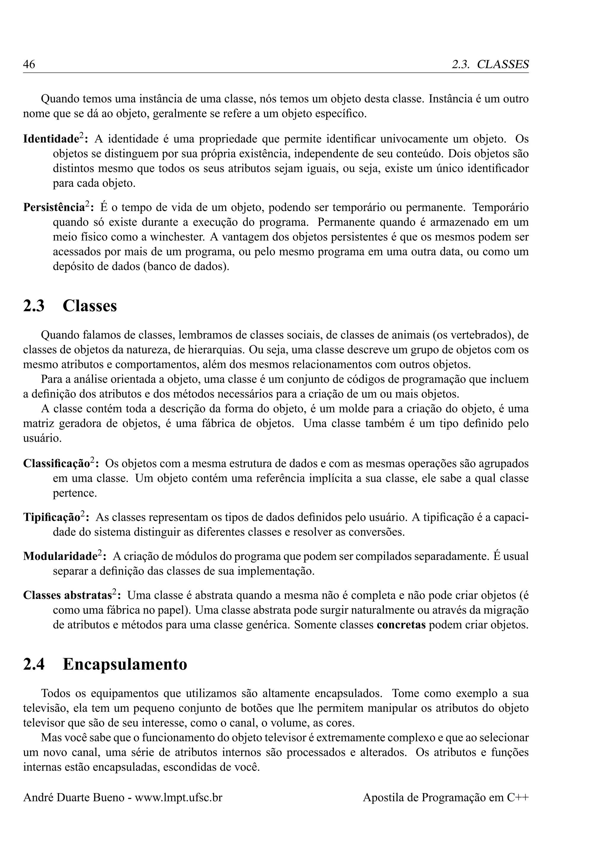 46

2.3. CLASSES

Quando temos uma instância de uma classe, nós temos um objeto desta classe. Instância é um outro
nome que se dá ao objeto, geralmente se refere a um objeto especíﬁco.
Identidade2 : A identidade é uma propriedade que permite identiﬁcar univocamente um objeto. Os
objetos se distinguem por sua própria existência, independente de seu conteúdo. Dois objetos são
distintos mesmo que todos os seus atributos sejam iguais, ou seja, existe um único identiﬁcador
para cada objeto.
Persistência2 : É o tempo de vida de um objeto, podendo ser temporário ou permanente. Temporário
quando só existe durante a execução do programa. Permanente quando é armazenado em um
meio físico como a winchester. A vantagem dos objetos persistentes é que os mesmos podem ser
acessados por mais de um programa, ou pelo mesmo programa em uma outra data, ou como um
depósito de dados (banco de dados).

2.3

Classes

Quando falamos de classes, lembramos de classes sociais, de classes de animais (os vertebrados), de
classes de objetos da natureza, de hierarquias. Ou seja, uma classe descreve um grupo de objetos com os
mesmo atributos e comportamentos, além dos mesmos relacionamentos com outros objetos.
Para a análise orientada a objeto, uma classe é um conjunto de códigos de programação que incluem
a deﬁnição dos atributos e dos métodos necessários para a criação de um ou mais objetos.
A classe contém toda a descrição da forma do objeto, é um molde para a criação do objeto, é uma
matriz geradora de objetos, é uma fábrica de objetos. Uma classe também é um tipo deﬁnido pelo
usuário.
Classiﬁcação2 : Os objetos com a mesma estrutura de dados e com as mesmas operações são agrupados
em uma classe. Um objeto contém uma referência implícita a sua classe, ele sabe a qual classe
pertence.
Tipiﬁcação2 : As classes representam os tipos de dados deﬁnidos pelo usuário. A tipiﬁcação é a capacidade do sistema distinguir as diferentes classes e resolver as conversões.
Modularidade2 : A criação de módulos do programa que podem ser compilados separadamente. É usual
separar a deﬁnição das classes de sua implementação.
Classes abstratas2 : Uma classe é abstrata quando a mesma não é completa e não pode criar objetos (é
como uma fábrica no papel). Uma classe abstrata pode surgir naturalmente ou através da migração
de atributos e métodos para uma classe genérica. Somente classes concretas podem criar objetos.

2.4

Encapsulamento

Todos os equipamentos que utilizamos são altamente encapsulados. Tome como exemplo a sua
televisão, ela tem um pequeno conjunto de botões que lhe permitem manipular os atributos do objeto
televisor que são de seu interesse, como o canal, o volume, as cores.
Mas você sabe que o funcionamento do objeto televisor é extremamente complexo e que ao selecionar
um novo canal, uma série de atributos internos são processados e alterados. Os atributos e funções
internas estão encapsuladas, escondidas de você.
André Duarte Bueno - www.lmpt.ufsc.br

Apostila de Programação em C++

 
