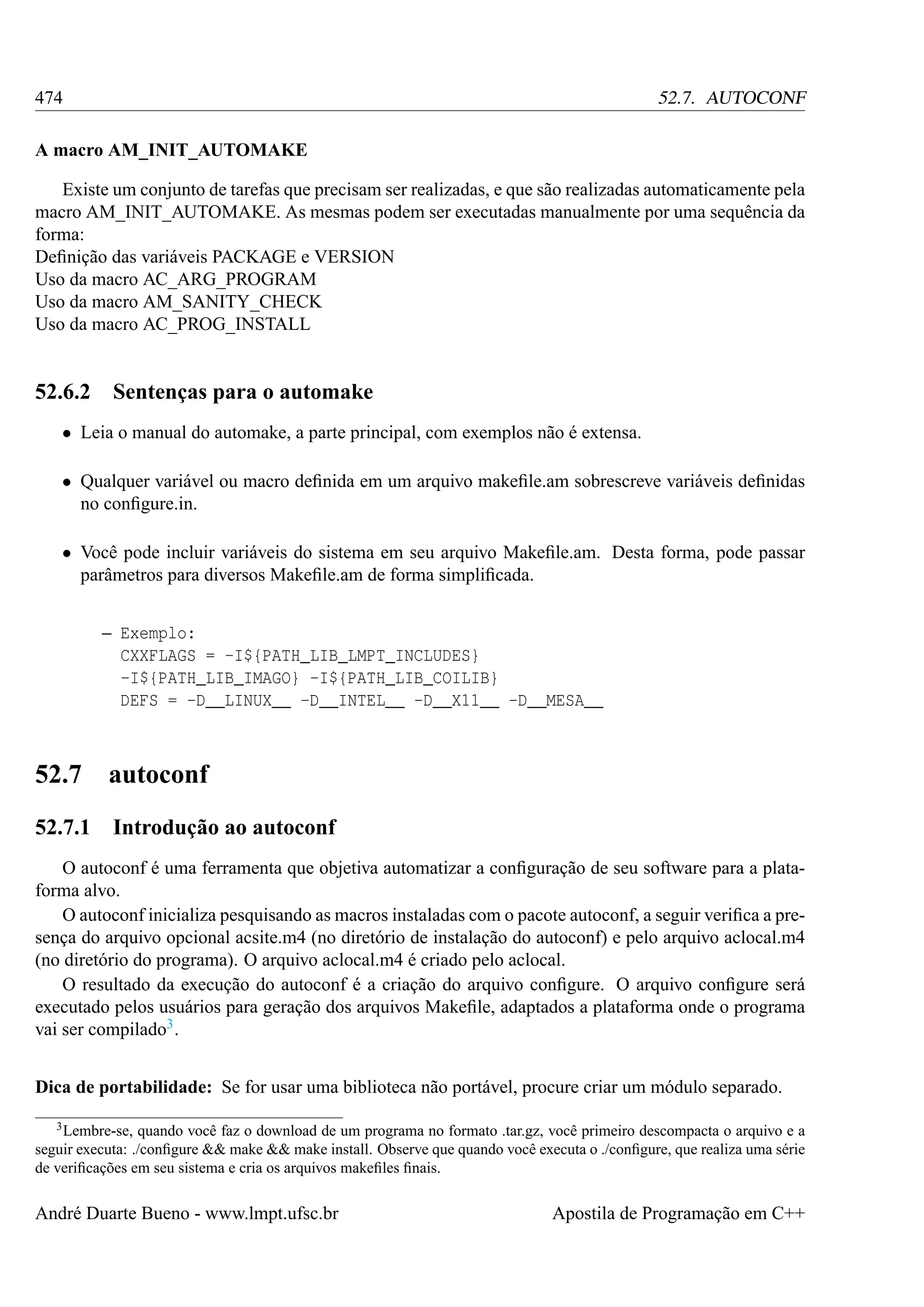 474

52.7. AUTOCONF

A macro AM_INIT_AUTOMAKE
Existe um conjunto de tarefas que precisam ser realizadas, e que são realizadas automaticamente pela
macro AM_INIT_AUTOMAKE. As mesmas podem ser executadas manualmente por uma sequência da
forma:
Deﬁnição das variáveis PACKAGE e VERSION
Uso da macro AC_ARG_PROGRAM
Uso da macro AM_SANITY_CHECK
Uso da macro AC_PROG_INSTALL

52.6.2

Sentenças para o automake

• Leia o manual do automake, a parte principal, com exemplos não é extensa.
• Qualquer variável ou macro deﬁnida em um arquivo makeﬁle.am sobrescreve variáveis deﬁnidas
no conﬁgure.in.
• Você pode incluir variáveis do sistema em seu arquivo Makeﬁle.am. Desta forma, pode passar
parâmetros para diversos Makeﬁle.am de forma simpliﬁcada.
– Exemplo:
CXXFLAGS = -I${PATH_LIB_LMPT_INCLUDES}
-I${PATH_LIB_IMAGO} -I${PATH_LIB_COILIB}
DEFS = -D__LINUX__ -D__INTEL__ -D__X11__ -D__MESA__

52.7

autoconf

52.7.1

Introdução ao autoconf

O autoconf é uma ferramenta que objetiva automatizar a conﬁguração de seu software para a plataforma alvo.
O autoconf inicializa pesquisando as macros instaladas com o pacote autoconf, a seguir veriﬁca a presença do arquivo opcional acsite.m4 (no diretório de instalação do autoconf) e pelo arquivo aclocal.m4
(no diretório do programa). O arquivo aclocal.m4 é criado pelo aclocal.
O resultado da execução do autoconf é a criação do arquivo conﬁgure. O arquivo conﬁgure será
executado pelos usuários para geração dos arquivos Makeﬁle, adaptados a plataforma onde o programa
vai ser compilado3 .
Dica de portabilidade: Se for usar uma biblioteca não portável, procure criar um módulo separado.
3 Lembre-se,

quando você faz o download de um programa no formato .tar.gz, você primeiro descompacta o arquivo e a
seguir executa: ./conﬁgure && make && make install. Observe que quando você executa o ./conﬁgure, que realiza uma série
de veriﬁcações em seu sistema e cria os arquivos makeﬁles ﬁnais.

André Duarte Bueno - www.lmpt.ufsc.br

Apostila de Programação em C++

 