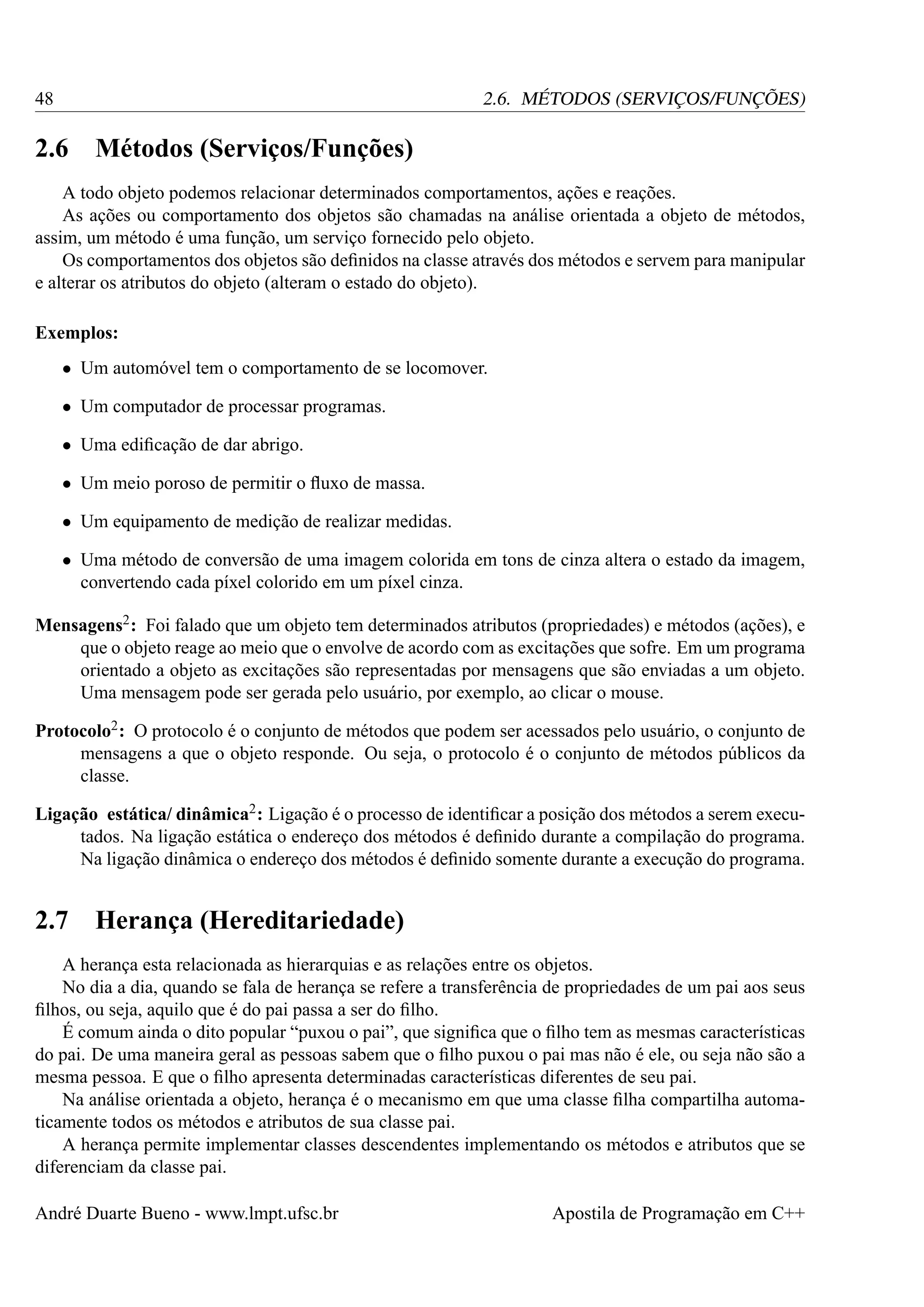 48

2.6. MÉTODOS (SERVIÇOS/FUNÇÕES)

2.6

Métodos (Serviços/Funções)

A todo objeto podemos relacionar determinados comportamentos, ações e reações.
As ações ou comportamento dos objetos são chamadas na análise orientada a objeto de métodos,
assim, um método é uma função, um serviço fornecido pelo objeto.
Os comportamentos dos objetos são deﬁnidos na classe através dos métodos e servem para manipular
e alterar os atributos do objeto (alteram o estado do objeto).
Exemplos:
• Um automóvel tem o comportamento de se locomover.
• Um computador de processar programas.
• Uma ediﬁcação de dar abrigo.
• Um meio poroso de permitir o ﬂuxo de massa.
• Um equipamento de medição de realizar medidas.
• Uma método de conversão de uma imagem colorida em tons de cinza altera o estado da imagem,
convertendo cada píxel colorido em um píxel cinza.
Mensagens2 : Foi falado que um objeto tem determinados atributos (propriedades) e métodos (ações), e
que o objeto reage ao meio que o envolve de acordo com as excitações que sofre. Em um programa
orientado a objeto as excitações são representadas por mensagens que são enviadas a um objeto.
Uma mensagem pode ser gerada pelo usuário, por exemplo, ao clicar o mouse.
Protocolo2 : O protocolo é o conjunto de métodos que podem ser acessados pelo usuário, o conjunto de
mensagens a que o objeto responde. Ou seja, o protocolo é o conjunto de métodos públicos da
classe.
Ligação estática/ dinâmica2 : Ligação é o processo de identiﬁcar a posição dos métodos a serem executados. Na ligação estática o endereço dos métodos é deﬁnido durante a compilação do programa.
Na ligação dinâmica o endereço dos métodos é deﬁnido somente durante a execução do programa.

2.7

Herança (Hereditariedade)

A herança esta relacionada as hierarquias e as relações entre os objetos.
No dia a dia, quando se fala de herança se refere a transferência de propriedades de um pai aos seus
ﬁlhos, ou seja, aquilo que é do pai passa a ser do ﬁlho.
É comum ainda o dito popular “puxou o pai”, que signiﬁca que o ﬁlho tem as mesmas características
do pai. De uma maneira geral as pessoas sabem que o ﬁlho puxou o pai mas não é ele, ou seja não são a
mesma pessoa. E que o ﬁlho apresenta determinadas características diferentes de seu pai.
Na análise orientada a objeto, herança é o mecanismo em que uma classe ﬁlha compartilha automaticamente todos os métodos e atributos de sua classe pai.
A herança permite implementar classes descendentes implementando os métodos e atributos que se
diferenciam da classe pai.
André Duarte Bueno - www.lmpt.ufsc.br

Apostila de Programação em C++

 