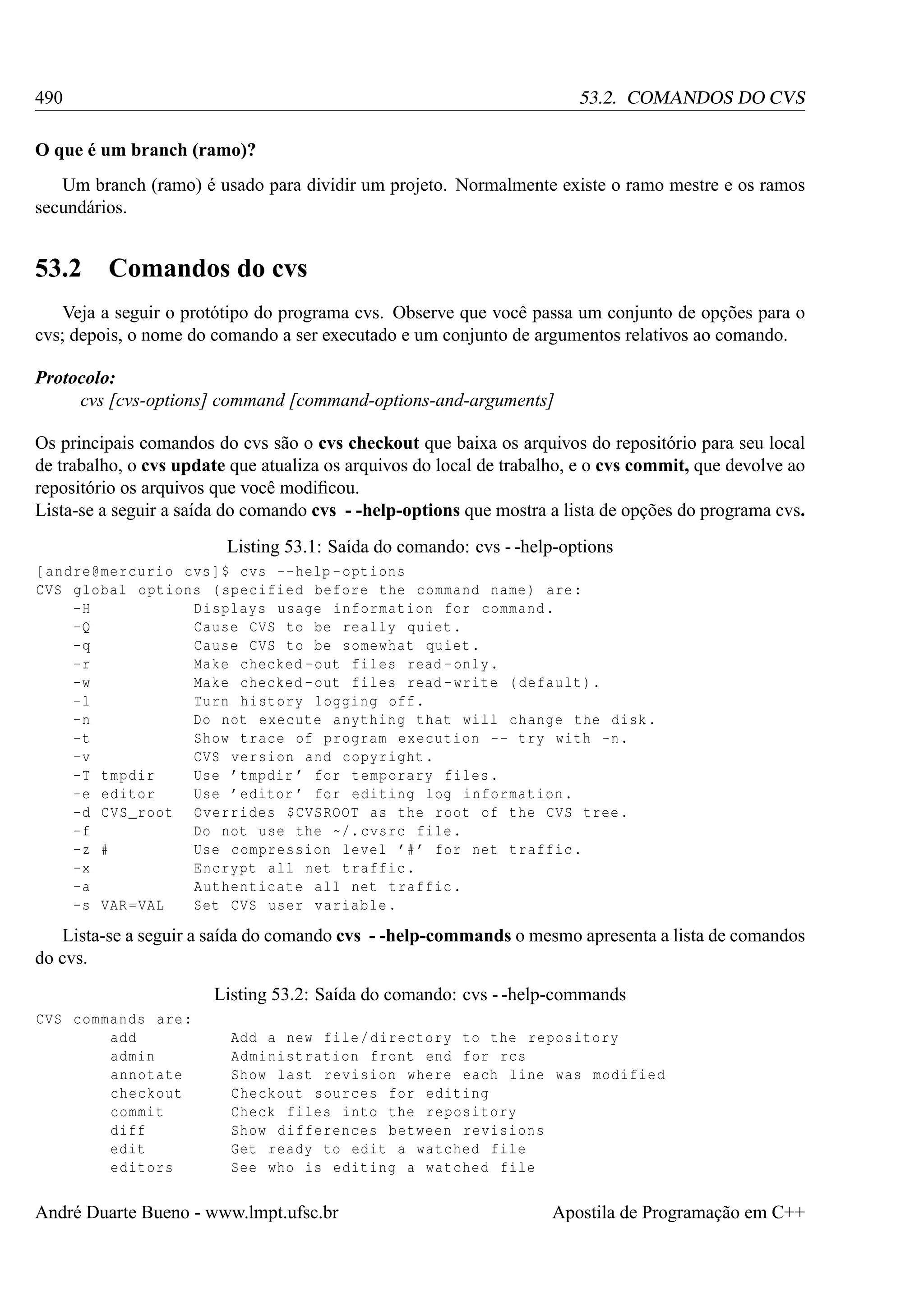 490

53.2. COMANDOS DO CVS

O que é um branch (ramo)?
Um branch (ramo) é usado para dividir um projeto. Normalmente existe o ramo mestre e os ramos
secundários.

53.2

Comandos do cvs

Veja a seguir o protótipo do programa cvs. Observe que você passa um conjunto de opções para o
cvs; depois, o nome do comando a ser executado e um conjunto de argumentos relativos ao comando.
Protocolo:
cvs [cvs-options] command [command-options-and-arguments]
Os principais comandos do cvs são o cvs checkout que baixa os arquivos do repositório para seu local
de trabalho, o cvs update que atualiza os arquivos do local de trabalho, e o cvs commit, que devolve ao
repositório os arquivos que você modiﬁcou.
Lista-se a seguir a saída do comando cvs - -help-options que mostra a lista de opções do programa cvs.
Listing 53.1: Saída do comando: cvs - -help-options
[ andre@mercurio cvs ]$ cvs -- help - options
CVS global options ( specified before the command name ) are :
-H
Displays usage information for command .
-Q
Cause CVS to be really quiet .
-q
Cause CVS to be somewhat quiet .
-r
Make checked - out files read - only .
-w
Make checked - out files read - write ( default ).
-l
Turn history logging off .
-n
Do not execute anything that will change the disk .
-t
Show trace of program execution - - try with -n.
-v
CVS version and copyright .
-T tmpdir
Use ’ tmpdir ’ for temporary files .
-e editor
Use ’ editor ’ for editing log information .
-d CVS_root Overrides $CVSROOT as the root of the CVS tree .
-f
Do not use the ~/. cvsrc file .
-z #
Use compression level ’# ’ for net traffic .
-x
Encrypt all net traffic .
-a
Authenticate all net traffic .
-s VAR = VAL
Set CVS user variable .

Lista-se a seguir a saída do comando cvs - -help-commands o mesmo apresenta a lista de comandos
do cvs.
Listing 53.2: Saída do comando: cvs - -help-commands
CVS commands are :
add
admin
annotate
checkout
commit
diff
edit
editors

Add a new file / directory to the repository
Administration front end for rcs
Show last revision where each line was modified
Checkout sources for editing
Check files into the repository
Show differences between revisions
Get ready to edit a watched file
See who is editing a watched file

André Duarte Bueno - www.lmpt.ufsc.br

Apostila de Programação em C++

 