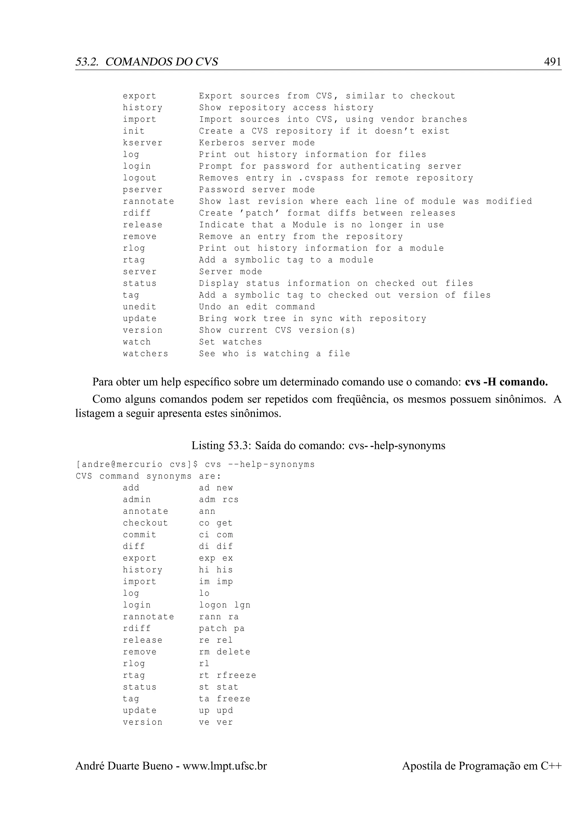 491

53.2. COMANDOS DO CVS
export
history
import
init
kserver
log
login
logout
pserver
rannotate
rdiff
release
remove
rlog
rtag
server
status
tag
unedit
update
version
watch
watchers

Export sources from CVS , similar to checkout
Show repository access history
Import sources into CVS , using vendor branches
Create a CVS repository if it doesn ’t exist
Kerberos server mode
Print out history information for files
Prompt for password for authenticating server
Removes entry in . cvspass for remote repository
Password server mode
Show last revision where each line of module was modified
Create ’ patch ’ format diffs between releases
Indicate that a Module is no longer in use
Remove an entry from the repository
Print out history information for a module
Add a symbolic tag to a module
Server mode
Display status information on checked out files
Add a symbolic tag to checked out version of files
Undo an edit command
Bring work tree in sync with repository
Show current CVS version (s)
Set watches
See who is watching a file

Para obter um help especíﬁco sobre um determinado comando use o comando: cvs -H comando.
Como alguns comandos podem ser repetidos com freqüência, os mesmos possuem sinônimos. A
listagem a seguir apresenta estes sinônimos.
Listing 53.3: Saída do comando: cvs- -help-synonyms
[ andre@mercurio cvs ]$ cvs -- help - synonyms
CVS command synonyms are :
add
ad new
admin
adm rcs
annotate
ann
checkout
co get
commit
ci com
diff
di dif
export
exp ex
history
hi his
import
im imp
log
lo
login
logon lgn
rannotate
rann ra
rdiff
patch pa
release
re rel
remove
rm delete
rlog
rl
rtag
rt rfreeze
status
st stat
tag
ta freeze
update
up upd
version
ve ver

André Duarte Bueno - www.lmpt.ufsc.br

Apostila de Programação em C++

 