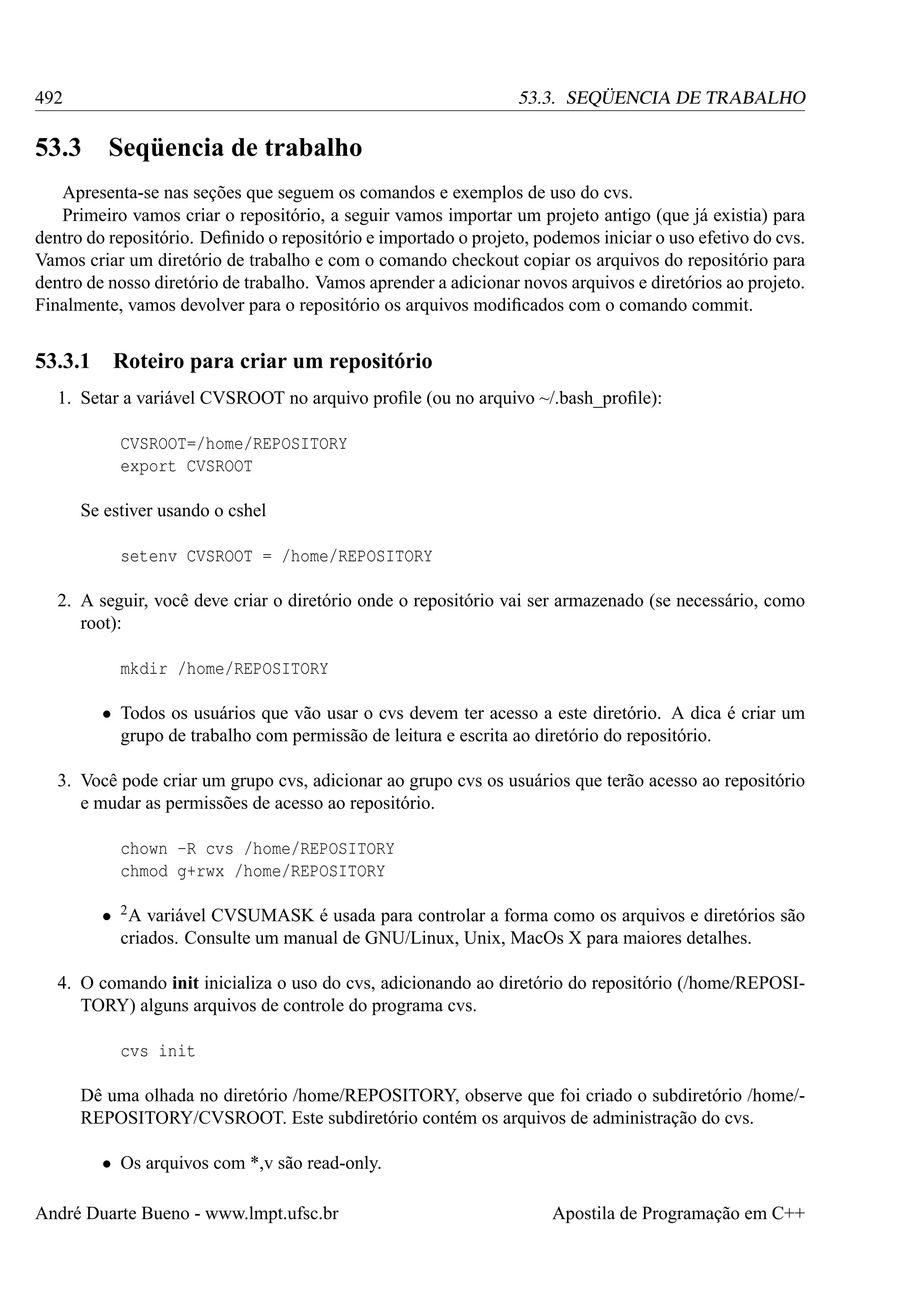 492

53.3. SEQÜENCIA DE TRABALHO

53.3

Seqüencia de trabalho

Apresenta-se nas seções que seguem os comandos e exemplos de uso do cvs.
Primeiro vamos criar o repositório, a seguir vamos importar um projeto antigo (que já existia) para
dentro do repositório. Deﬁnido o repositório e importado o projeto, podemos iniciar o uso efetivo do cvs.
Vamos criar um diretório de trabalho e com o comando checkout copiar os arquivos do repositório para
dentro de nosso diretório de trabalho. Vamos aprender a adicionar novos arquivos e diretórios ao projeto.
Finalmente, vamos devolver para o repositório os arquivos modiﬁcados com o comando commit.

53.3.1

Roteiro para criar um repositório

1. Setar a variável CVSROOT no arquivo proﬁle (ou no arquivo ~/.bash_proﬁle):
CVSROOT=/home/REPOSITORY
export CVSROOT
Se estiver usando o cshel
setenv CVSROOT = /home/REPOSITORY
2. A seguir, você deve criar o diretório onde o repositório vai ser armazenado (se necessário, como
root):
mkdir /home/REPOSITORY
• Todos os usuários que vão usar o cvs devem ter acesso a este diretório. A dica é criar um
grupo de trabalho com permissão de leitura e escrita ao diretório do repositório.
3. Você pode criar um grupo cvs, adicionar ao grupo cvs os usuários que terão acesso ao repositório
e mudar as permissões de acesso ao repositório.
chown -R cvs /home/REPOSITORY
chmod g+rwx /home/REPOSITORY
• 2 A variável CVSUMASK é usada para controlar a forma como os arquivos e diretórios são
criados. Consulte um manual de GNU/Linux, Unix, MacOs X para maiores detalhes.
4. O comando init inicializa o uso do cvs, adicionando ao diretório do repositório (/home/REPOSITORY) alguns arquivos de controle do programa cvs.
cvs init
Dê uma olhada no diretório /home/REPOSITORY, observe que foi criado o subdiretório /home/REPOSITORY/CVSROOT. Este subdiretório contém os arquivos de administração do cvs.
• Os arquivos com *,v são read-only.
André Duarte Bueno - www.lmpt.ufsc.br

Apostila de Programação em C++

 