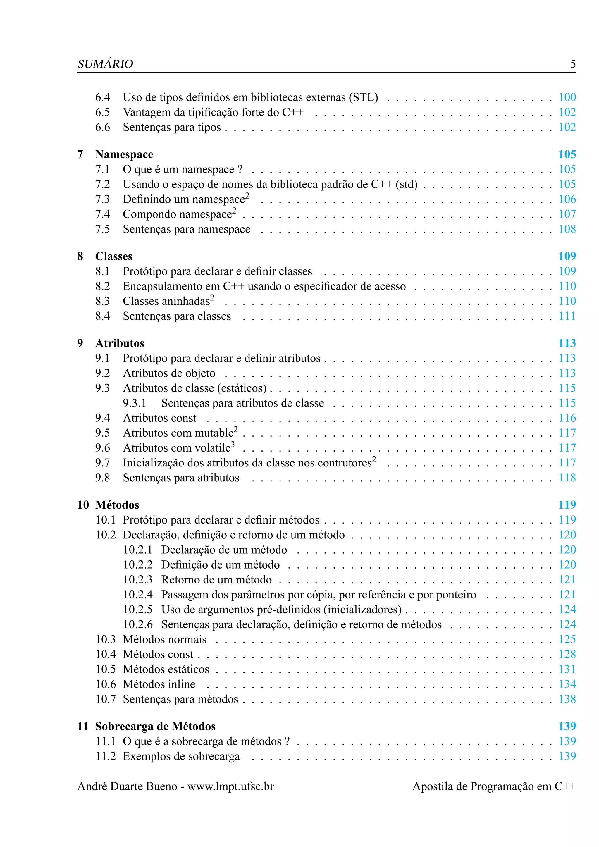 5

SUMÁRIO
6.4
6.5
6.6
7

8

9

Uso de tipos deﬁnidos em bibliotecas externas (STL) . . . . . . . . . . . . . . . . . . . 100
Vantagem da tipiﬁcação forte do C++ . . . . . . . . . . . . . . . . . . . . . . . . . . . 102
Sentenças para tipos . . . . . . . . . . . . . . . . . . . . . . . . . . . . . . . . . . . . . 102

Namespace
7.1 O que é um namespace ? . . . . . . . . . . . . . . . . . . .
7.2 Usando o espaço de nomes da biblioteca padrão de C++ (std)
7.3 Deﬁnindo um namespace2 . . . . . . . . . . . . . . . . . .
7.4 Compondo namespace2 . . . . . . . . . . . . . . . . . . . .
7.5 Sentenças para namespace . . . . . . . . . . . . . . . . . .

.
.
.
.
.

.
.
.
.
.

.
.
.
.
.

.
.
.
.
.

.
.
.
.
.

.
.
.
.
.

.
.
.
.
.

.
.
.
.
.

.
.
.
.
.

.
.
.
.
.

.
.
.
.
.

.
.
.
.
.

.
.
.
.
.

.
.
.
.
.

.
.
.
.
.

105
105
105
106
107
108

Classes
8.1 Protótipo para declarar e deﬁnir classes . . . . . . . . . .
8.2 Encapsulamento em C++ usando o especiﬁcador de acesso
8.3 Classes aninhadas2 . . . . . . . . . . . . . . . . . . . . .
8.4 Sentenças para classes . . . . . . . . . . . . . . . . . . .

.
.
.
.

.
.
.
.

.
.
.
.

.
.
.
.

.
.
.
.

.
.
.
.

.
.
.
.

.
.
.
.

.
.
.
.

.
.
.
.

.
.
.
.

.
.
.
.

.
.
.
.

.
.
.
.

.
.
.
.

.
.
.
.

109
109
110
110
111

Atributos
9.1 Protótipo para declarar e deﬁnir atributos . . . . . . .
9.2 Atributos de objeto . . . . . . . . . . . . . . . . . .
9.3 Atributos de classe (estáticos) . . . . . . . . . . . . .
9.3.1 Sentenças para atributos de classe . . . . . .
9.4 Atributos const . . . . . . . . . . . . . . . . . . . .
9.5 Atributos com mutable2 . . . . . . . . . . . . . . . .
9.6 Atributos com volatile3 . . . . . . . . . . . . . . . .
9.7 Inicialização dos atributos da classe nos contrutores2
9.8 Sentenças para atributos . . . . . . . . . . . . . . .

.
.
.
.
.
.
.
.
.

.
.
.
.
.
.
.
.
.

.
.
.
.
.
.
.
.
.

.
.
.
.
.
.
.
.
.

.
.
.
.
.
.
.
.
.

.
.
.
.
.
.
.
.
.

.
.
.
.
.
.
.
.
.

.
.
.
.
.
.
.
.
.

.
.
.
.
.
.
.
.
.

.
.
.
.
.
.
.
.
.

.
.
.
.
.
.
.
.
.

.
.
.
.
.
.
.
.
.

.
.
.
.
.
.
.
.
.

.
.
.
.
.
.
.
.
.

.
.
.
.
.
.
.
.
.

.
.
.
.
.
.
.
.
.

113
113
113
115
115
116
117
117
117
118

.
.
.
.
.
.
.
.
.
.
.
.
.

119
119
120
120
120
121
121
124
124
125
128
131
134
138

.
.
.
.
.
.
.
.
.

.
.
.
.
.
.
.
.
.

.
.
.
.
.
.
.
.
.

10 Métodos
10.1 Protótipo para declarar e deﬁnir métodos . . . . . . . . . . . . . . . . . .
10.2 Declaração, deﬁnição e retorno de um método . . . . . . . . . . . . . . .
10.2.1 Declaração de um método . . . . . . . . . . . . . . . . . . . . .
10.2.2 Deﬁnição de um método . . . . . . . . . . . . . . . . . . . . . .
10.2.3 Retorno de um método . . . . . . . . . . . . . . . . . . . . . . .
10.2.4 Passagem dos parâmetros por cópia, por referência e por ponteiro
10.2.5 Uso de argumentos pré-deﬁnidos (inicializadores) . . . . . . . . .
10.2.6 Sentenças para declaração, deﬁnição e retorno de métodos . . . .
10.3 Métodos normais . . . . . . . . . . . . . . . . . . . . . . . . . . . . . .
10.4 Métodos const . . . . . . . . . . . . . . . . . . . . . . . . . . . . . . . .
10.5 Métodos estáticos . . . . . . . . . . . . . . . . . . . . . . . . . . . . . .
10.6 Métodos inline . . . . . . . . . . . . . . . . . . . . . . . . . . . . . . .
10.7 Sentenças para métodos . . . . . . . . . . . . . . . . . . . . . . . . . . .

.
.
.
.
.
.
.
.
.
.
.
.
.

.
.
.
.
.
.
.
.
.
.
.
.
.

.
.
.
.
.
.
.
.
.
.
.
.
.

.
.
.
.
.
.
.
.
.
.
.
.
.

.
.
.
.
.
.
.
.
.
.
.
.
.

.
.
.
.
.
.
.
.
.
.
.
.
.

.
.
.
.
.
.
.
.
.
.
.
.
.

11 Sobrecarga de Métodos
139
11.1 O que é a sobrecarga de métodos ? . . . . . . . . . . . . . . . . . . . . . . . . . . . . . 139
11.2 Exemplos de sobrecarga . . . . . . . . . . . . . . . . . . . . . . . . . . . . . . . . . . 139
André Duarte Bueno - www.lmpt.ufsc.br

Apostila de Programação em C++

 