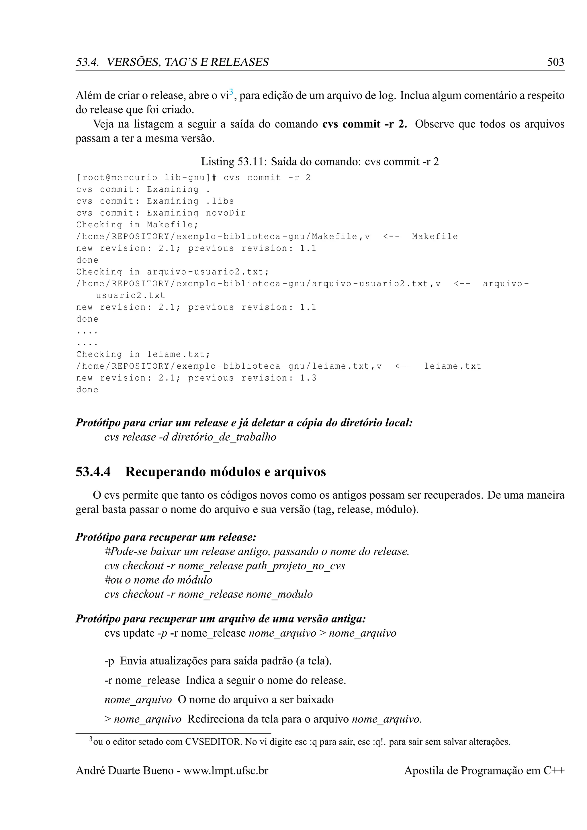 503

53.4. VERSÕES, TAG’S E RELEASES

Além de criar o release, abre o vi3 , para edição de um arquivo de log. Inclua algum comentário a respeito
do release que foi criado.
Veja na listagem a seguir a saída do comando cvs commit -r 2. Observe que todos os arquivos
passam a ter a mesma versão.
Listing 53.11: Saída do comando: cvs commit -r 2
[ root@mercurio lib - gnu ]# cvs commit -r 2
cvs commit : Examining .
cvs commit : Examining . libs
cvs commit : Examining novoDir
Checking in Makefile ;
/ home / REPOSITORY / exemplo - biblioteca - gnu / Makefile ,v <-- Makefile
new revision : 2.1; previous revision : 1.1
done
Checking in arquivo - usuario2 . txt ;
/ home / REPOSITORY / exemplo - biblioteca - gnu / arquivo - usuario2 .txt ,v <-- arquivo usuario2 . txt
new revision : 2.1; previous revision : 1.1
done
....
....
Checking in leiame . txt ;
/ home / REPOSITORY / exemplo - biblioteca - gnu / leiame .txt ,v <-- leiame . txt
new revision : 2.1; previous revision : 1.3
done

Protótipo para criar um release e já deletar a cópia do diretório local:
cvs release -d diretório_de_trabalho

53.4.4 Recuperando módulos e arquivos
O cvs permite que tanto os códigos novos como os antigos possam ser recuperados. De uma maneira
geral basta passar o nome do arquivo e sua versão (tag, release, módulo).
Protótipo para recuperar um release:
#Pode-se baixar um release antigo, passando o nome do release.
cvs checkout -r nome_release path_projeto_no_cvs
#ou o nome do módulo
cvs checkout -r nome_release nome_modulo
Protótipo para recuperar um arquivo de uma versão antiga:
cvs update -p -r nome_release nome_arquivo > nome_arquivo
-p Envia atualizações para saída padrão (a tela).
-r nome_release Indica a seguir o nome do release.
nome_arquivo O nome do arquivo a ser baixado
> nome_arquivo Redireciona da tela para o arquivo nome_arquivo.
3 ou

o editor setado com CVSEDITOR. No vi digite esc :q para sair, esc :q!. para sair sem salvar alterações.

André Duarte Bueno - www.lmpt.ufsc.br

Apostila de Programação em C++

 