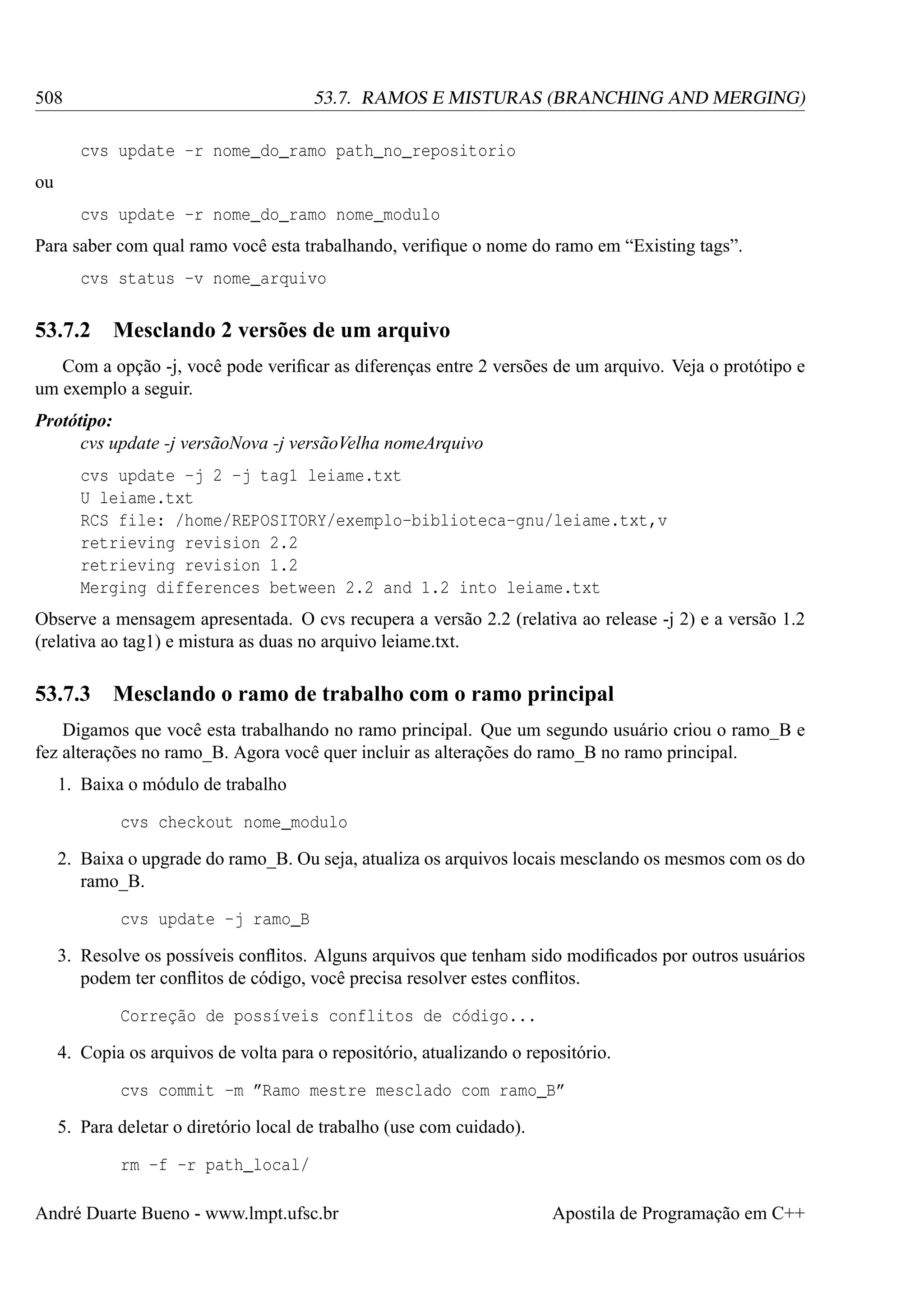508

53.7. RAMOS E MISTURAS (BRANCHING AND MERGING)
cvs update -r nome_do_ramo path_no_repositorio

ou
cvs update -r nome_do_ramo nome_modulo
Para saber com qual ramo você esta trabalhando, veriﬁque o nome do ramo em “Existing tags”.
cvs status -v nome_arquivo

53.7.2

Mesclando 2 versões de um arquivo

Com a opção -j, você pode veriﬁcar as diferenças entre 2 versões de um arquivo. Veja o protótipo e
um exemplo a seguir.
Protótipo:
cvs update -j versãoNova -j versãoVelha nomeArquivo
cvs update -j 2 -j tag1 leiame.txt
U leiame.txt
RCS file: /home/REPOSITORY/exemplo-biblioteca-gnu/leiame.txt,v
retrieving revision 2.2
retrieving revision 1.2
Merging differences between 2.2 and 1.2 into leiame.txt
Observe a mensagem apresentada. O cvs recupera a versão 2.2 (relativa ao release -j 2) e a versão 1.2
(relativa ao tag1) e mistura as duas no arquivo leiame.txt.

53.7.3

Mesclando o ramo de trabalho com o ramo principal

Digamos que você esta trabalhando no ramo principal. Que um segundo usuário criou o ramo_B e
fez alterações no ramo_B. Agora você quer incluir as alterações do ramo_B no ramo principal.
1. Baixa o módulo de trabalho
cvs checkout nome_modulo
2. Baixa o upgrade do ramo_B. Ou seja, atualiza os arquivos locais mesclando os mesmos com os do
ramo_B.
cvs update -j ramo_B
3. Resolve os possíveis conﬂitos. Alguns arquivos que tenham sido modiﬁcados por outros usuários
podem ter conﬂitos de código, você precisa resolver estes conﬂitos.
Correção de possíveis conflitos de código...
4. Copia os arquivos de volta para o repositório, atualizando o repositório.
cvs commit -m ”Ramo mestre mesclado com ramo_B”
5. Para deletar o diretório local de trabalho (use com cuidado).
rm -f -r path_local/
André Duarte Bueno - www.lmpt.ufsc.br

Apostila de Programação em C++

 