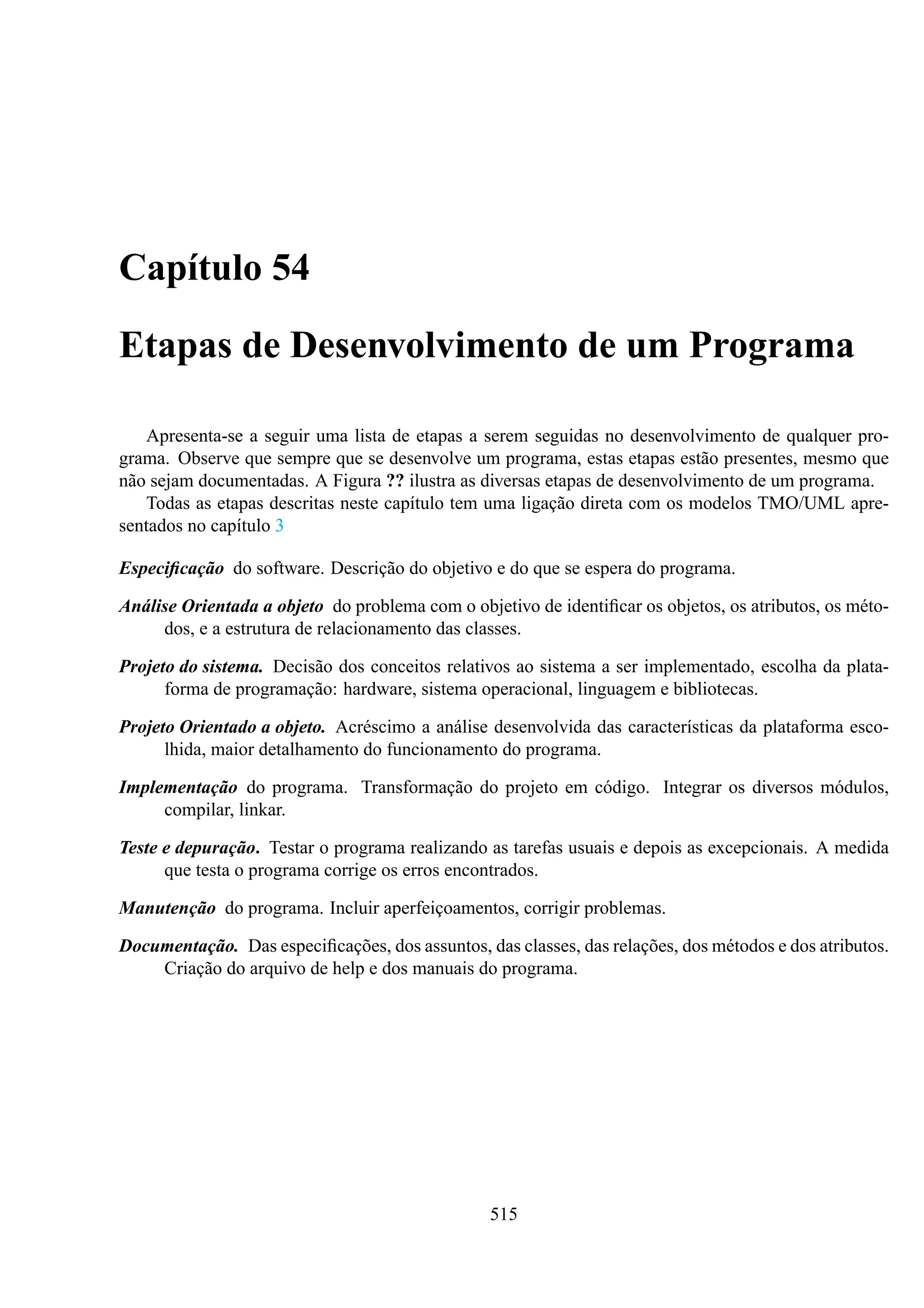 Capítulo 54
Etapas de Desenvolvimento de um Programa
Apresenta-se a seguir uma lista de etapas a serem seguidas no desenvolvimento de qualquer programa. Observe que sempre que se desenvolve um programa, estas etapas estão presentes, mesmo que
não sejam documentadas. A Figura ?? ilustra as diversas etapas de desenvolvimento de um programa.
Todas as etapas descritas neste capítulo tem uma ligação direta com os modelos TMO/UML apresentados no capítulo 3
Especiﬁcação do software. Descrição do objetivo e do que se espera do programa.
Análise Orientada a objeto do problema com o objetivo de identiﬁcar os objetos, os atributos, os métodos, e a estrutura de relacionamento das classes.
Projeto do sistema. Decisão dos conceitos relativos ao sistema a ser implementado, escolha da plataforma de programação: hardware, sistema operacional, linguagem e bibliotecas.
Projeto Orientado a objeto. Acréscimo a análise desenvolvida das características da plataforma escolhida, maior detalhamento do funcionamento do programa.
Implementação do programa. Transformação do projeto em código. Integrar os diversos módulos,
compilar, linkar.
Teste e depuração. Testar o programa realizando as tarefas usuais e depois as excepcionais. A medida
que testa o programa corrige os erros encontrados.
Manutenção do programa. Incluir aperfeiçoamentos, corrigir problemas.
Documentação. Das especiﬁcações, dos assuntos, das classes, das relações, dos métodos e dos atributos.
Criação do arquivo de help e dos manuais do programa.

515

 