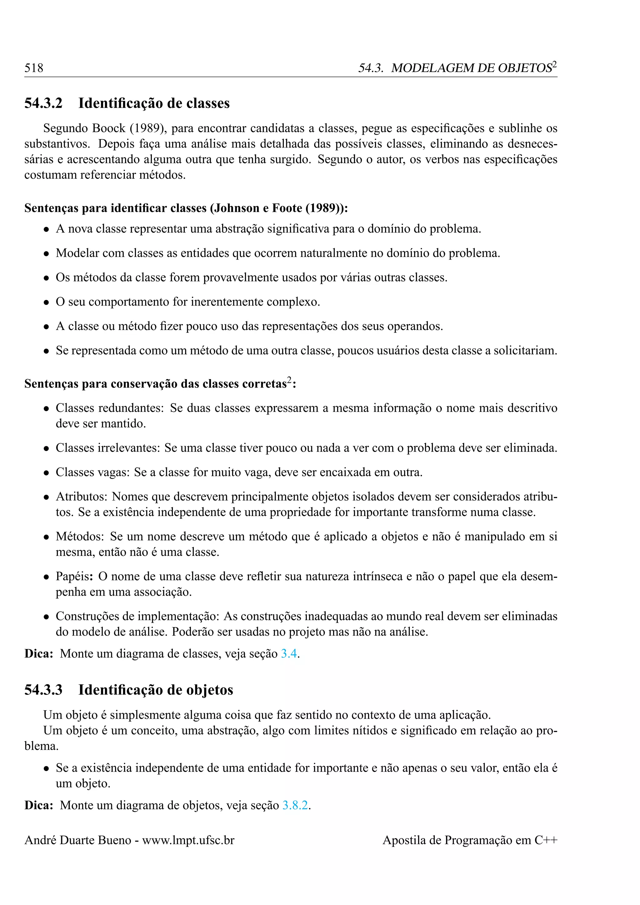 54.3. MODELAGEM DE OBJETOS2

518

54.3.2

Identiﬁcação de classes

Segundo Boock (1989), para encontrar candidatas a classes, pegue as especiﬁcações e sublinhe os
substantivos. Depois faça uma análise mais detalhada das possíveis classes, eliminando as desnecessárias e acrescentando alguma outra que tenha surgido. Segundo o autor, os verbos nas especiﬁcações
costumam referenciar métodos.
Sentenças para identiﬁcar classes (Johnson e Foote (1989)):
• A nova classe representar uma abstração signiﬁcativa para o domínio do problema.
• Modelar com classes as entidades que ocorrem naturalmente no domínio do problema.
• Os métodos da classe forem provavelmente usados por várias outras classes.
• O seu comportamento for inerentemente complexo.
• A classe ou método ﬁzer pouco uso das representações dos seus operandos.
• Se representada como um método de uma outra classe, poucos usuários desta classe a solicitariam.
Sentenças para conservação das classes corretas2 :
• Classes redundantes: Se duas classes expressarem a mesma informação o nome mais descritivo
deve ser mantido.
• Classes irrelevantes: Se uma classe tiver pouco ou nada a ver com o problema deve ser eliminada.
• Classes vagas: Se a classe for muito vaga, deve ser encaixada em outra.
• Atributos: Nomes que descrevem principalmente objetos isolados devem ser considerados atributos. Se a existência independente de uma propriedade for importante transforme numa classe.
• Métodos: Se um nome descreve um método que é aplicado a objetos e não é manipulado em si
mesma, então não é uma classe.
• Papéis: O nome de uma classe deve reﬂetir sua natureza intrínseca e não o papel que ela desempenha em uma associação.
• Construções de implementação: As construções inadequadas ao mundo real devem ser eliminadas
do modelo de análise. Poderão ser usadas no projeto mas não na análise.
Dica: Monte um diagrama de classes, veja seção 3.4.

54.3.3

Identiﬁcação de objetos

Um objeto é simplesmente alguma coisa que faz sentido no contexto de uma aplicação.
Um objeto é um conceito, uma abstração, algo com limites nítidos e signiﬁcado em relação ao problema.
• Se a existência independente de uma entidade for importante e não apenas o seu valor, então ela é
um objeto.
Dica: Monte um diagrama de objetos, veja seção 3.8.2.
André Duarte Bueno - www.lmpt.ufsc.br

Apostila de Programação em C++

 