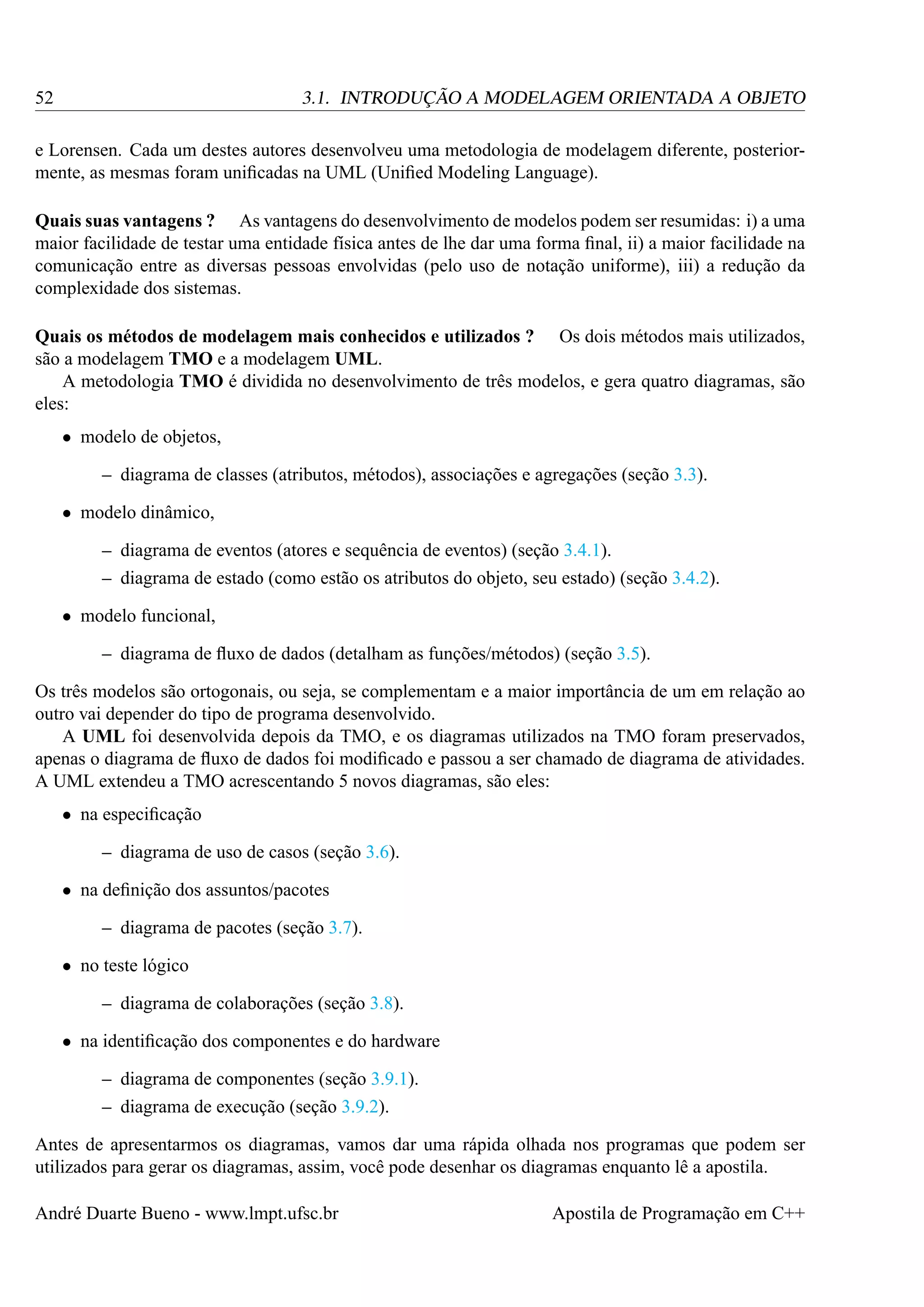 52

3.1. INTRODUÇÃO A MODELAGEM ORIENTADA A OBJETO

e Lorensen. Cada um destes autores desenvolveu uma metodologia de modelagem diferente, posteriormente, as mesmas foram uniﬁcadas na UML (Uniﬁed Modeling Language).
Quais suas vantagens ? As vantagens do desenvolvimento de modelos podem ser resumidas: i) a uma
maior facilidade de testar uma entidade física antes de lhe dar uma forma ﬁnal, ii) a maior facilidade na
comunicação entre as diversas pessoas envolvidas (pelo uso de notação uniforme), iii) a redução da
complexidade dos sistemas.
Quais os métodos de modelagem mais conhecidos e utilizados ? Os dois métodos mais utilizados,
são a modelagem TMO e a modelagem UML.
A metodologia TMO é dividida no desenvolvimento de três modelos, e gera quatro diagramas, são
eles:
• modelo de objetos,
– diagrama de classes (atributos, métodos), associações e agregações (seção 3.3).
• modelo dinâmico,
– diagrama de eventos (atores e sequência de eventos) (seção 3.4.1).
– diagrama de estado (como estão os atributos do objeto, seu estado) (seção 3.4.2).
• modelo funcional,
– diagrama de ﬂuxo de dados (detalham as funções/métodos) (seção 3.5).
Os três modelos são ortogonais, ou seja, se complementam e a maior importância de um em relação ao
outro vai depender do tipo de programa desenvolvido.
A UML foi desenvolvida depois da TMO, e os diagramas utilizados na TMO foram preservados,
apenas o diagrama de ﬂuxo de dados foi modiﬁcado e passou a ser chamado de diagrama de atividades.
A UML extendeu a TMO acrescentando 5 novos diagramas, são eles:
• na especiﬁcação
– diagrama de uso de casos (seção 3.6).
• na deﬁnição dos assuntos/pacotes
– diagrama de pacotes (seção 3.7).
• no teste lógico
– diagrama de colaborações (seção 3.8).
• na identiﬁcação dos componentes e do hardware
– diagrama de componentes (seção 3.9.1).
– diagrama de execução (seção 3.9.2).
Antes de apresentarmos os diagramas, vamos dar uma rápida olhada nos programas que podem ser
utilizados para gerar os diagramas, assim, você pode desenhar os diagramas enquanto lê a apostila.
André Duarte Bueno - www.lmpt.ufsc.br

Apostila de Programação em C++

 